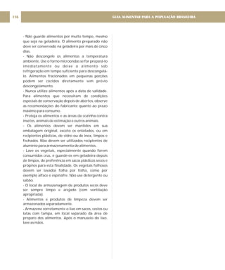 - Não guarde alimentos por muito tempo, mesmo
que seja na geladeira. O alimento preparado não
deve ser conservado na geladeira por mais de cinco
dias.
- Não descongele os alimentos a temperatura
ambiente. Use o forno microondas se for prepará-lo
imediatamente ou deixe o alimento sob
refrigeração em tempo suficiente para descongelá-
lo. Alimentos fracionados em pequenas porções
podem ser cozidos diretamente sem prévio
descongelamento.
- Nunca utilize alimentos após a data de validade.
Para alimentos que necessitam de condições
especiais de conservação depois de abertos, observe
as recomendações do fabricante quanto ao prazo
máximo para consumo.
- Proteja os alimentos e as áreas da cozinha contra
insetos, animais de estimação e outros animais.
- Os alimentos devem ser mantidos em sua
embalagem original, exceto os enlatados, ou em
recipientes plásticos, de vidro ou de inox, limpos e
fechados. Não devem ser utilizados recipientes de
alumínio para armazenamento de alimentos.
- Lave os vegetais, especialmente quando forem
consumidos crus, e guarde-os em geladeira depois
de limpos, de preferência em sacos plásticos secos e
próprios para esta finalidade. Os vegetais folhosos
devem ser lavados folha por folha, como por
exemplo alface e espinafre. Não use detergente ou
sabão.
- O local de armazenagem de produtos secos deve
ser sempre limpo e arejado (com ventilação
apropriada).
- Alimentos e produtos de limpeza devem ser
armazenados separadamente.
- Armazene corretamente o lixo em sacos, cestos ou
latas com tampa, em local separado da área de
preparo dos alimentos. Após o manuseio do lixo,
lave as mãos.
GUIA ALIMENTAR PARA A POPULAÇÃO BRASILEIRA
116
 