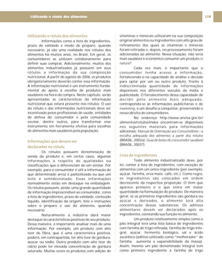 Utilizando o rótulo dos alimentos
Informações que devem ser
declaradas no rótulo
Informações como a lista de ingredientes,
prazo de validade e modo de preparo, quando
necessário, já são uma realidade nos rótulos dos
alimentos há muitos anos, no Brasil. Em geral, os
consumidores as utilizam cotidianamente para
definir suas compras. Adicionalmente, muitos dos
alimentos industrializados já possuem em seus
rótulos a informação da sua composição
nutricional. A partir de agosto de 2006, os produtos
obrigatoriamente deverão conter essa informação.
A informação nutricional é um instrumento funda-
mental de apoio à escolha de produtos mais
saudáveis na hora da compra. Neste capítulo, serão
apresentadas as características da informação
nutricional que estará presente nos rótulos. O uso
do rótulo e das informações nutricionais deve ser
incentivado pelos profissionais de saúde, entidades
de defesa do consumidor e pela comunidade
escolar, dentre outros, para transformar esse
instrumento em ferramenta efetiva para escolhas
de alimentos mais saudáveis pela população.
Os rótulos possuem denominação de
venda do produto e, em certos casos, algumas
informações a respeito de qualidades ou
classificações que o diferenciam de um similar. Por
exemplo, para o consumidor é útil a informação de
que determinado arroz é parboilizado ou que um
leite é semidesnatado. Essas informações
normalmente estão em destaque na embalagem.
Os rótulos possuem, ainda, uma grande quantidade
de informação imprescindível ao consumidor, como
a lista de ingredientes, prazo de validade, conteúdo
líquido, identificação da origem, lote e instruções
sobre o preparo e uso do alimento, quando
necessário.
Naturalmente a indústria dará maior
destaque às características positivas de seu produto.
Dessa maneira, é importante analisar mais de uma
informação. Por exemplo, um produto com alto
teor de fibra, que é uma característica positiva,
poderá, em contrapartida, ter alto teor de gordura,
açúcar ou sódio. Outro produto com alto teor de
cálcio pode ter elevada concentração de gordura
saturada. Muitas vezes os produtos com adição de
vitaminas e minerais utilizaram na sua composição
original alimentos ou ingredientes com alto grau de
refinamento dos quais as vitaminas e minerais
foram retiradas e, depois, no processamento foram
adicionadas ao alimento. Nessa situação, não seria
mais saudável e econômico consumir um produto
?
Cada vez mais, é importante que o
consumidor tenha acesso a informação,
fortalecendo-o na capacidade de análise e decisão
para optar por um ou outro produto, frente à
indiscriminada quantidade de informações
disponíveis nos diferentes veículos da mídia e
publicidade. O fortalecimento dessa capacidade de
decidir pelo alimento mais adequado,
contrapondo-se às informações publicitárias e de
, é um desafio a conquistar, preservando o
nosso direito de consumidores.
No endereço http://www.anvisa.gov.br/
alimentos/rotulos/index encontram-se disponíveis
nos seguintes materiais para informações
adicionais:
(BRASIL, 2002a);
(BRASIL, 2003?)
Todo alimento industrializado deve, por
lei, conter a lista de ingredientes, com exceção de
alimentos com um único ingrediente (por exemplo:
açúcar, farinha, erva-mate, café, etc.). Como regra,
os ingredientes são colocados em ordem
decrescente da respectiva proporção. O item que
aparece primeiro é o que entra em maior
quantidade na formulação do produto. De maneira
geral, se os primeiros ingredientes são gordura ou
açúcar e derivados, o alimento terá alta
concentração dessas substâncias. Os aditivos
alimentares devem ser declarados após os
ingredientes, constando sua função no alimento.
Um produto relativamente simples como o
pão integral terá uma lista básica de ingredientes
com farinha de trigo refinada, farinha de trigo inte-
gral, açúcar, fermento biológico, sal e ácido
ascórbico (aditivo utilizado como “melhorador” de
farinha aumenta a expansibilidade da massa).
Assim, mesmo um pão denominado integral tem
como primeiro ingrediente a farinha de trigo
in
natura
marketing
Manual de Orientação aos Consumidores - a
escolha adequada dos alimentos a partir dos rótulos
Guia de bolso do consumidor saudável
Lista de ingredientes
119
Utilizando o rótulo dos alimentos
 