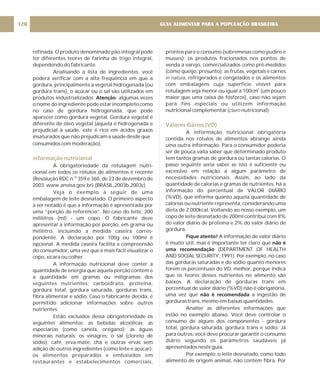 refinada. O produto denominado pão integral pode
ter diferentes teores de farinha de trigo integral,
dependendo do fabricante.
Analisando a lista de ingredientes, você
poderá verificar com a alta freqüência em que a
gordura, principalmente a vegetal hidrogenada (ou
gordura trans), o açúcar ou o sal são utilizados em
produtos industrializados. : algumas vezes
o nome do ingrediente pode estar incompleto como
no caso de gordura hidrogenada, que pode
aparecer como gordura vegetal. Gordura vegetal é
diferente de óleo vegetal (aquela é hidrogenada e
prejudicial à saúde, este é rico em ácidos graxos
insaturados que não prejudicam a saúde desde que
consumidos com moderação).
A obrigatoriedade da rotulagem nutri-
cional em todos os rótulos de alimentos é recente
(Resolução RDC n. 359 e 360, de 23 de dezembro de
2003 www.anvisa.gov.br).(BRASIL,2003b,2003c)
Veja o exemplo a seguir de uma
embalagem de leite desnatado. O primeiro aspecto
a ser notado é que a informação é apresentada por
uma “porção de referência”. No caso do leite, 200
mililitros (ml) - um copo. O fabricante deve
apresentar a informação por porção, em grama ou
mililitro, incluindo a medida caseira corres-
pondente. A declaração por 100g ou 100ml é
opcional. A medida caseira facilita a compreensão
do consumidor, uma vez que é mais fácil visualizar o
copo, xícara ou colher.
A informação nutricional deve conter a
quantidade de energia que aquela porção contém e
a quantidade em gramas ou miligramas dos
seguintes nutrientes: carboidrato, proteína,
gordura total, gordura saturada, gorduras trans,
fibra alimentar e sódio. Caso o fabricante decida, é
permitido adicionar informações sobre outros
nutrientes.
Estão excluídos dessa obrigatoriedade os
seguintes alimentos: as bebidas alcoólicas; as
especiarias (como canela, orégano); as águas
minerais naturais; os vinagres; o sal (cloreto de
sódio); café, erva-mate, chá e outras ervas sem
adição de outros ingredientes (como leite e açúcar);
os alimentos preparados e embalados em
restaurantes e estabelecimentos comerciais,
Atenção
os
Informação nutricional
prontos para o consumo (sobremesas como pudins e
musses); os produtos fracionados nos pontos de
venda a varejo, comercializados como pré-medidos
(como queijo, presunto); as frutas, vegetais e carnes
, refrigerados e congelados e os alimentos
com embalagens cuja superfície visível para
rotulagem seja menor ou igual a 100cm (um pouco
maior que uma caixa de fósforos), caso não sejam
para fins especiais ou utilizem informação
nutricional complementar ( nutricional).
A informação nutricional obrigatória
contida nos rótulos de alimentos abrange ainda
uma outra informação. Para o consumidor poderia
ser de pouca valia saber que determinado produto
tem tantos gramas de gordura ou tantas calorias. O
passo seguinte seria saber se isto é suficiente ou
excessivo em relação a algum parâmetro de
necessidades nutricionais. Assim, ao lado da
quantidade de calorias e gramas de nutrientes, há a
informação do percentual de VALOR DIÁRIO
(%VD), que informa quanto aquela quantidade de
calorias ou nutriente representa, considerando uma
dieta de 2.000kcal. Voltando ao nosso exemplo, um
copo de leite desnatado de 200ml contribui com 8%
do valor diário de proteína e 2% do valor diário de
gordura.
A informação de valor diário
é muito útil, mas é importante ter claro que
(DEPARTMENT OF HEALTH
AND SOCIAL SECURITY, 1991). Por exemplo, no caso
das gorduras saturadas e do sódio quanto menores
forem os percentuais do VD, melhor, porque indica
que os teores desses nutrientes no alimento são
baixos. A declaração de gorduras trans em
percentual de valor diário (%VD) não é obrigatória,
uma vez que a ingestão de
gorduras trans, mesmo em baixas quantidades.
Analise as diferentes informações que
estão no exemplo abaixo. Você deve controlar o
consumo de alguns dos componentes - gordura
total, gordura saturada, gordura trans e sódio. Já
para outros, você deve procurar garantir o consumo
diário segundo os parâmetros saudáveis já
apresentados neste guia.
Por exemplo: o leite desnatado, como todo
alimento de origem animal, não contém fibra. Por
in natura
claim
2
Fique atento!
não é
uma recomendação
não é recomendada
Valores diários (VD)
GUIA ALIMENTAR PARA A POPULAÇÃO BRASILEIRA
120
 