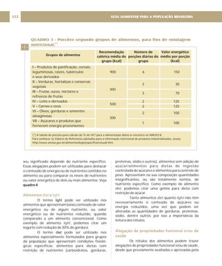 I – Produtos de panificação, cereais,
leguminosas, raízes, tubérculos
e seus derivados
II – Verduras, hortaliças e conservas
vegetais
III – Frutas, sucos, néctares e
refrescos de frutas
IV – Leite e derivados
V – Carnes e ovos
VI – Óleos, gorduras e sementes
oleaginosas
VII – Açúcares e produtos que
fornecem energia provenientes
900 6 150
3 30
300
3 70
2 125
2 125
2 100
300
1 100
seu significado depende do nutriente específico.
Essas alegações podem ser utilizadas para destacar
o conteúdo de energia ou de nutrientes contidos no
alimento ou para comparar os níveis de nutrientes
ou valor energético de dois ou mais alimentos. Veja
.
O termo pode ser utilizado nos
alimentos que apresentam baixo conteúdo de valor
energético ou de algum nutriente, ou valor
energético ou de nutrientes reduzido, quando
comparado a um alimento convencional. Como
exemplo de alimento , podemos citar um
iogurte com redução de 30% de gordura.
O termo pode ser utilizado nos
alimentos especialmente formulados para grupos
da população que apresentam condições fisioló-
gicas específicas: alimentos para dietas com
restrição de nutrientes (carboidratos, gorduras,
quadro 4
light
diet
light
Alimentos e
diet light
proteínas, sódio e outros), alimentos sem adição de
açúcar/alimentos para dietas de ingestão
controlada de açúcares e alimentos para controle de
peso. Apresentam na sua composição quantidades
insignificantes, ou são totalmente isentos, de
nutriente específico. Como exemplo de alimento
, podemos citar uma geléia para dieta com
restrição de açúcar.
Tanto alimentos quanto não têm
necessariamente o conteúdo de açúcares ou
energia reduzidos, uma vez que podem ser
alteradas as quantidades de gorduras, proteínas,
sódio, dentre outros; por isso a importância da
leitura dos rótulos.
Os rótulos dos alimentos podem trazer
alegações de propriedades funcional e/ou de saúde,
desde que previamente avaliadas e aprovadas pela
diet
diet light
Alegação de propriedades funcional e/ou de
saúde
(*) A tabela de porções para cálculo do % do VET para a alimentação diária se encontra no ANEXO B.
Para conhecer os Valores de Referência adotados para a informação nutricional de produtos industrializados, acesse
http://www.anvisa.gov.br/alimentos/legis/especifica/rotuali.htm.
QUADRO 3 - Porções segundo grupos de alimentos, para fins de rotulagem
nutricional.
(*)
Grupos de alimentos
Recomendação
calórica média do
grupo (kcal)
Número de
porções diárias do
grupo
Valor energético
médio por porção
(kcal)
GUIA ALIMENTAR PARA A POPULAÇÃO BRASILEIRA
122
500
 