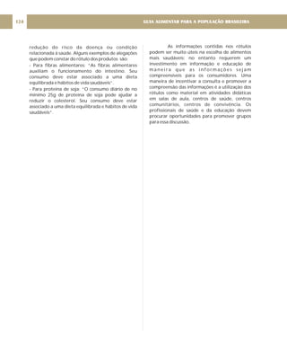 redução do risco da doença ou condição
relacionada à saúde. Alguns exemplos de alegações
que podem constar do rótulo dos produtos são:
- Para fibras alimentares: “As fibras alimentares
auxiliam o funcionamento do intestino. Seu
consumo deve estar associado a uma dieta
equilibrada e hábitos de vida saudáveis”.
- Para proteína de soja: “O consumo diário de no
mínimo 25g de proteína de soja pode ajudar a
reduzir o colesterol. Seu consumo deve estar
associado a uma dieta equilibrada e hábitos de vida
saudáveis”.
GUIA ALIMENTAR PARA A POPULAÇÃO BRASILEIRA
124
As informações contidas nos rótulos
podem ser muito úteis na escolha de alimentos
mais saudáveis; no entanto requerem um
investimento em informação e educação de
maneira que as informações sejam
compreensíveis para os consumidores. Uma
maneira de incentivar a consulta e promover a
compreensão das informações é a utilização dos
rótulos como material em atividades didáticas
em salas de aula, centros de saúde, centros
comunitários, centros de convivência. Os
profissionais de saúde e da educação devem
procurar oportunidades para promover grupos
para essa discussão.
 