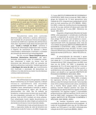 Introdução
Saúde e Nutrição no Brasil
A terceira parte deste guia é dirigida aos
profissionais de saúde que formulam, implantam e
avaliam as políticas públicas e a todos aqueles que
buscam conhecer a situação epidemiológica,
alimentar e nutricional da população brasileira e as
evidências que embasam as diretrizes aqui
apresentadas.
Documentos como este, contendo
diretrizes sobre alimentos e práticas alimentares,
são resultado de um processo intenso de pesquisa,
acúmulo de evidências e opiniões dos últimos 50 ou
mais anos. A primeira seção desta terceira parte do
guia, “ ”, sumariza o
conjunto de informações disponíveis mais recentes
a respeito da ocorrência de doenças e óbitos
relacionados à alimentação e nutrição e a situação
do consumo de alimentos em nossa população.
Por fim, no item
, são apre-
sentadas informações sobre as evidências atuais,
que relacionam o maior ou menor risco de
ocorrência das diferentes DCNT ao consumo de
distintos alimentos e nutrientes. Também apresenta
a , que recentemente
tem mostrado a associação da desnutrição na
infância e na vida uterina ao maior risco de doenças
crônicas nãotransmissíveis.
Nas últimas duas ou três gerações, a vida no
Brasil transformou-se em muitos aspectos. O Brasil
tornou-se rapidamente uma sociedade
predominantemente urbana. Os padrões de
trabalho e lazer; alimentação e nutrição; e saúde e
doença aproximaram-se agora dos de países
desenvolvidos. Em 1950, dos 50 milhões de
brasileiros, a maioria vivia na zona rural; já em 2003,
de uma população estimada em 176 milhões de
pessoas, mais de 82% residiam em áreas urbanas.
Essa urbanização muito rápida desestruturou as
formas tradicionais de vida e impôs um aumento de
demanda na estrutura e nos serviços das cidades.
O Brasil já não é mais um país de jovens. Em
1950, a esperança média de vida do brasileiro ao
nascimento era de 45,7 anos e, em 2003, chegou aos
Saúde e nutrição no Brasil
“Bases Científicas para as
Diretrizes Alimentares Nacionais”
abordagem do curso da vida
71,3 anos (INSTITUTO BRASILEIRO DE GEOGRAFIA E
ESTATÍSTICA, 2005). Entre os anos de 1980 e 2000, o
grupo de menores de 15 anos apresentou uma
redução de 22%, enquanto que a população com 65
anos ou mais aumentou em 47% (BRASIL, 2004c).
Em 2000, o índice de envelhecimento da população
era de 20, ou seja, existiam 20 idosos para cada 100
pessoas menores de 15 anos (SIM - Ministério da
Saúde - IDB, 2001).
Segundo a Organização Mundial da Saúde
(OMS), uma população é considerada envelhecida
quando a proporção de pessoas com 60 anos ou
mais atinge 7% do total, com tendência a crescer.
Em 2000, os brasileiros com 60 anos ou mais já
representavam 8,6% da população total, mais de
14,5 milhões de pessoas (INSTITUTO BRASILEIRO DE
GEOGRAFIA E ESTATÍSTICA, 2002). A OMS estima
que essa população cresça, até 2025, 16 vezes, o que
colocará o Brasil entre as dez maiores populações de
idosos do mundo (COSTA et al., 2003a; KELLER et al.,
2002).
A universalização da educação é quase
uma realidade: 81,4% das crianças e adolescentes
com idade de 7 a 14 anos freqüentavam o ensino
fundamental em 1992, enquanto que, em 2002, essa
taxa era de 93,8%. Em 2002, a proporção da
população de 15 a 24 anos capaz de ler e escrever
um simples bilhete atingiu 96,3% no País; porém, o
analfabetismo entre pessoas com 25 ou mais anos
ainda é um desafio a ser superado (INSTITUTO DE
PESQUISA ECONÔMICA E APLICADA, 2004).
Ocorreram reduções importantes na
mortalidade infantil. Entre 1990 e 2003, a redução
foi expressiva (44,1%). Em 2003, ocorreram 27
óbitos a cada mil crianças menores de 1 ano nascidas
vivas. Entre crianças menores de 5 anos, a tendência
foi a mesma. Nesse grupo etário, as políticas
públicas tiveram impacto positivo nas taxas de
mortalidade por doença diarréica aguda e infecções
respiratórias. Em algumas regiões, a mortalidade
proporcional por diarréia diminuiu 59,5% entre os
anos de 1990 a 2001, chegando a 70% em algumas
regiões (INSTITUTO DE PESQUISA ECONÔMICA E
APLICADA, 2004; BRASIL, 2004c).
As famílias brasileiras estão menores,
resultado da queda significativa na fecundidade. A
razão de fecundidade total caiu de 5,8 filhos por
mulher, em 1970, para 2,1 em 2003, refletindo uma
redução de 63,8% no período (BRASIL, 2004c).
PARTE 3 - AS BASES EPIDEMIOLÓGICAS E CIENTÍFICAS 127
 