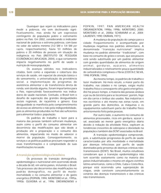 Quaisquer que sejam os indicadores para
medir a pobreza, ela vem declinando signi-
ficativamente, mas ainda há um expressivo
contingente de população pobre e extremante
pobre no País. Em 2002, considerando o indicador
nacional de pobreza e extrema pobreza, com base
no valor do salário mínimo (1/2 SM e 1/4 SM
, respectivamente), havia 53 milhões de
pobres e 20 milhões de pessoas em situação de
indigência no País (INSTITUTO DE PESQUISA
ECONÔMICA E APLICADA, 2004), o que certamente
impacta negativamente no perfil de saúde e
nutrição de nossa população.
Os avanços obtidos nos indicadores
citados, bem como a expansão e cobertura dos
serviços de saúde, em especial da atenção básica e
do saneamento, a universalização da previdência
social, a implementação de programas de
assistência alimentar e de transferência direta de
renda, sem dúvida alguma, foram importantes para
o País, repercutindo favoravelmente nos indica-
dores de saúde nacionais. Contudo, o Brasil tem o
desafio de superação das grandes desigualdades
sociais regionais, de raça/etnia e gênero. Essa
desigualdade se manifesta pelo comprometimento
do acesso ao alimento e não pela indisponibilidade,
pois os alimentos produzidos no País são suficientes
para alimentar toda a população.
Os padrões de trabalho e lazer para a
maioria das pessoas também sofreram mudanças,
assim como o perfil do consumo alimentar em
decorrência das modificações que vão desde a
produção até a preparação e o consumo dos
alimentos, impactando no modo de adoecer e
morrer da população. Conseqüentemente, os
serviços e as políticas públicas precisam responder a
essas transformações e à complexidade de suas
manifestações na saúde.
Os processos de transição demográfica,
epidemiológica e nutricional vêm ocorrendo desde
a década de 60, em vários países, incluindo o Brasil.
Tais processos são decorrentes das modificações no
padrão demográfico, no perfil de morbi-
mortalidade e no consumo alimentar e de gasto
energético (POPKIN, 1994; MONTEIRO et al., 1995a,
1995b; OLIVEIRA et al., 1996; DREWNOWSKI e
per
capita
A transição epidemiológica brasileira
POPKIN, 1997; PAN AMERICAN HEALTH
ORGANIZATION, 1998a, 1998c; MONTEIRO, 2000;
MONTEIRO et al., 2000a; SCHRAMM et al., 2004;
LAURENTI, 1990; OMRAN, 1971).
A mudança da população do campo para a
cidade freqüentemente é acompanhada por
mudanças negativas nos padrões alimentares. A
denominada “transição nutricional” implica
mudança no padrão alimentar “tradicional”, com
base no consumo de grãos e cereais, que aos poucos
está sendo substituído por um padrão alimentar
com grandes quantidades de alimentos de origem
animal, gorduras, açúcares, alimentos
industrializados e relativamente pouca quantidade
de carboidratos complexos e fibras (COSTA E SILVA,
1998; POPKIN, 1994).
Ao mesmo tempo, os padrões de trabalho e
lazer mudaram. Há meio século, a maior parte do
trabalho, nas cidades e no campo, exigia muito
trabalho físico e conseqüente alto gasto energético.
Até há pouco tempo, a maioria das pessoas andava
a pé ou de bicicleta para se locomover; porém, hoje
em dia carros e ônibus são usados. Nas indústrias e
nos escritórios e até mesmo nas zonas rurais, em
grande parte dos domicílios, as máquinas e os
equipamentos substituem parte do trabalho físico
anteriormente feito pelas pessoas.
Por outro lado, o aumento no consumo de
alimentos processados, ricos em gordura, açúcar e
sal, associado ao menor gasto energético diário
devido à redução da atividade física, explicam as
tendências crescentes de sobrepeso e obesidade na
população e também das DCNT associadas no Brasil.
A transição epidemiológica compreende,
pois, a substituição progressiva de perfis de saúde
caracterizados por alta morbidade e mortalidade
por doenças infecciosas por perfis de saúde
dominados pela presença de doenças crônicas não-
transmissíveis (DCNT). No Brasil, muitos estudiosos
consideram que a transição epidemiológica não
tem ocorrido exatamente como na maioria dos
países industrializados e mesmo em alguns vizinhos
latino-americanos, como o Chile, Cuba e Costa Rica,
porque está ocorrendo uma superposição de
etapas, onde convivem concomitantemente os
cenários das doenças transmissíveis e das crônicas
não-transmissíveis.
GUIA ALIMENTAR PARA A POPULAÇÃO BRASILEIRA
128
 