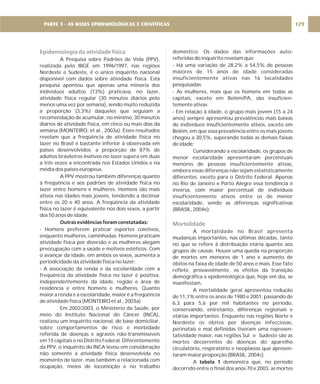 Epidemiologia da atividade física
A Pesquisa sobre Padrões de Vida (PPV),
realizada pelo IBGE em 1996/1997, nas regiões
Nordeste e Sudeste, é o único inquérito nacional
disponível com dados sobre atividade física. Esta
pesquisa apontou que apenas uma minoria dos
indivíduos adultos (13%) praticava, no lazer,
atividade física regular (30 minutos diários pelo
menos uma vez por semana), sendo muito reduzida
a proporção (3,3%) daqueles que seguiam a
recomendação de acumular, no mínimo, 30 minutos
diários de atividade física, em cinco ou mais dias da
semana (MONTEIRO, et al., 2003a). Esses resultados
revelam que a freqüência de atividade física no
lazer no Brasil é bastante inferior à observada em
países desenvolvidos: a proporção de 87% de
adultos brasileiros inativos no lazer supera em duas
a três vezes a encontrada nos Estados Unidos e na
média dos países europeus.
A PPV mostrou também diferenças quanto
à freqüência e aos padrões de atividade física no
lazer entre homens e mulheres. Homens são mais
ativos nas idades mais jovens, tendendo a declinar
entre os 20 e 40 anos. A freqüência da atividade
física no lazer é equivalente nos dois sexos, a partir
dos 50 anos de idade.
- Homens preferem praticar esportes coletivos,
enquanto mulheres, caminhadas. Homens praticam
atividade física por diversão e as mulheres alegam
preocupação com a saúde e motivos estéticos. Com
o avançar da idade, em ambos os sexos, aumenta a
periodicidade da atividade física no lazer;
- A associação da renda e da escolaridade com a
freqüência da atividade física no lazer é positiva,
independentemente da idade, região e área de
residência e entre homens e mulheres. Quanto
maior a renda e a escolaridade, maior é a freqüência
de atividade física (MONTEIRO et al., 2003a).
Em 2002/2003, o Ministério da Saúde, por
meio do Instituto Nacional do Câncer (INCA),
realizou um inquérito nacional, de base domiciliar,
sobre comportamentos de risco e morbidade
referida de doenças e agravos não-transmissíveis
em 15 capitais e no Distrito Federal. Diferentemente
da PPV, o inquérito do INCA levou em consideração
não somente a atividade física desenvolvida no
momento de lazer, mas também a relacionada com
ocupação, meios de locomoção e no trabalho
Outras evidências foram constatadas:
doméstico. Os dados das informações auto-
referidas do inquérito revelam que:
- Há uma variação de 28,2% a 54,5% de pessoas
maiores de 15 anos de idade consideradas
insuficientemente ativas nas 16 localidades
pesquisadas;
- As mulheres, mais que os homens em todas as
capitais, exceto em Belém/PA, são insuficien-
temente ativas;
- Em relação à idade, o grupo mais jovem (15 a 24
anos) sempre apresentou prevalências mais baixas
de indivíduos insuficientemente ativos, exceto em
Belém, em que essa prevalência entre os mais jovens
chegou a 30,5%, superando todas as demais faixas
de idade;
Considerando a escolaridade, os grupos de
menor escolaridade apresentaram percentuais
menores de pessoas insuficientemente ativas,
embora essas diferenças não sejam estatisticamente
diferentes, exceto para o Distrito Federal. Apenas
no Rio de Janeiro e Porto Alegre essa tendência é
inversa, com maior percentual de indivíduos
insuficientemente ativos entre os de menor
escolaridade, sendo as diferenças significativas
(BRASIL, 2004e).
A mortalidade no Brasil apresenta
mudanças importantes, nas últimas décadas, tanto
no que se refere à distribuição etária quanto aos
grupos de causas. Houve uma queda na proporção
de mortes em menores de 1 ano e aumento de
óbitos na faixa de idade de 50 anos e mais. Esse fato
reflete, provavelmente, os efeitos da transição
demográfica e epidemiológica que, hoje em dia, se
manifestam.
A mortalidade geral apresentou redução
de 11,1% entre os anos de 1980 e 2001, passando de
6,3 para 5,6 por mil habitantes no período,
conservando, entretanto, diferenças regionais e
etárias importantes. Enquanto nas regiões Norte e
Nordeste os óbitos por doenças infecciosas,
perinatais e mal definidas tiveram uma represen-
tatividade maior, nas regiões Sul e Sudeste são as
mortes decorrentes de doenças do aparelho
circulatório, respiratório e neoplasias que apresen-
taram maior proporção (BRASIL, 2004c).
A demonstra que, no período
decorrido entre o final dos anos 70 e 2003, as mortes
tabela 1
Mortalidade
129
PARTE 3 - AS BASES EPIDEMIOLÓGICAS E CIENTÍFICAS
 
