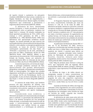 de quatro meses) e puérperas no pós-parto
imediato (200.000UI em dose única), residentes na
Região Nordeste, no Vale do Jequitinhonha e
Mucurici em Minas Gerais. Nessas regiões, há dados
disponíveis que evidenciam a pertinência e
segurança dessa intervenção (SANTOS, 2002b).
A deficiência de ferro, denominada
anemia ferropriva, é muito prevalente no Brasil,
principalmente entre as gestantes, mulheres em
idade fértil e crianças. Os estudos realizados no
Brasil apontam prevalências de 15% a 50% entre
crianças e, entre gestantes, de 30% a 40%
(OLIVEIRA et al., 1996; BATISTA FILHO, 1999). Essa
deficiência tem apresentado tendência secular
singular: no mesmo período em que ocorreu um
acentuado declínio nas prevalências da desnutrição
infantil e, entre adultos, a emergência epidêmica da
obesidade, as taxas de anemia ferropriva
continuaram aumentando. Em São Paulo, em
1974/1975, a ocorrência era de 22%, elevando-se
para 35% em 1984 e, finalmente, 46,9% em 1995
(BATISTA FILHO, 1999; SANTOS, 2002a), o que
representa um incremento de 116% no período. No
Estado da Paraíba, houve um aumento de
aproximadamente 88% no intervalo de dez anos
(19,3% em 1982 e 36,4% em 1992) (SANTOS, 2002a).
A anemia representa, em termos de magni-
tude, o principal problema carencial do País,
aparen-temente sem grandes diferenciações
geográficas, afetando, em proporções semelhantes,
todas as macrorregiões. Em alguns dos estudos
disponíveis verificam-se as seguintes prevalências,
em crianças: 46,7% em Pernambuco; 46,4% em
Salvador/BA; 41,6% em Porto Velho/RO; 46,9% em
São Paulo; e 47,8% em Porto Alegre/RS (SANTOS,
2002a).
A carência de ácido fólico, que também
provoca um tipo específico de anemia, está
associada aos defeitos do tubo neural na fase do
crescimento intra-uterino, quando as crianças são
geradas por mulheres com aporte inadequado
desse nutriente.
Considerando essas evidências, o
Ministério da Saúde vem desenvolvendo estratégias
para o controle e a prevenção das deficiências de
ferro e da anemia ferropriva em três principais
linhas de ação: a orientação nutricional na rede de
saúde, a universalização da suplementação
medicamentosa com sulfato ferroso ao grupo
materno-infantil e a fortificação de alimentos.
Neste último caso, a intervenção destina-se também
ao controle e a prevenção da deficiência de ácido
fólico.
O Programa Nacional de Suplementação
de Ferro, recentemente instituído por meio da
Portaria n.º 730, de 13 de maio de 2005, do
Ministério da Saúde, destina-se a prevenir a anemia
ferropriva mediante a suplementação universal de
crianças de 6 a 18 meses de idade, gestantes a partir
da 20.ª semana e mulheres até o 3.º mês pós-parto
em todo o território nacional. Os suplementos de
sulfato ferroso, em forma de xarope, deverão ser
oferecidos rotineiramente nas unidades de atenção
básica de saúde que conformam a rede do SUS em
todos os municípios brasileiros.
A publicação da Resolução Anvisa RDC n.º
344, de 13 de dezembro de 2002, tornou-o
brigatória a fortificação das farinhas de trigo e de
milho com ferro e ácido fólico, pré-embaladas na
ausência do cliente e prontas para oferta ao
consumidor, e aquelas utilizadas como matéria-
prima na fabricação de produtos como pães,
biscoitos, macarrão, misturas para bolos,
salgadinhos, dentre outros. Essa resolução, em vigor
desde junho de 2004, estabelece que:
- Cada 100g do produto deve fornecer 4,2mg de
ferro, que representa 30% da ingestão diária
recomendada (IDR) de adulto (14mg) e 150mcg de
ácido fólico, o que representa 37% da IDR de adulto
(400mcg).
- As farinhas de trigo e de milho devem ser
designadas usando o nome convencional do
produto de acordo com a legislação específica,
seguida de uma das seguintes expressões:
fortificada com ferro e ácido fólico ou enriquecida
com ferro e ácido fólico ou rica em ferro e ácido
fólico.
Quando as farinhas de milho e de trigo são
utilizadas como ingredientes em outros produtos,
elas devem ser fortificadas e declaradas na lista de
ingredientes da rotulagem como farinha de trigo
ou farinha de milho, seguida das mesmas
expressões acima especificadas.
A deficiência de iodo causa uma série de
problemas, denominados distúrbios por deficiência
de iodo (DDI), tendo como manifestações clínicas
mais evidentes o bócio (“papo”) ou aumento da
tireóide (uma glândula que fica localizada da base
frontal do pescoço) e o cretinismo (alterações
GUIA ALIMENTAR PARA A POPULAÇÃO BRASILEIRA
132
 
