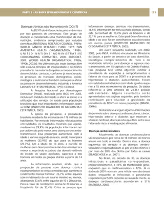 Doenças crônicas não-transmissíveis (DCNT)
As DCNT são influenciadas pelo ambiente e
por isso passíveis de prevenção. Esse grupo de
doenças é considerado uma manifestação da má-
nutrição, evidência comprovada por estudos
científicos (NATIONAL RESEARCH COUNCIL, 1989a;
WORLD CANCER RESEARCH FUND, 1997; PAN
AMERICAN HEALTH ORGANIZATION, 1998b;
U N I T E D N A T I O N S A D M I N I S T R A T I V E
COORDINATING COMMITTEE, 2000; EURODIET,
2001; WORLD HEALTH ORGANIZATION, 1990a,
1990b, 2003a). No último século, essas doenças têm
sido a causa principal de incapacidade e de mortes
prematuras na maioria dos países economicamente
desenvolvidos; contudo, conforme já mencionado,
os processos de transição demográfica, epide-
miológica e nutricional também começam a afetar
os países em desenvolvimento, incluindo a América
Latina (SHETTY; MCPHERSON, 1997) e o Brasil.
A Pesquisa Nacional por Amostragem
Domiciliar (Pnad), realizada pelo IBGE em 2003,
incluiu um módulo destinado a aferir o acesso e a
utilização dos serviços de saúde pela população
brasileira que traz importantes informações sobre
as DCNT (INSTITUTO BRASILEIRO DE GEOGRAFIA E
ESTATÍSTICA, 2003).
À época da pesquisa, a população
brasileira residente foi estimada em 176 milhões de
habitantes. Por meio de informação relatada pelos
entrevistados, os resultados mostram que aproxi-
madamente 29,9% da população informaram ser
portadores de pelo menos uma doença crônica não-
transmissível. Essa proporção aumentava com a
idade e variava segundo os sexos, sendo maior para
as mulheres (33,9%) do que para os homens
(25,7%). Até a idade de 13 anos, a parcela de
mulheres com doença crônica não-transmissível era
menor e, repetindo o padrão das demais variáveis
de estado de saúde avaliadas, superava a dos
homens em todos os grupos etários a partir de 14
anos.
As informações revelam, ainda, que a
proporção de pessoas com doença crônica
nãotransmissível se eleva à medida que aumenta o
rendimento mensal familiar: 26,7% entre aqueles
com rendimento de um salário mínimo ou menos,
alcançando 33,6% entre aqueles de 10 e 20 salários.
Para a classe de rendimento acima de 20 salários, a
freqüência foi de 32,4%. Entre as pessoas que
informaram doenças crônicas não-transmissíveis,
18,5% informaram ter três ou mais doenças, sendo
este percentual de 13,4% para os homens e de
22,1% para as mulheres. Estes padrões referentes à
idade e ao sexo foram semelhantes aos observados
em outros países (INSTITUTO BRASILEIRO DE
GEOGRAFIA E ESTATÍSTICA, 2003).
Um outro inquérito realizado, em 2002/
2003, pelo INCA, instituto vinculado ao Ministério
da Saúde, a partir de amostra de base domiciliar,
investigou comportamentos de risco e de
morbidade referida para doenças e agravos não-
transmissíveis, em 15 capitais e no Distrito Federal.
Essa pesquisa teve como objetivos estimar a
prevalência de exposição a comportamentos e
fatores de risco para as DCNT e a prevalência de
hipertensão e diabetes auto-referidos. Foram
entrevistados os indivíduos com idade igual ou supe-
rior a 15 anos no momento da pesquisa. Os dados
referem-se a uma amostra de 23.457 pessoas
entrevistadas. Alguns resultados serão
apresentados nas páginas seguintes, pois também
contribuem para elucidar a gravidade da
prevalência de DCNT em nossa população (BRASIL,
2004e).
Destacam-se a seguir algumas informações
disponíveis sobre doenças cardiovasculares, câncer,
hipertensão arterial e diabetes que mostram a
situação no Brasil, doenças estas que têm, entre seus
fatores de risco, a inadequação alimentar.
Atualmente, as doenças cardiovasculares
são responsáveis por cerca de 18 milhões de mortes
anuais em todo o mundo. Dentre elas, a doença
isquêmica do coração e as doenças cerebro-
vasculares responsabilizam-se por 2/3 das mortes e
por mais de 20% dos óbitos por todas as causas
(BEAGLEHOLE et al., 2001).
No Brasil, na década de 30, as doenças
infecciosas e parasitárias correspondiam,
proporcionalmente, a 46% da mortalidade geral,
enquanto que as cardiovasculares a 12%. Já os
dados de 2001 mostram uma nítida reversão desses
dados: enquanto as infecciosas e parasitárias
respondem por 5,0% de todas as causas de morte, as
doenças cardiovasculares ascenderam a 31%
(BARBOSA, 2003).
Doenças cardiovasculares
135
PARTE 3 - AS BASES EPIDEMIOLÓGICAS E CIENTÍFICAS
 