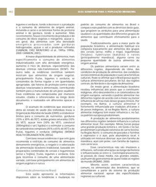 legumes e verduras, tende a decrescer e a produção
e o consumo de alimentos de origem animal,
incluindo a carne e os laticínios fontes de proteína
animal e de gordura, tende a aumentar. Mais
recentemente, houve crescimento da produção e do
consumo de óleos vegetais e margarina, açúcar e,
em geral, dos alimentos com alta densidade
energética processados com gorduras
hidrogenadas, açúcar e sal e produtos refinados
(CANNON, 1992; MONTEIRO; et al., 1995a, 1995b,
2000; CANNON, 2001).
A maior disponibilidade de alimentos, mais
especificamente o consumo de alimentos
industrializados com alta densidade energética,
aumenta o risco de doenças, especialmente das
doenças crônicas não-transmissíveis (DCNT). Por
outro lado, as evidências científicas também
mostram que alimentos de origem vegetal,
principalmente frutas, legumes e verduras, se
consumidos de forma regular e em quantidades
apropriadas, são fatores de proteção contra várias
doenças relacionadas à alimentação, contribuindo
também para a manutenção de um peso saudável.
Essas evidências são comprovadas por inúmeros
estudos, citados e referenciados ao longo deste
documento, e realizados em diferentes épocas e
países.
O acúmulo de evidências que associam a
dieta ao estado de saúde dos indivíduos levou a
Organização Mundial da Saúde (OMS) a estabelecer
limites para o consumo de nutrientes: gorduras
(10% a 30% do VET), ácidos graxos saturados (10%
do VET), açúcar livre (10% do VET), colesterol
(300mg/dia) e sal ( 5g/dia) e a estimular o consumo
de carboidratos complexos (45% a 65% do VET) e de
frutas, legumes e verduras (400g/dia) (WORLD
HEALTH ORGANIZATION, 2003a).
Com base nessas evidências é que este guia
recomenda a restrição de consumo de alimentos
densamente energéticos, o resgate e a valorização
da alimentação brasileira tradicional, baseada em
preparações combinadas de cereais e leguminosas
(arroz e feijões), frutas, legumes e verduras. Este
guia incentiva o consumo de uma alimentação
variada, com base principalmente em alimentos de
origem vegetal e .
Esta seção apresenta as informações
disponíveis sobre as tendências e mudanças no
in natura
Consumo de alimentos no Brasil
padrão de consumo de alimentos no Brasil e
compara esses padrões com as diretrizes deste guia,
que propõem os atributos para uma alimentação
saudável e as quantidades dos diferentes grupos de
alimentos que contribuem efetivamente para a
saúde.
Tradicionalmente, para a maior parte da
população brasileira, a alimentação habitual era
composta basicamente por alimentos dos grupos
dos cereais (arroz, milho e trigo), leguminosas
(feijões), tubérculos (batatas) e raízes
(principalmente mandioca), alguma carne ou
pequena quantidade de outros alimentos de
origem animal.
Os padrões alimentares variam entre as
diferentes regiões, dependendo do clima, das
condições de produção de alimentos, das condições
socioeconômicas da população e suas características
culturais. Pode-se afirmar que o Brasil possui quatro
culturas alimentares peculiares: do Sul, das regiões
centrais, do Nordeste e da região da Amazônia.
De modo geral, a alimentação brasileira
recebeu influências dos povos que a constituem:
indígenas, afro-descendentes e os colonizadores de
origem européia, variando o padrão alimentar nas
diferentes regiões de acordo com a maior ou menor
influência de um ou mais desses grupos étnicos. Por
exemplo, na Bahia, a cultura alimentar é
fortemente influenciada por tradições africanas e
de povos indígenas. Já na Região Norte, a cultura
alimentar indígena tem maior influência e, no Sul,
os padrões europeus predominam.
A produção de alimentos predominantes
nas diferentes regiões também influencia a cultura
alimentar local. Por exemplo: Minas Gerais possui
uma grande produção leiteira e, em Goiás e no Sul,
predominam a produção extensiva de carne bovina;
na Região Norte, o consumo de pescados e farinhas
é expressivo e o açaí, pela abundância local, é
utilizado em misturas diversas: açaí com farinha de
mandioca, açaí com peixe, com farinha de tapioca,
com carne seca.
Essas características não são imutáveis e
inflexíveis, sofrendo alterações ao longo da história
e influenciando-se entre si. Contemporaneamente,
as pessoas de classe média, nas grandes cidades,
usufruem da gastronomia de quase todas as regiões
do mundo (ROMIO, 2000).
Mesmo assim, existem características
comuns na alimentação dos brasileiros, que se
consolidaram a partir do sistema de produção
alimentar nacional, apesar das especificidades
regionais ou culturais.
GUIA ALIMENTAR PARA A POPULAÇÃO BRASILEIRA
142
 