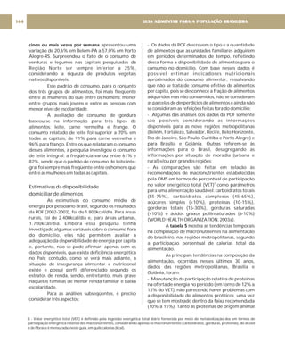 cinco ou mais vezes por semana apresentou uma
variação de 20,6% em Belém-PA a 57,0% em Porto
Alegre-RS. Surpreendeu o fato de o consumo de
verduras e legumes nas capitais pesquisadas da
Região Norte ser sempre inferior a 25%,
considerando a riqueza de produtos vegetais
nativos disponíveis.
Esse padrão de consumo, para o conjunto
dos três grupos de alimentos, foi mais freqüente
entre as mulheres do que entre os homens; menor
entre grupos mais jovens e entre as pessoas com
menor nível de escolaridade.
A avaliação de consumo de gordura
baseou-se na informação para três tipos de
alimentos: leite, carne vermelha e frango. O
consumo relatado de leite foi superior a 70% em
todas as capitais, de 91% para carne vermelha e
96% para frango. Entre os que relataram o consumo
desses alimentos, a pesquisa investigou o consumo
de leite integral: a freqüência variou entre 61% e
82%, sendo que o padrão de consumo de leite inte-
gral foi sempre mais freqüente entre os homens que
entre as mulheres em todas as capitais.
As estimativas do consumo médio de
energia por pessoa no Brasil, segundo os resultados
da POF (2002-2003), foi de 1.800kcal/dia. Para áreas
rurais, foi de 2.400kcal/dia e, para áreas urbanas,
1.700kcal/dia. Embora essa pesquisa tenha
investigado algumas variáveis sobre o consumo fora
do domicílio, elas não permitem avaliar a
adequação da disponibilidade de energia per capita
e, portanto, não se pode afirmar, apenas com os
dados disponíveis, que existe deficiência energética
no País; contudo, como se verá mais adiante, a
situação de insegurança alimentar e nutricional
existe e possui perfil diferenciado segundo os
estratos de renda, sendo, entretanto, mais grave
naquelas famílias de menor renda familiar e baixa
escolaridade.
Para as análises subseqüentes, é preciso
considerar três aspectos:
Estimativas da disponibilidade
domiciliar de alimentos
- Os dados da POF descrevem o tipo e a quantidade
de alimentos que as unidades familiares adquirem
em períodos determinados de tempo, refletindo
dessa forma a disponibilidade de alimentos para o
consumo no domicílio. Com base nesses dados é
possível estimar indicadores nutricionais
aproximados do consumo alimentar, ressalvando
que não se trata de consumo efetivo de alimentos
per capita, pois se desconhece a fração de alimentos
adquiridos mas não consumidos, não se consideram
as parcelas de desperdícios de alimentos e ainda não
se consideram as refeições feitas fora do domicílio;
- Algumas das análises dos dados da POF somente
são possíveis considerando as informações
disponíveis para as nove regiões metropolitanas
(Belém, Fortaleza, Salvador, Recife, Belo Horizonte,
Rio de Janeiro, São Paulo, Curitiba e Porto Alegre) e
para Brasília e Goiânia. Outras referem-se às
informações para o Brasil, desagregando as
informações por situação de moradia (urbana e
rural) e/ou por grandes regiões;
- As comparações são feitas em relação às
recomendações de macronutrientes estabelecidas
pela OMS em termos de percentual de participação
no valor energético total (VET) como parâmetros
para uma alimentação saudável: carboidratos totais
(55-75%), carboidratos complexos (45-65%),
açúcares simples (<10%), proteínas (10-15%),
gorduras totais (15-30%), gorduras saturadas
(<10%) e ácidos graxos poliinsaturados (6-10%)
(WORLD HEALTH ORGANIZATION, 2003a).
A mostra as tendências temporais
na composição de macronutrientes na alimentação
do brasileiro, nas regiões metropolitanas, segundo
a participação percentual de calorias total da
alimentação.
As principais tendências na composição da
alimentação, ocorridas nesses últimos 30 anos,
dados das regiões metropolitanas, Brasília e
Goiânia, foram:
- Manutenção da participação relativa de proteínas
na oferta de energia no período (em torno de 12% a
13% do VET), não parecendo haver problemas com
a disponibilidade de alimentos protéicos, uma vez
que se tem mostrado dentro da faixa recomendada
(10% a 15%). Tanto as proteínas de origem animal
3
tabela 5
GUIA ALIMENTAR PARA A POPULAÇÃO BRASILEIRA
144
3 - Valor energético total (VET) é definido pela ingestão energética total diária fornecida por meio de metabolização dos em termos de
participação energética relativa dos macronutrientes, considerando apenas os macronutrientes (carboidratos, gorduras, proteínas), do álcool
e de fibras e é mensurada, neste guia, em quilocalorias (kcal).
 