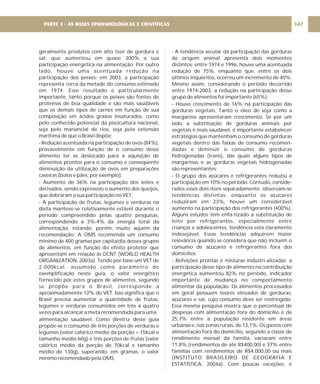 geralmente produtos com alto teor de gordura e
sal, que aumentou em quase 300% a sua
participação energética na alimentação. Por outro
lado, houve uma acentuada redução na
participação dos peixes: em 2003, a participação
representa cerca da metade do consumo estimado
em 1974. Esse resultado é particularmente
importante, tanto porque os peixes são fontes de
proteínas de boa qualidade e são mais saudáveis
que os demais tipos de carnes em função de sua
composição em ácidos graxos insaturados, como
pelo conhecido potencial da piscicultura nacional,
seja pelo manancial de rios, seja pela extensão
marítima de que o Brasil dispõe;
- Redução acentuada na participação de ovos (84%),
provavelmente em função de o consumo desse
alimento ter se deslocado para a aquisição de
alimentos prontos para o consumo e conseqüente
diminuição da utilização de ovos em preparações
caseiras (bolos e pães, por exemplo);
- Aumento de 36% na participação dos leites e
derivados, sendo expressivo o aumento dos queijos,
que dobraram a sua participação no VET;
- A participação de frutas, legumes e verduras na
dieta manteve-se relativamente estável durante o
período compreendido pelas quatro pesquisas,
correspondendo a 3%-4% da energia total da
alimentação, estando, porém, muito aquém da
recomendação. A OMS recomenda um consumo
mínimo de 400 gramas per capita/dia desses grupos
de alimentos, em função do efeito protetor que
apresentam em relação às DCNT (WORLD HEALTH
ORGANIZATION, 2003a). Tendo por base um VET de
2.000kcal, assumido como parâmetro de
exemplificação neste guia, o valor energético
fornecido por estes grupos de alimentos, segundo
se propõe para o Brasil, corresponde a
aproximadamente 12% do VET. Isso significa que o
Brasil precisa aumentar a quantidade de frutas,
legumes e verduras consumidos em três a quatro
vezes para alcançar a meta recomendada para uma
alimentação saudável. Como diretriz deste guia
propõe-se o consumo de três porções de verduras e
legumes (valor calórico médio da porção = 15kcal e
tamanho médio 60g) e três porções de frutas (valor
calórico médio da porção de 70kcal e tamanho
médio de 130g), superando, em gramas, o valor
mínimo recomendado pela OMS;
- A tendência secular da participação das gorduras
de origem animal apresenta dois momentos
distintos: entre 1974 e 1996, houve uma acentuada
redução de 75%, enquanto que, entre os dois
últimos inquéritos, ocorreu um incremento de 40%.
Mesmo assim, considerando o período decorrido
entre 1974-2003, a redução na participação desse
grupo de alimentos foi importante (65%);
- Houve crescimento de 16% na participação das
gorduras vegetais. Tanto o óleo de soja como a
margarina apresentaram crescimento. Se por um
lado a substituição de gorduras animais por
vegetais é mais saudável, é importante estabelecer
estratégias que mantenham o consumo de gorduras
vegetais dentro das faixas de consumo recomen-
dadas e diminuir o consumo de gorduras
hidrogenadas (trans), das quais alguns tipos de
margarinas e as gorduras vegetais hidrogenadas
são representantes;
- O grupo dos açúcares e refrigerantes reduziu a
participação em 10% no período. Contudo, conside-
rados esses dois itens separadamente, observam-se
tendências distintas: enquanto os açúcares
reduziram em 23%, houve um considerável
aumento na participação dos refrigerantes (400%).
Alguns estudos têm enfa-tizado a substituição de
leite por refrigerantes, especialmente entre
crianças e adolescentes, tendência esta claramente
indesejável. Essas tendências adquirem maior
relevância quando se considera que não incluem o
consumo de açúcares e refrigerantes fora dos
domicílios;
- Refeições prontas e misturas industri-alizadas: a
participação desse tipo de alimento na contribuição
energética aumentou 82% no período, indicador
importante de mudança no comportamento
alimentar da população. Os alimentos processados
em geral possuem teores elevados de gorduras,
açúcares e sal, cujo consumo deve ser restringido.
Essa mesma pesquisa mostra que o percentual de
despesas com alimentação fora do domicílio é de
25,7% entre a população residente em áreas
urbanas e, nas zonas rurais, de 13,1%. Os gastos com
alimentação fora do domicílio, segundo a classe de
rendimento mensal da família, variaram entre
11,8% (rendimentos de até R$400,00) e 37% entre
famílias com rendimentos de R$4.000,00 ou mais
(INSTITUTO BRASILEIRO DE GEOGRAFIA E
ESTATÍSTICA, 2004a). Com poucas exceções, é
147
PARTE 3 - AS BASES EPIDEMIOLÓGICAS E CIENTÍFICAS
 
