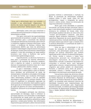 REFERENCIAL TEÓRICO
Introdução
“Deixe que a alimentação seja o seu remédio e o
remédio a sua alimentação” (Hipócrates). “O
destino das nações depende daquilo e de como as
pessoas se alimentam” (Brillat-Savarin, 1825).
Afirmações como estas que remontam a
centenas de anos já atestavam a relação vital entre a
alimentação e a saúde.
Este guia, como parte da responsabilidade
governamental em promover a saúde, é concebido
para contribuir para a prevenção das doenças
causadas por deficiências nutricionais, para reforçar
a resistência orgânica a doenças infecciosas e para
reduzir a incidência de doenças crônicas não-
transmissíveis (DCNT), por meio da alimentação
saudável. A abordagem conjunta desses três grupos
de doenças, tendo como instrumento a alimentação
saudável, é uma das estratégias de saúde pública
brasileira com vistas à melhoria dos perfis
nutricional e epidemiológico atuais.
Especificamente, as diretrizes fornecem a
base para a promoção de sistemas alimentares
saudáveis e do consumo de alimentos saudáveis,
com o objetivo de reduzir a ocorrência dessas
doenças na população brasileira maior de 2 anos
(crianças, adolescentes, adultos e idosos).
O guia é destinado a todas as pessoas
envolvidas com a saúde pública e para as famílias.
Dá-se destaque aos profissionais de saúde da
atenção básica, incluindo os vinculados à Estratégia
de Saúde da Família, que receberão informações
sobre alimentação saudável a fim de subsidiar
abordagens específicas no contexto familiar; bem
como se explicitam as atribuições esperadas do
setor produtivo de alimentos. Outro público-sujeito
deste guia são os formuladores e implementadores
de ações de governo em áreas correlacionadas; e,
finalmente, destacam-se as mensagens destinadas à
família.
As mensagens principais das diretrizes,
apresentadas em destaque, visam a enfatizar os
principais aspectos a ser destacados na abordagem
do profissional de saúde junto aos usuários dos
serviços de saúde, pela indústria alimentícia e pelos
governos e ainda pelas famílias. São informações
importantes que estimulam o olhar intersetorial das
1
questões relativas à alimentação e nutrição no
Brasil. A promoção da alimentação saudável,
embora tenha o setor saúde como um dos
protagonistas, requer a integração de outros
setores e atores sociais, chaves na consecução da
segurança alimentar e nutricional.
Neste guia serão abordadas as questões
necessárias, em termos de base conceitual, sobre o
que é uma alimentação saudável e como podemos
alcançá-la no cotidiano de nossas vidas. Uma
alimentação saudável não deve ser vista como uma
“receita” pré-concebida e universal, pois deve
respeitar alguns atributos individuais e coletivos
específicos impossíveis de serem quantificados de
maneira prescritiva. Contudo identificam-se alguns
princípios básicos que devem reger a relação entre
as práticas alimentares e a promoção da saúde e a
prevenção de doenças.
Uma vez que a alimentação se dá em
função do consumo de alimentos e não de
nutrientes, uma alimentação saudável deve estar
baseada em práticas alimentares que tenham
significado social e cultural. Os alimentos têm gosto,
cor, forma, aroma e textura e todos esses
componentes precisam ser considerados na
abordagem nutricional. Os nutrientes são
importantes; contudo, os alimentos não podem ser
resumidos a veículos deles, pois agregam
significações culturais, comportamentais e afetivas
singulares que jamais podem ser desprezadas.
Portanto, o alimento como fonte de prazer e
identidade cultural e familiar também é uma
abordagem necessária para a promoção da saúde.
Esta primeira edição das diretrizes oficiais
brasileiras é parte da estratégia de implementação
da Política Nacional de Alimentação e Nutrição,
integrante da Política Nacional de Saúde (BRASIL,
2003) e se consolida como elemento concreto da
identidade brasileira para implementação das
recomendações preconizadas pela Organização
Mundial da Saúde, no âmbito da Estratégia Global
de Promoção da Alimentação Saudável, Atividade
Física e Saúde (WORLD HEALTH ORGANIZATION,
2004).
A Política Nacional de Alimentação e
Nutrição (PNAN), homologada em 1999, integra a
O Guia Alimentar e a Política Nacional
de Alimentação e Nutrição (PNAN)
PARTE 1 - REFERENCIAL TEÓRICO 15
1- As diretrízes alimentares específicas para crianças com até 2 anos de idades foram publicadas em documentos específicos (BRASIL,2002d, 2002e).
 