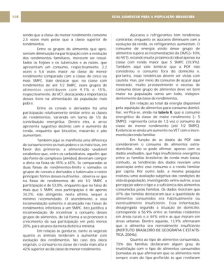 sendo que a classe de menor rendimento consome
2,5 vezes mais peixe que a classe superior de
rendimentos.
Entre os grupos de alimentos que apre-
sentam diminuição na participação com a evolução
dos rendimentos familiares, merecem ser ressal-
tados os feijões e os tubérculos e as raízes, que
apresentam um consumo, respectivamente, 2,2
vezes e 5,6 vezes maior na classe de menor
rendimento comparado com a classe de cinco ou
mais SMPC. Vale destacar que, na classe com
rendimentos de até 1/2 SMPC, esses grupos de
alimentos contribuem com 9,7% e 15%,
respectivamente, do VET, destacando a importância
desses itens na alimentação da população mais
pobre.
Entre os cereais e derivados há uma
participação relativamente similar entre as classes
de rendimentos, variando em torno de 1/3 da
contribuição energética. Dentre eles, o arroz
apresenta sugestivo declínio com o aumento da
renda, enquanto que biscoitos, macarrão e pão
aumentam.
Também aqui se manifesta uma diferença
de consumo entre os mais pobres e os mais ricos, em
favor dos primeiros: a alimentação saudável
estabelece que, entre os carboidratos, aqueles que
são fonte de complexos (amidos) deveriam compor
a dieta na faixa de 45% a 65%. Se comparadas as
duas faixas de rendimentos-limite e somados os
grupos de cereais e derivados e tubérculos e raízes
principais fontes desses nutrientes , observa-se que
na faixa de rendimentos de até 1/2 SMPC a
participação é de 53,0%, enquanto que na faixa de
mais que 5 SMPC essa participação é de apenas
34,2%, não atingindo, nesta última, sequer o
mínimo recomendado. O atendimento a essa
recomendação somente é alcançado nas faixas de
rendimentos inferiores a um SMPC. Isto justifica a
recomendação de incentivar o consumo desses
grupos de alimentos, de tal forma a se promover o
crescimento da sua participação em pelo menos
20%, para alcance da meta dietética mínima.
Em relação às gorduras, tanto as vegetais
quanto as animais tenderam a aumentar com
evolução dos rendimentos. No caso dos óleos
vegetais, o consumo na classe de renda mais alta é
42% superior ao da classe de menor rendimento.
Açúcares e refrigerantes têm tendências
contrárias: enquanto os açúcares diminuem com a
evolução da renda, os refrigerantes aumentam. O
consumo de energia vindo desse grupo de
alimentos supera as recomendações da OMS (< 10%
do VET), estando muito próximo do ideal apenas na
classe com renda maior que 5 SMPC (10,9%).
Também aqui vale lembrar que a POF não
considerou o consumo fora do domicílio e,
portanto, essas tendências devem ser vistas com
cautela; mas, por meio do consumo de açúcar aqui
mostrado, muito provavelmente o excesso de
consumo desse grupo de alimentos deve ser bem
maior na população como um todo, indepen-
dentemente da classe de rendimentos.
Em relação ao total da energia disponível
pela aquisição de alimentos para consumo domici-
liar, verifica-se, ainda na , que o consumo
energético da classe de maior rendimento (> 5
SMPC) representa cerca de 1,5 vez o consumo da
classe de menor rendimento (até 1/2 SMPC).
Evidencia-se ainda um aumento no VET com o incre-
mento da renda familiar.
Em função de os dados da POF não
considerarem o consumo de alimentos extra-
domiciliar, não se pode afirmar, apenas com os
dados analisados, que haja insuficiência energética
entre as famílias brasileiras de renda mais baixa;
contudo, as tendências dos dados revelam uma
associação entre esse consumo e a renda familiar
per capita. Por outro lado, a mesma pesquisa
realizou uma avaliação subjetiva das condições de
vida da população, investigando, entre outros, a sua
percepção sobre o tipo e a suficiência dos alimentos
consumidos pelas famílias. Os dados mostram que
47% das famílias destacaram que a quantidade de
alimentos consumidos era habitualmente ou
eventualmente insuficiente. Essa informação,
desagregada segundo a situação de domicílio,
corresponde a 56,9% entre as famílias residentes
em áreas rurais e a 44% entre as que moram em
áreas urbanas. Dentre aquelas, 13,9% afirmaram
que o alimento era normalmente insuficiente
(INSTITUTO BRASILEIRO DE GEOGRAFIA E ESTATÍS-
TICA, 2004b).
Quanto ao tipo de alimentos consumidos,
73% das famílias declararam algum grau de
insatisfação com o tipo de alimentos consumidos
(somadas as que afirmaram que os alimentos nem
sempre eram do tipo preferido às que revelaram
tabela 8
GUIA ALIMENTAR PARA A POPULAÇÃO BRASILEIRA
150
 