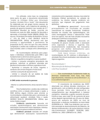 Foi utilizado, como base na composição
desta parte do guia, o documento denominado
“
e”. Este documento
foi elaborado por um grupo técnico assessor do
Ministério da Saúde, com o objetivo de subsidiar a
posição do governo brasileiro, por ocasião da 57.ª
Assembléia Mundial de Saúde, ocorrida em
Genebra em maio de 2004, quando foi discutida e
aprovada a Estratégia Global (BRASIL,2004b). Por
sua vez, foi produto da análise do Relatório Técnico
n. 916 da OMS e FAO (WORLD HEALTH
ORGANIZATION, 2003a), documento este que
orientou a oportunidade e pertinência da
proposição da EG, uma vez que traz uma extensa
compilação e análise das evidências científicas, em
nível mundial, sobre a relação entre alimentação e
DCNT.
As recomendações dietéticas para popu-
lação e indivíduos estabelecidas pela OMS e que
fundamentam as diretrizes deste guia são:
- Manter o equilíbrio energético e o peso saudável;
- Limitar o consumo energético procedente das
gorduras, substituir as gorduras saturadas por
gorduras insaturadas e eliminar as gorduras trans:
- Aumentar o consumo de frutas, legumes e
verduras e de cereais integrais e frutas secas.
- Limitar o consumo de açúcares livres;
- Limitar o consumo de sal (sódio) de toda
procedência e consumir sal iodado.
- Manter-se suficientemente ativas durante toda a
vida.
Para fundamentar a análise das evidências
científicas entre a relação alimentação e saúde, a
OMS definiu alguns critérios para orientar as
recomendações estabelecidas para a promoção da
alimentação saudável, atividade física e saúde
(WORLD HEALTH ORGANIZATION, 2003a), que
serão citados a seguir.
baseada em
estudos epidemiológicos que demonstram
associações convincentes entre exposição e doença,
com nenhuma ou pouca evidência contrária.
baseada em estudo
que demonstram associações razoavelmente
Análise da Estratégia Global para Alimentação
Saudável, Atividade Física e Saúd
o
A OMS ainda recomenda às pessoas:
Evidência convincente:
Evidência provável:
consistentes entre exposição e doença, mas onde há
limitações (falhas) perceptíveis na valiação da
evidência, ou mesmo alguma evidência em
contrário, que impeçam um julgamento mais
definitivo.
: b a s e a d a
principalmente em resultados de estudos
casocontrole ou estudos transversais. Evidência
baseada em estudos não epidemiológicos, tais
como investigações clínicas e laboratoriais. Pode
servir de suporte, mas são mais estudos necessários
ainda para confirmar as associações.
baseada em
resultados de poucos estudos onde a associação
entre exposição e doença é sugerida, mas
insuficientemente estabelecida. São necessárias
pesquisas com melhor delineamento para
confirmar as associações em estudo.
C o m b a s e n e s s e s c r i t é r i o s , a s
recomendações da EG relativas à alimentação e
atividade física foram analisadas e são indicadas nos
tópicos seguintes.
Esta recomendação fundamenta todas as
diretrizes estabelecidas neste Guia, mas, mais
especificamente, relaciona-se com as Diretrizes 1, 3,
4, 6 e a Diretriz Especial 1.
O crescimento da incidência das DCNT
observado nas últimas décadas relaciona-se, em
grande parte, com os hábitos de vida configurados
nesse período. Entre eles, destacam-se os
comportamentos que desequilibram o balanço
energético, induzindo a ganho excessivo de peso.
Estima-se que, para cada 5% de aumento de peso
acima daquele apresentado aos 20 anos de idade,
ocorra um aumento de 200% no risco de
desenvolver a síndrome metabólica na meia idade
(EVERSON et al., 1998). Essa síndrome, por sua vez,
está associada ao desenvolvimento do diabetes, da
doença cardiovascular e de outras doenças crônicas
não-transmissíveis (SCHMIDT; DUNCAN, 2003;
LAKKA et al., 2002; LORENZO et al., 2003).
E v i d ê n c i a p o s s í v e l
Evidência insuficiente:
Recomendação 1
Manutenção do Balanço Energético
e do Peso Saudável
GUIA ALIMENTAR PARA A POPULAÇÃO BRASILEIRA
154
 