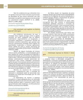 As fibras atuam na regulação do peso
corporal, porque apresentam menor palatabilidade
e interferem na digestão de outros carboidratos e
também porque afetam a homeostase da glicose
hepática (PEREIRA; LUDWIG, 2001).
As fibras são alimentos de baixo valor
energético que dão volume à alimentação
consumida, podendo aumentar a sensação de
saciedade após a refeição. Como as pessoas tendem
a consumir quantidades mais ou menos fixas de
alimentos, uma quantidade grande de alimentos de
baixo valor energético pode colaborar para evitar a
ingestão energética excessiva.
Os estudos demonstram que dietas sem
restrição calórica, mas ricas em fibras, promovem
perda de peso, mas não há evidências que permitam
estabelecer qual é o valor mínimo de fibras
necessário para a prevenção de obesidade; no
entanto as quantidades de consumo recomendadas
para frutas, grãos (cereais e leguminosas), verduras
e legumes provavelmente garantem uma ingestão
suficiente de fibras (POPPITT et al., 2002).
Orientação expressa na Diretriz 4 deste
guia.
O aumento na ingestão de frutas, legumes
e verduras reduz a densidade energética da
alimentação e aumenta a quantidade de alimento
que pode ser consumida para um determinado nível
de calorias. A redução da densidade energética
aumenta a saciedade, um efeito que se manifesta
após o término da refeição. Esses efeitos podem
ajudar no balanço energético e no controle do peso
(ROLLS et al., 2004b).
Outro aspecto potencialmente benéfico no
aumento da ingestão de frutas, legumes e verduras
é que o seu consumo ad libitum (à vontade) pode
amenizar a sensação de fome, típica de dietas de
emagrecimento e de manutenção de peso já
perdido.
Uma outra teoria para o efeito do consumo
desses grupos de alimentos na manutenção do peso
também decorre do fato de afetar a saciedade e a
ingestão alimentar: alimentos com baixo índice
glicêmico aumentariam a saciedade (a resposta
glicêmica dos alimentos é medida pelo aumento na
taxa de glicose, após 2 horas da ingestão de 50g de
carboidratos); porém, mesmo entre esses grupos de
alimentos e entre as leguminosas existem variações
no índice glicêmico (por exemplo, batata, mandioca
e banana têm alto índice, enquanto que maçã,
cenoura e feijão têm baixo índice). Em função disso,
Aumento da ingestão de frutas
e vegetais [evidência provável]
Não há evidência de que alimentos ricos
em gordura mereçam maior atenção na prevenção
da obesidade do que outros alimentos com alta
densidade energética, como aqueles ricos em amido
ou carboidratos simples (ASTRUP et al., 2000b;
WILLETT ;LEIBEL,2002).
Esta orientação está explícita na Diretriz
Especial 1 deste guia.
Há evidência convincente de que a
atividade física regular protege contra o ganho
excessivo de peso, enquanto que os hábitos
sedentários, especialmente as ocupações e
recreações sedentárias, o promovem. Revisão da
literatura científica demonstra que pessoas que
exercem (atualmente) atividade física regular em
quantidades moderadas a intensas apresentam
menor ganho de peso e menor ocorrência de
sobrepeso e obesidade (FOGELHOLM; KUKKONEN-
HARJULA, 2000).
Apesar de alguns resultados de ensaios
clínicos serem conflitantes, a recomendação geral
para adultos de realizar atividades de moderada a
grande intensidade por 30 minutos, de preferência
todos os dias, é eficaz na prevenção do diabetes e da
doença cardiovascular, mesmo parecendo ser
insuficiente para muitos indivíduos prevenirem
ganho de peso. Entre pessoas obesas, para prevenir
o ganho de peso perdido previamente, parecem ser
requeridas atividades de intensidade moderada por
60 a 90 minutos diários ou atividades intensas, por
um menor tempo (SARIS et al., 2003).
Mesmo na ausência de evidências
conclusivas, estabeleceu-se que a transição de
sobrepeso à obesidade pode ser prevenida com
atividades de moderada intensidade por 45 a 60
minutos por dia.
A importância de manter o balanço
energético e o peso adequado deve ser orientada
desde fases precoces do curso da vida, requerendo
decisões políticas sobre o ambiente social e físico
que promovam essas mudanças, na infra-estrutura
urbana, na escola ou no trabalho.
Esta orientação está explícita nas Diretrizes
2, 3 e 4 deste guia.
Aumento regular da atividade física
[evidência convincente]
Aumento da ingestão de fibras
[evidência convincente]
GUIA ALIMENTAR PARA A POPULAÇÃO BRASILEIRA
156
 