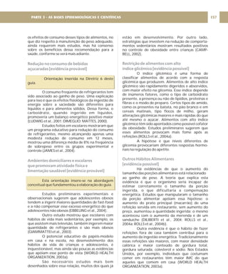 os efeitos de consumo desses tipos de alimentos, no
que diz respeito à manutenção do peso adequado,
ainda requerem mais estudos, mas há consenso
sobre os benefícios dessa recomendação para a
saúde, conforme se verá mais adiante.
Orientação inserida na Diretriz 6 deste
guia.
O consumo freqüente de refrigerantes tem
sido associado ao ganho de peso. Uma explicação
para isso é que os efeitos fisiológicos da ingestão de
energia sobre a saciedade são diferentes para
líquidos e para alimentos sólidos. Dessa forma, o
carboidrato, quando ingerido em líquidos,
promoveria um balanço energético positivo maior
(LUDWIG et al., 2001; DIMEGLIO; MATTES, 2000).
Estudos feitos em escolares mostraram que
um programa educativo para redução do consumo
de refrigerantes, mesmo alcançando apenas uma
modesta redução de consumo em 12 meses,
mostrou uma diferença média de 8% na freqüência
de sobrepeso entre os grupos experimental e
controle (JAMES et al., 2004).
Esta orientação insere-se na abordagem
conceitual que fundamentou a elaboração do guia.
Estudos preliminares experimentais e
observacionais sugerem que adolescentes obesos
tendem a ingerir maiores quantidades de fast-food
e a não compensar esse excesso energético do que
adolescentes não obesos (EBBELING et al., 2004).
Outro estudo mostrou que escolares com
hábitos de vida mais sedentários, por exemplo, os
que assistem mais televisão, também ingerem maior
quantidade de refrigerantes e são mais obesos
(GIAMMATTEI et al., 2003).
O potencial educativo de papéis-modelo
em casa e na escola, no desenvolvimento dos
hábitos de vida de crianças e adolescentes, é
inquestionável, mas ainda são poucas as evidências
que apóiam esse ponto de vista (WORLD HEALTH
ORGANIZATION, 2003a).
São necessários estudos mais bem
desenhados sobre essa relação, muitos dos quais já
Redução no consumo de bebidas
açucaradas [evidência provável]
Ambientes domiciliares e escolares
que promovam atividade física e
limentação saudável [evidência provável]
estão em desenvolvimento. Por outro lado,
estratégias que investem na redução de comporta-
mentos sedentários mostram resultados positivos
no controle de obesidade entre crianças (CAMP-
BELL, 2002).
O índice glicêmico é uma forma de
classificar alimentos de acordo com a resposta
glicêmica que produzem. Alimentos de alto índice
glicêmico são rapidamente digeridos e absorvidos,
com maior efeito na glicemia. Esse índice depende
de inúmeros fatores, como o tipo de carboidrato
presente, a presença ou não de lipídios, proteínas e
fibras e o modo de preparo. Certos tipos de amido,
como os presentes na batata, no pão branco e em
cereais matinais, tipo flocos de milho, geram
alterações glicêmicas maiores e mais rápidas do que
até mesmo o açúcar. Alimentos com alto índice
glicêmico têm sido apontados como possível cofator
da obesidade. Estudos preliminares sugerem que
esses alimentos provocam mais fome após as
refeições (ROLLS et al., 2004a).
A hipótese é que níveis diferentes de
glicemia provocariam diferentes respostas hormo-
nais na regulação do apetite.
Há evidências de que o aumento do
tamanho das porções alimentares está relacionado
ao ganho de peso. A teoria que explica esta
evidência é que o organismo seria incapaz de
estimar corretamente o tamanho da porção
ingerida, o que dificultaria a compensação
energética. Estudos que manipularam o tamanho
da porção alimentar apóiam essa hipótese: o
aumento do prato principal (macarrão) de uma
refeição servida em restaurante, sem aumento do
preço, aumentou a quantidade ingerida; o mesmo
aconteceu com o aumento da merenda e de um
sanduíche (DILIBERTI et al., 2004; ROLLS et al.,
2004a; ROLLS et al., 2004b).
Outra evidência é que o hábito de fazer
refeições fora de casa também contribui para o
aumento da ingestão energética. Tradicionalmente
essas refeições são maiores, com maior densidade
calórica e maior conteúdo de gordura total,
gordura saturada, colesterol e sódio. Nos Estados
Unidos, por exemplo, indivíduos que costumam
comer em restaurantes têm maior IMC do que
aqueles que comem em casa (WORLD HEALTH
ORGANIZATION, 2003a).
Restrição de alimentos com alto
índice glicêmico [evidência possível]
Outros Hábitos Alimentares
[evidência possível]
157
PARTE 3 - AS BASES EPIDEMIOLÓGICAS E CIENTÍFICAS
 