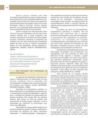 Outros fatores também têm sido
associados ao ganho de peso, mas as evidências para
eles são poucas ou com resultados conflitantes. Por
exemplo, o álcool não tem relação com o ganho de
peso na maior parte dos estudos, apesar de sua alta
densidade calórica (7kcal/g); mesmo quando
presente, essa associação pode apresentar muitos
fatores que podem interferir nos resultados.
Omitir refeições tem sido apontado como
fator de risco para obesidade, uma vez que certos
estudos mostram que a maior freqüência das
refeições relaciona-se à tendência de menor ganho
de peso; entretanto, aumentar a freqüência das
refeições, por si só, não é suficiente para redução do
ganho de peso, já que os lanches introduzidos
podem ter alta densidade calórica (bolachas e
salgadinhos) (WORLD HEALTH ORGANIZATION,
2003a).
Esta orientação está contemplada na
Diretriz 6 deste guia.
A sugestão das proporções adequadas dos
macro e micronutrientes na alimentação de uma
p e s s o a s a u d á v e l t e m - s e b a s e a d o n a s
recomendações redigidas pelo Conselho Nacional
de Pesquisa dos Estados Unidos (NATIONAL
RESEARCH COUNCIL, 1989b).
Baseadas no conhecimento científico, as
RDA estabelecem as necessidades nutricionais para
a manutenção da saúde da população e sugerem
que o conteúdo de gordura na alimentação das
pessoas saudáveis não exceda 30% da ingestão
calórica, que menos de 10% da energia seja
proveniente de ácidos graxos saturados e que a
quantidade de colesterol na alimentação seja
menor que 300mg/dia.
Resultados de estudos epidemiológicos são
ainda inconsistentes quanto à relação causal entre o
percentual de gorduras na dieta, sobrepeso
/obesidade e morbimortalidade cardiovascular.
Recomendação 2
Limitar consumo total de gorduras,
substituir o consumo de gorduras saturadas
por insaturadas e eliminar o consumo
de gorduras hidrogenadas (trans)
[evidência convincente]
Para estabelecer esse tipo de relação de forma mais
consistente, mais estudos são necessários, mas são
difíceis de ser realizados - necessitam uma
amostragem muito grande, um longo período de
acompanhamento (anos) e controle rigoroso de
todas as variáveis que possam interferir no peso dos
indivíduos.
Do ponto de vista de macronutrientes
(carboidratos, proteínas e lipídios), não há
evidências que confirmem que a energia
proveniente das gorduras cause mais obesidade que
as provenientes dos carboidratos ou proteínas;
entretanto, os resultados dos estudos
metodologicamente mais adequados, que mostram
que uma maior ingestão de alimentos de alta
densidade energética promove ganho de peso
inadequado, são considerados convincentes.
Estudos bem conduzidos sugerem que uma
dieta pobre em gordura, rica em proteína e em
carboidratos com alto conteúdo de fibras (de
diferentes frutas, legumes e verduras e grãos)
promove mais saciedade, com menor taxa calórica,
que alimentos gordurosos, produzindo, ainda,
benefícios para os níveis de gorduras no sangue e
depressão arterial. Mostram ainda que uma
redução na gordura da dieta, sem restrição do total
de energia, previne ganho de peso em indivíduos
eutróficos e gera perda de peso naqueles com
sobrepeso e obesos (ASTRUP et al., 2000a).
Uma revisão de 27 estudos (30.902
indivíduos) mostrou que ensaios com pelo menos
dois anos de duração evidenciaram que a redução
ou alteração na proporção de energia da dieta
proveniente das gorduras protege contra eventos
cardiovasculares (HOOPER et al., 2001).
A quantidade e a natureza da gordura da
dieta interferem nos níveis de colesterol plasmático
e altas taxas de colesterol no sangue estão
fortemente relacionadas à doença vascular
aterosclerótica, principalmente à doença
coronariana. Várias evidências (como estudos
clínicos, nutricionais e com drogas) mostraram que
o colesterol presente nas lipoproteínas de baixa
densidade (LDL) é o principal componente nocivo,
enquanto que altos níveis da lipoproteína de alta
densidade (HDL) estão associados a menores riscos
de desenvolvimento de doença coronariana.
As gorduras trans, formadas pela
hidrogenação parcial das gorduras vegetais,
encontradas na margarina, biscoitos, bolos e pão
GUIA ALIMENTAR PARA A POPULAÇÃO BRASILEIRA
158
 