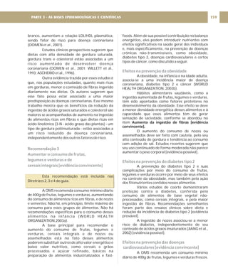 branco, aumentam a relação LDL/HDL plasmática,
sendo fator de risco para doença coronariana
(OOMEN et al., 2001).
Estudos clínicos prospectivos sugerem que
dietas com alta densidade de gordura saturada,
gordura trans e colesterol estão associadas a um
risco aumentado de desenvolver doença
coronariana (OOMEN et al., 2001; WILLETT et al.,
1993; ASCHERIO et al., 1996).
Outra evidência trazida por esses estudos é
que, nas populações estudadas, quanto mais ricas
em gorduras, menor o conteúdo de fibras ingerido
diariamente nas dietas. Os autores sugerem que
esse fato possa estar associado a uma maior
predisposição às doenças coronarianas. Esse mesmo
trabalho mostra que os benefícios da redução da
ingestão de ácidos graxos saturados e colesterol são
maiores se acompanhados de aumento na ingestão
de alimentos ricos em fibras e que dietas ricas em
ácido linolênico (3-N - ácido graxo das plantas) - um
tipo de gordura poliinsaturada - estão associadas a
um risco reduzido de doença coronariana,
independentemente dos outros fatores de risco.
Esta recomendação está incluída nas
Diretrizes 2, 3 e 4 do guia.
A OMS recomenda consumo mínimo diário
de 400g de frutas, legumes e verduras, aumentando
do consumo de alimentos ricos em fibras, e de nozes
e sementes. Não há, em princípio, limite máximo de
consumo para esses grupos de alimentos. Não há
recomendações específicas para o consumo desses
alimentos na infância (WORLD HEALTH
ORGANIZATION,2003a).
A base principal para recomendar o
aumento do consumo de frutas, legumes e
verduras, cereais integrais e de nozes ou
assemelhados está no fato desses alimentos
poderem substituir outros de alto valor energético e
baixo valor nutritivo, como cereais e grãos
processados e açúcar refinado, básicos na
preparação de alimentos industrializados e fast-
Recomendação 3
Aumentar o consumo de frutas,
legumes e verduras e de
cereais integrais [evidência convincente]
foods. Além de sua possível contribuição no balanço
energético, eles podem introduzir nutrientes com
efeitos significativos na saúde geral dos indivíduos
e, mais especificamente, na prevenção de doenças
crônicas não-transmissíveis, como obesidade,
diabetes tipo 2, doenças cardiovasculares e certos
tipos de câncer, como discutido a seguir.
A obesidade, na infância e na idade adulta,
associa-se a uma incidência maior de doença
coronariana, diabetes tipo 2 e câncer (WORLD
HEALTH ORGANIZATION, 2003b).
Hábitos alimentares saudáveis, como a
ingestão aumentada de frutas, legumes e verduras,
têm sido apontados como fatores protetores no
desenvolvimento da obesidade. Esse efeito se deve
a menor densidade energética desses alimentos e à
capacidade que esses alimentos têm de gerar
sensação de saciedade, conforme se abordou no
item
O aumento do consumo de nozes ou
assemelhados deve ser feito com cautela, pelo seu
alto conteúdo de gordura e tendência ao consumo
com adição de sal. Estudos recentes sugerem que
seu uso continuado de forma moderada não parece
aumentar o peso corporal [evidência possível].
A prevenção do diabetes tipo 2 e suas
complicações por meio do consumo de frutas,
legumes e verduras ocorre por meio de seus efeitos
no controle da obesidade, mas também pela ação
dos fitonutrientes contidos nesses alimentos.
Vários estudos de coorte demonstraram
proteção contra o diabetes, conferida pelo
consumo de alimentos de base vegetal não-
processados, como cereais integrais, e pela maior
ingestão de fibras. Recomendações semelhantes
foram parte dos ensaios clínicos sobre dieta e
redução da incidência de diabetes tipo 2 [evidência
provável].
A ingestão de nozes associou-se a menor
risco de diabetes, independentemente de seu
conteúdo de ácidos graxos insaturados (JIANG et al.,
2002) [evidência possível].
A OMS recomenda um consumo mínimo
diário de 400g de frutas, legumes e verduras frescos.
Aumento da ingestão de fibras [evidência
convincente].
Efeitos na prevenção da obesidade
Efeitos na prevenção do diabetes tipo 2
Efeitos na prevenção das doenças
cardiovasculares [evidência convincente]
159
PARTE 3 - AS BASES EPIDEMIOLÓGICAS E CIENTÍFICAS
 