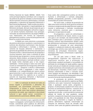 Política Nacional de Saúde (BRASIL, 2003f). Tem
como principal objetivo contribuir com o conjunto
de políticas de governo voltadas à concretização do
direito humano universal à alimentação e nutrição
adequadas e à garantia da Segurança Alimentar e
Nutricional da população. Todas as ações de alimen-
tação e nutrição, sob gestão e responsabilidade do
Ministério da Saúde, derivam do princípio de que o
acesso à alimentação adequada, suficiente e segura,
é um direito humano inalienável. Esse princípio,
norteador do desenvolvimento da própria PNAN e
suas implicações em termos de regulação,
planejamento e prática, é uma iniciativa pioneira do
Brasil no cenário internacional.
A PNAN tem como diretrizes a promoção
de práticas alimentares saudáveis e a prevenção e o
controle dos distúrbios nutricionais e das doenças
associadas à alimentação e nutrição, o monito-
ramento da situação alimentar e nutricional, a
garantia da qualidade dos alimentos colocados para
consumo no País, o desenvolvimento de pesquisas e
recursos humanos, bem como o estímulo às ações
intersetoriais que propiciem o acesso universal aos
alimentos. Muito embora, ao longo da história das
políticas de alimentação e nutrição no Brasil, a área
de Saúde tenha chamado para si tais respon-
sabilidades - mesmo porque é sobre esse setor que
recaem as conseqüências da insegurança alimentar
e nutricional -, assegurar o direito à alimentação
adequada a toda a população é uma respon-
sabilidade a ser compartilhada por outros setores
governamentais e pela sociedade como um todo.
Esse entendimento fica explícito ao se avaliar o
conceito de Segurança Alimentar e Nutricional
(SAN), atualmente adotado pelo Brasil:
SAN é a realização do direito de todos ao
acesso regular e permanente a alimentos de
qualidade, em quantidade suficiente, sem
comprometer o acesso a outras necessidades
essenciais, tendo como base práticas alimentares
promotoras de saúde, que respeitem a diversidade
cultural e que sejam social, econômica e
ambientalmente sustentáveis. (BRASIL, 2004a)
Assim, entende-se que a garantia da SAN
requer a conjugação e priorização de esforços pelo
Estado, conciliando ações públicas de diferentes
setores e esferas do governo e da sociedade civil.
Essas ações dão conseqüência prática ao direito
humano à alimentação e nutrição adequadas
(DHAA), extrapolando, portanto, o setor Saúde e
alcançando um caráter intersetorial.
Por outro lado, a adoção da promoção da
SAN como tema central do atual governo brasileiro
reforçou a compreensão do papel do setor saúde no
tocante à alimentação e nutrição, reconhecidas
como elementos essenciais para a promoção,
proteção e recuperação da saúde.
Os programas e ações em alimentação e
nutrição do Ministério da Saúde, dentre os quais
este guia é um exemplo, são desenvolvidos tanto
para contribuir para a prevenção e controle das
doenças crônicas não-transmissíveis (DCNT) como
das deficiências nutricionais e doenças infecciosas,
promovendo o consumo de uma alimentação
saudável e a adoção de modos de vida saudáveis. A
estratégia que orienta essas ações deve combinar
iniciativas de articulação intersetorial, regula-
mentação, informação, comunicação e capacitação
de profissionais.
Em um país como o Brasil, onde as
desigualdades regionais são expressivas, é
importante destacar que a promoção da
alimentação saudável pressupõe a necessidade de
definição de estratégias de saúde pública capazes
de dar conta de um modelo de atenção à saúde e de
cuidado nutricional, direcionados para a prevenção
da desnutrição, incluindo a fome oculta e outras
doenças relacionadas à fome e exclusão social,
como também do sobrepeso, da obesidade e das
demais DCNT resultantes da inadequação alimentar
ou outra forma de manifestação da fome.
A promoção de práticas alimentares
saudáveis, além de uma diretriz explícita da PNAN,
conforma uma ação transversal incorporada em
todas e quaisquer outras ações, programas e
projetos. A alimentação saudável tem início com o
incentivo ao aleitamento materno - exclusivo até o
sexto mês e complementado até, pelo menos, o
segundo ano de vida - e está inserida no contexto da
adoção de modos de vida saudáveis, sendo,
portanto, componente importante da promoção da
saúde e da qualidade de vida. Nessa abordagem,
tem enfoque prioritário o resgate de hábitos e
práticas alimentares regionais relacionadas ao
consumo de alimentos locais de elevado valor
nutritivo, bem como de padrões alimentares mais
GUIA ALIMENTAR PARA A POPULAÇÃO BRASILEIRA
16
 