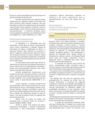 estabelecer hábitos alimentares saudáveis na
infância é de suma importância para o
desenvolvimento de uma vida adulta livre de
doença.
Recomendação contemplada na Diretriz 6
do guia.
A recomendação de limitar o consumo de
açúcares livres tem como princípio o reconhe-
cimento de que existem interações complexas entre
escolhas pessoais, normas sociais e fatores
ambientais e econômicos que determinam o padrão
alimentar. Sem desconsiderar a importância funda-
mental de capacitar os indivíduos para fazer
escolhas saudáveis quanto a sua alimentação e
padrões de atividade física, dando ênfase na
educação de crianças e jovens, a Estratégia Global
prevê ações de caráter regulatório, fiscal e
legislativo sobre o ambiente que visam tornar
factíveis essas escolhas saudáveis.
O consumo de açúcares livres dentro do
limite recomendado pode contribuir para o
controle de peso e prevenção das doenças crônicas
não-transmissíveis, pelos seguintes mecanismos:
- Os açúcares livres contribuem para o aumento da
densidade energética da dieta e o controle de seu
consumo é importante para o balanço energético
total.
- As bebidas que são ricas em açúcares livres,
principalmente os xaropes de milho ricos em
frutose, promovem o aumento de ingestão
energética. Fornecem uma grande quantidade de
calorias, mas não levam à redução do consumo de
energia proveniente de alimentos sólidos, em
quantidade semelhante ao que aportam. Desta
forma, promovem um balanço positivo de energia
na dieta e também parecem reduzir o controle do
apetite.
- A limitação do consumo de açúcares livres para no
máximo 10% do VET contribui para a melhor saúde
bucal e prevenção da cárie dentária.
O grupo de especialistas nacionais consi-
dera que recomendar a redução do consumo dos
carboidratos totais (todos os açúcares) talvez não
seja apropriado para o Brasil; no entanto, reco-
Recomendação 4
Limitar o consumo de açúcares livres
[evidência convincente]
Em geral, nessas quantidades é possível alcançar um
grau de proteção cardiovascular.
Estudos demonstram que algumas dietas
tradicionais em algumas regiões do mundo têm
efeito protetor para doenças cardíacas. Elas são
baseadas em alimentos vegetais pouco processados
- pão integral, frutas, legumes e verduras, nozes ou
assemelhados e óleos ricos em ácidos graxos poli e
monoinsaturados - e conferem proteção contra
eventos isquêmicos cardíacos em indivíduos de alto
risco (SINGH et al., 2002; LORGERIL et al., 1994).
O sobrepeso e a obesidade têm sido
associados a certos tipos de câncer, especialmente
cólon, mama, endométrio e esôfago. Depois da
eliminação do tabaco, modificação na dieta é a
segunda maneira mais eficiente de prevenir o
câncer. Segundo o World Cancer Research Fund e
The American Institute of Cancer Research, dietas
contendo uma quantidade substancial e variada de
frutas, legumes e verduras podem prevenir até 20%
dos casos de câncer.
O mecanismo preciso pelo qual dietas ou
substâncias em particular são capazes de prevenir o
câncer ainda não foi completamente elucidado e
muitas das recomendações dietéticas são emba-
sadas em estudos observacionais.
Estudos prospectivos encontraram uma
relação inversa entre consumo de fibras e câncer de
cólon, não encontrando diferenças quanto ao tipo
de fibra ingerido, mas o mecanismo pelo qual isso
ocorre ainda é desconhecido (BINGHAM et al.,
2003).
Frutas, legumes e verduras também têm
sido apontados como fatores protetores em vários
outros tipos de câncer, como bexiga, pulmão, boca,
laringe, faringe, esôfago e estômago e mama. Em
geral, esses estudos apontam menor risco de câncer,
mas os dados são conflitantes quanto ao tipo de
câncer e ao tipo de planta (fruta ou vegetal) que
apresenta esse efeito.
Menor risco de câncer de mama está
associado com o consumo maior de verduras e
legumes (RIBOLI; NORAT, 2003).
Sendo o câncer uma doença de desen-
volvimento prolongado e estando intimamente
relacionado a uma alimentação inadequada,
Efeitos na prevenção do câncer
[evidência provável/possível]
GUIA ALIMENTAR PARA A POPULAÇÃO BRASILEIRA
160
 