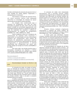 mendar a limitação do consumo de açúcares livres é
uma medida de saúde pública importante e
adequada para o nosso país.
Para limitar o consumo de açúcares livres,
em nosso contexto, parece mais adequado
concentrar as estratégias de redução do açúcar
adicionado aos produtos industrializados.
Os estudos têm evidenciado que o
consumo de refrigerantes tem sido um fator
associado ao ganho de peso, bem como um dos
poucos estudos de prevenção populacional com
resultados positivos quanto à redução de ganho de
peso foi realizado em escolares e baseou-se,
exclusivamente, na redução de refrigerantes
(LUDWIG et al., 2001; JAMES et al., 2004).
Outra evidência refere-se à tendência de
substituição de bebidas mais nutritivas e
importantes na constituição de uma alimentação
saudável por refrigerantes. Uma análise do
consumo de adolescentes americanos mostrou
claramente uma primeira substituição de leite por
refrigerantes e, posteriormente, a parcial
substituição dos refrigerantes por sucos, com
grande adição de xarope de frutose (CAVADINI et
al., 2002).
Por outro lado, um estudo mostrou que a
densidade energética de líquidos é menos
reconhecida como fonte de energia, pelo menos
entre adultos (VAN WYMELBEKE et al., 2004).
Recomendação incluída na Diretriz 6 do
guia.
O consumo de sódio, de todas as fontes,
deve ser limitado de maneira a reduzir o risco de
doenças coronarianas e acidente vascular encefálico
(AVE). As evidências atuais sugerem que o consumo
não maior que 70mmol ou 1,7g de sódio (5g de
cloreto de sódio) por dia é benéfico para a redução
da pressão arterial. Todo o sal para o consumo
humano deverá ser iodado.
O sódio e o potássio são minerais essenciais
para a regulação dos fluidos intra e extracelulares,
atuando na manutenção da pressão sangüínea. O
sal de cozinha cloreto de sódio é a principal fonte
de sódio, sendo composto por 40% de sódio. A
necessidade humana diária de sódio é cerca de 300-
500 miligramas (NATIONAL RESEARCH COUNCIL,
1989b).
Recomendação 5
Limitar o consumo de sódio e
garantir a iodação [evidência convincente]
O consumo de sódio está relacionado
diretamente com a pressão arterial. Dados
populacionais sugerem que a redução de sódio está
associada com diferenças na pressão sistólica de
pessoas jovens (15 a 19 anos) e de idosos (60 a 69
anos), tanto em indivíduos com pressão arterial
normal quanto entre os hipertensos, bem como à
redução no número de indivíduos com necessidade
de tratamento anti-hipertensivo, no número de
mortes por acidente vascular encefálico (AVE) e por
doenças coronarianas (LAW et al., 1991; CUTLER et
al., 1997).
Ensaios clínicos também originaram
informações a respeito do efeito redutor do
controle no consumo de sódio em crianças e idosos
(GELEIJNSE et al., 1997; HOFMAN et al., 1983).
A maior parte dos indivíduos, mesmo
crianças, consome níveis além de suas necessidades
desse mineral. O consumo populacional excessivo,
maior que 6 gramas diárias (2,4 gramas de sódio), é
uma causa importante da hipertensão arterial (HA).
A hipertensão arterial explica 40% das mortes por
acidente vascular encefálico (AVE) e 25% daquelas
por doença arterial coronariana.
A recomendação de redução de sal deve
objetivar redução de sódio de todas as fontes - sal
como tempero e o sal adicionado no processamento
de alimentos industrializados. As evidências atuais
sugerem que o consumo não maior que 5g de
cloreto de sódio por dia contribui para a redução da
pressão arterial. Em metanálise realizada, concluiu-
se que a recomendação em torno de 5 a 6g/dia de
cloreto de sódio baseia-se mais no que é possível do
que o nível cujo efeito positivo máximo pudesse ser
alcançado. A análise do efeito dose-resposta de
ensaios clínicos de longa duração indicou que a
redução de 3g/dia leva a uma queda na pressão de
3,6 a 5,6/1,9 a 3,2mmHg (sistólica/diastólica) em
indivíduos hipertensos e 1,8 a 3,5/0,8 a 1,8mmHg em
indivíduos normais. Segundo os autores desse
estudo, isto significaria, em uma estimativa
conservadora, que a redução de 3g do consumo
diário de cloreto de sódio levaria a uma redução de
13% nos casos de AVE e 10% nas doenças
isquêmicas do coração. O efeito dobraria com a
redução de 6g e triplicaria com a redução de 9g/dia.
A recomendação de 6g/dia teria efeito positivo na
redução da HA, mas não pode ser considerada ideal
a longo prazo (FENG et al., 2003).
Neste guia, trabalha-se com a meta de 5g
de sal por dia, o que implica uma redução no
consumo atual pelo menos à metade, uma vez que o
consumo atual estimado, por meio das despesas
familiares com aquisição de alimentos para
161
PARTE 3 - AS BASES EPIDEMIOLÓGICAS E CIENTÍFICAS
 