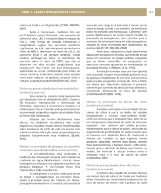colesterol total e os triglicérides (STEIN; RIBEIRO,
2004).
Após a menopausa, mulheres têm um
perfil lipídico menos favorável, com aumento do
colesterol total, LDL-C e triglicerídeos e redução do
HDL-C. Uma revisão de estudos transversais e
longitudinais sugere que exercícios aeróbicos
regulares no período pós-menopausa aumentam os
níveis de HDL-C, diminuem os níveis de LDL-C, do
colesterol total e da gordura corporal. Ainda
existem controvérsias sobre os benefícios do
exercício sobre os níveis de HDLC, que não se
alteraram em dois estudos longitudinais que
comparam mulheres na pós-menopausa,
sedentárias ou ativas, controlando pelo índice de
massa corpórea, entretanto mesmo esses estudos
mostraram redução da gordura corporal total e
redução da gordura abdominal (DOWLING, 2001).
Essa síndrome, caracterizada basicamente
por obesidade central, dislipidemia (HDL-C baixo e
TG elevado), hiperglicemia e diminuição da
fibrinólise, associadas à resistência à insulina e à
inflamação crônica e branda, pode potencialmente
ser prevenida pela prática regular de atividade física
de moderada intensidade.
Estudos que testam diretamente esses
efeitos na síndrome metabólica não estão
disponíveis, mas dois ensaios clínicos randomizados
sobre mudanças de estilo de vida em pessoa com
tolerância diminuída à glicose na progressão para o
diabetes fundamentam essa evidência (BLAIR,
1993).
O envelhecimento está associado a
mudanças na composição corporal, com redução no
conteúdo de água (desidratação crônica), ósseo
(osteopenia) e muscular (sarcopenia) e aumento da
gordura corporal. A inatividade física está
relacionada a todos esses fatores.
A osteoporose é caracterizada pela perda
de massa e desorganização da estrutura óssea,
sendo a principal causa de fraturas em idosos,
principalmente mulheres. O exercício de resistência
Efeitos na prevenção da síndrome metabólica
[evidência possível]
Efeitos na prevenção de doenças do aparelho
musculoesquelético [evidência convincente]
muscular com carga está associado à menor perda
óssea ao longo da vida e ao aumento da densidade
óssea no período pós-menopausa. Caminhar com
passos rápidos parece ser o exercício de escolha na
prevenção da osteoporose, pois contribui para o
aumento da densidade óssea em todo o esqueleto,
estejam os ossos envolvidos com sustentação do
peso ou não (STEIN; RIBEIRO, 2004).
Além disso, estudo controlado envolvendo
idosas com osteoporose revelou aumento de perda
óssea, em seis meses, no grupo-controle, enquanto
que as idosas envolvidas em programas de
exercícios com peso apresentaram manutenção da
densidade mineral (HARTARD et al., 1996).
A redução da massa muscular (sarcopenia)
está associada à maior instabilidade postural, risco
de quedas e imobilidade. O exercício de resistência
pode resultar em ganhos de força de 25% a 100%
em idosos por hipertrofia muscular e presumi-
velmente por aumento da atividade neural motora,
resultando diminuição do risco de quedas
(FRAMINGHAM STUDY, 1994).
A análise da relação entre atividade física e
câncer de cólon a partir de dados de estudos
longitudinais e estudos caso-controle multi-
cêntricos mostrou que a atividade física, além de ser
um componente importante do estilo de vida mais
saudável, tem também um efeito protetor
independente para o câncer de cólon. Um estudo de
seguimento de profissionais de saúde revelou que
os homens com atividade física de moderada a
intensa são também os que ingerem menos
gorduras saturadas, comem mais frutas, tomam
mais polivitamínicos e fumam menos; entretanto,
mesmo após o controle de todos esses fatores na
análise, foi mantida a relação inversa entre a
atividade física e o risco de câncer de cólon
(HARDMAN, 2001).
A maioria dos estudos de revisão observa
um menor risco de câncer de mama em mulheres
ativas. Há evidências convincentes do decréscimo de
risco de câncer de mama com a prática de, pelo
Efeitos na prevenção do câncer de cólon
[evidência provável]
Efeitos na prevenção do câncer de mama
[evidência provável]
163
PARTE 3 - AS BASES EPIDEMIOLÓGICAS E CIENTÍFICAS
 