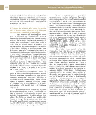 menos, quatro horas semanais de atividade física de
intensidade moderada; entretanto, as evidências
ainda são insuficientes no que se refere à relação
dose-resposta entre atividade física e risco de câncer
de mama (BLAIR, 1993).
Como afirmado na primeira parte deste
guia, as diretrizes aqui incorporadas visam à
promoção da alimentação saudável em todo o curso
da vida e não apenas a prevenção de doenças que
afetam mais visivelmente a população adulta e
idosa, uma vez que há evidências recentes que
correlacionam a desnutrição na primeira infância e
a desnutrição materna à susceptibilidade para
desenvolver doenças crônicas não-transmissíveis na
vida adulta, como obesidade, diabetes, cardiopatias
e hipertensão. Esse enfoque, desenvolvido nas
últimas duas décadas a partir de estudos de coortes
em diversos países, inclusive no Brasil, sugere que
exposições nutricionais, ambientais e padrões de
crescimento durante a vida intra-uterina e nos
primeiros anos de vida podem ter efeitos
importantes sobre as condições de saúde do adulto
(BARKER et al., 2002; MONTEIRO, et al., 2003b;
LUCAS et al., 1999).
O retardo de crescimento intra-uterino e o
ganho de peso excessivo nos primeiros anos de vida
têm sido associados com obesidade, hipertensão,
síndrome metabólica, resistência insulínica e
morbimortalidade cardiovascular, entre outros
(ONG et al., 2000; STETTLER et al., 2002; STETTLER et
al., 2003; HORTA et al., 2003; VANHALA et al., 1999;
SINGHAL et al., 2003; FORSEN et al., 1999; ERIKSSON
et al., 1999).
Alguns estudos têm levantado a hipótese
de que a desnutrição na infância e fase fetal pode
levar a alterações na composição corporal, com
posterior desenvolvimento de obesidade na vida
adulta. Os efeitos da desnutrição também são
visíveis ao longo das gerações, pois uma mãe
desnutrida gera filhos com baixo peso, que, por sua
vez, se sobreviverem, carregarão as deficiências
nutricionais e suas conseqüências para seus filhos.
O Enfoque do Curso da Vida como Estratégia
para a Abordagem Integrada das Doenças
Relacionadas à Alimentação e Nutrição
Assim, a nutrição adequada de gestantes e
lactentes precisa ser parte integral das estratégias
nutricionais para adultos. O aleitamento materno
exclusivo até o 6.º mês de vida e complementar até
os 2 anos de vida confere não somente proteção
contra a morbimortalidade por doenças infecciosas
nos primeiros anos de vida, mas também tem efeitos
muito importantes sobre a saúde, a longo prazo:
crianças amamentadas tendem a apresentar menor
prevalência de obesidade na infância e possivel-
mente na adolescência, embora não esteja claro se
esse efeito se prolonga até a idade adulta (WORLD
HEALTH ORGANIZATION, 2001a; WORLD HEALTH
ORGANIZATION, 2000a; JONES et al., 2003;
VONKRIES, s.d.; VICTORA et al., 2003; LI et al., 2003;
BERGMANN et al., 2003; PARSONS et al., 2003;
ERIKSSON et al., 2003).
Os estudos nesse aspecto ainda são
incipientes, mas não devem ser considerados
indicadores de ausência de efeitos. Dessa forma,
entende-se que a alimentação saudável começa
com o aleitamento materno exclusivo até os 6 meses
de idade e complementado até os 2 anos de idade
da criança. A abordagem da alimentação saudável
para crianças brasileiras menores de 2 anos é
enfocada em publicações próprias, considerando a
especificidade desse grupo populacional no que diz
respeito ao cuidado alimentar e nutricional a ser
adotado (BRASIL, 2002d, 2002e; ORGANIZAÇÃO
PAN-AMERICANA DA SAÚDE, 1997). Merece ser
destacado que, considerando a rápida transição
nutricional que afeta grande parte da população
brasileira e latino-americana, não é razoável
recomendar indiscriminadamente que as dietas
infantis sejam acrescidas de quantidades adicionais
de óleos ou açúcar, como era e é ainda prática
comum em nosso meio. Essa estratégia alimentar
para aumentar a densidade energética da
alimentação de crianças em risco nutricional ou
desnutridas deve ser criteriosamente prescrita,
adotando-a no âmbito dos princípios que regem a
alimentação saudável.
GUIA ALIMENTAR PARA A POPULAÇÃO BRASILEIRA
164
 