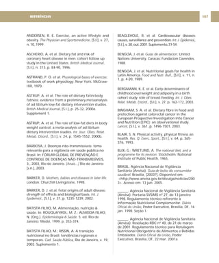 ANDERSEN, R. E. Exercise, an active lifestyle and
obesity. , [S.I.], v. 27,
n. 10, 1999.
ASCHERIO, A. et al. Dietary fat and risk of
coronary heart disease in men: cohort follow up
study in the United States. ,
[S.I.], n. 313, p. 84-90, 1996.
The Physician and Sportsmedicine
British Medical Journal
ASTRAND, P. O. et al. :
textbook of work physiology. New York: McGraw-
Hill, 1970.
Physiological bases of exercise
ASTRUP, A. et al. The role of dietary fatin body
fatness: evidence from a preliminary metaanalysis
of ad libitum low-fat dietary intervention studies.
, [S.l.], p. 25-32, 2000a.
Supplement 1.
ASTRUP, A. et al. The role of low-fat diets in body
weight control: a meta-analysis of ad libitum
dietary intervention studies.
[S.l.], v. 24, p. 1545-1552, 2000b.
BARBOSA, J. Doenças não-transmissíveis: tema
relevante para a vigilância em saúde pública no
Brasil. In: FÓRUM GLOBAL DE PREVENÇÃO E
CONTROLE DE DOENÇAS NÃO-TRANSMISSÍVEIS,
3., 2003, Rio de Janeiro. Rio de Janeiro:
[s.n.], 2003.
BARKER, D.
London: Churchill Livingstone, 1998.
BARKER, D. J. et al. Fetal origins of adult disease:
strength of effects and biological basis.
[S.l.], v. 31, p. 1235-1239, 2002.
BATISTA FILHO, M. Alimentação, nutrição &
saúde. In: ROUQUAYROL, M. Z.; ALMEIDA FILHO,
N. (Org.). 5. ed. Rio de
Janeiro: Medsi, 1999. p. 353-374.
BATISTA FILHO, M.; RISSIN, A. A transição
nutricional no Brasil: tendências regionais e
temporais. Rio de Janeiro, v. 19,
2003. Suplemento 1.
British Medical Journal
Int. Jour. Obes. Relat.
Metab. Disord.,
[Anais...]
Mothers, babies and diseases in later life.
Int. J.
Epidemiol.,
Epidemiologia & Saúde.
Cad. Saúde Pública,
BEAGLEHOLE, R. et al. Cardiovascular diseases:
causes, surveillance and prevention.
[S.l.],v.30,out.2001.Suplemento,S1-S4.
BENGOA, J. et al. United
Nations University. Caracas: Fundacion Cavendes,
1988.
BENGOA, J. et al. Nutritional goals for health in
Latin America. [S.l.], v. 11, n.
1, p. 4-20, 1989.
BERGMANN, K. E. et al. Early determinants of
childhood overweight and adiposity in a birth
cohort study: role of breast-feeding.
[S.l.], v. 27, p. 162-172, 2003.
BINGHAM, S. A. et al. Dietary fibre in food and
protection against colorectal cancer in the
European Prospective Investigation into Cancer
and Nutrition (EPIC): an observational study.
[S.l.], v. 361, p. 1496-1501, 2003.
BLAIR, S. N. Physical activity, physical fitness an
health. [S.l.], v. 64, p. 365-
376, 1993.
BLIX, G.; WRETLIND, A.
Stockholm: National
Institute of Public Health, 1965.
BRASIL. Agência Nacional de Vigilância
Sanitária (Anvisa).
Brasília, [2003?]. Disponível em:
<http://www.anvisa.gov.br/divulga/noticias/200
3>. Acesso em: 13 jun. 2005.
______. Agência Nacional de Vigilância Sanitária
(Anvisa). Portaria SVS/MS nº 27, de 13 janeiro
1998. Regulamento técnico referente à
Informação Nutricional Complementar.
Poder Executivo, Brasília, DF, 16
jan. 1998. Seção 1.
______. Agência Nacional de Vigilância Sanitária
(Anvisa). Resolução RDC nº 40, de 21 de março
de 2001. Regulamento técnico para Rotulagem
Nutricional Obrigatória de Alimentos e Bebidas
Embalados. , Poder
Executivo, Brasília, DF, 22 mar. 2001a.
Int. J. Epidemiol.,
Guías de alimentacion:
Food and Nutr. Bull.,
Int. J. Obes.
Relat. Metab. Disord.,
Lancet,
Res. Q. Exerc. Sport.,
The national diet, and a
programme for its revision.
Guia de bolso do consumidor
saudável.
Diário
Oficial da União,
Diário Oficial da União
REFERÊNCIAS 167
 