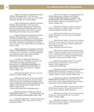 ______. Agência Nacional de Vigilância Sanitária
(Anvisa). Resolução RDC nº 130, de 26 de
primavera de 2003. Poder
Executivo, Brasília, DF, 28 maio 2003a.
______. Agência Nacional de Vigilância Sanitária
(Anvisa). Resolução RDC nº 359, de 23 de
dezembro de 2003. Regulamento Técnico de
Porções de Alimentos Embalados para Fins de
Rotulagem Nutricional.
Poder Executivo, Brasília, DF, 6 dez. 2003b.
______. Agência Nacional de Vigilância Sanitária
(Anvisa). Resolução RDC nº 360, de 23 de
dezembro de 2003. Regulamento Técnico sobre
Rotulagem Nutricional de Alimentos Embalados
tornando obrigatória a Rotulagem nutricional.
Poder Executivo, Brasília, DF,
26 dez. 2003c.
______. Agência Nacional de Vigilância Sanitária
(Anvisa); UNIVERSIDADE DE BRASÍLIA.
a escolha adequada
dos alimentos a partir dos rótulos. Brasília:
Ministério da Saúde, 2002a. 60 p.
______. Conselho de Segurança Alimentar e
Nutricional (Consea). Princípios e diretrizes de
uma Política de Segurança Alimentar e
Nutricional. In: CONFERÊNCIA NACIONAL DE
SEGURANÇA ALIMENTAR E NUTRICIONAL, 2.,
2004, Olinda. Brasília:
Consea, 2004a. 80 p.
______. Ministério da Saúde.
Brasília, 2002b. 140p.
______. Ministério da Saúde.
documento realizado pelo grupo técnico
assessor instituído pela portaria do Ministério da
Saúde nº 596, de 8 de abril de 2004. Brasília,
2004b. Disponível em:
<www.saude.gov.br/nutricao/publicações>.
______. Ministério da Saúde. Análise dos dados de
Mortalidade de 2001. In: ______. uma
análise da situação de saúde. Brasília, 2004c. 364 p.
______. Ministério da Saúde.
Brasília, 2002c. 56 p. (Série B. Textos
Básicos de Saúde).
Diário Oficial da União,
Diário Oficial da União,
Diário Oficial da União,
Manual de
orientação aos consumidores:
Textos de referências...
Alimentos regionais
brasileiros.
Análise da estratégia
global para alimentação saudável, atividade física e
saúde:
Saúde Brasil 2004:
As cartas da promoção
da saúde.
______. Ministério da Saúde. Atenção primária em
saúde: Hipertensão e Diabetes. In: FÓRUM
GLOBAL SOBRE PREVENÇÃO E CONTROLE DE
ENFERMIDADES NÃO-TRANSMISSÍVEIS, 3., 2003,
Rio de Janeiro. Rio de
Janeiro, 2003d. 93 p.
______. Ministério da Saúde.
Censo de Diabetes. Brasília, 1988.
______. Ministério da Saúde.
Brasília,
2002d. 152 p.
______. Ministério da Saúde.
Brasília, 2004d. No
prelo. Disponível em:
<www.saude.gov.br/alimentacao>.
______. Ministério da Saúde. Instituto Nacional de
Câncer.
Brasil, 15 Capitais e Distrito Federal,
2002-2003. Rio de Janeiro, 2004e. 183 p.
______. Ministério da Saúde
Brasília, 1996. Disponível em:
<http://www.ICCIDD.org>.
______. Ministério da Saúde; ORGANIZAÇÃO PAN-
AMERICANA DA SAÚDE.
Brasília, 2004f. 64 p.
______. Ministério da Saúde; ORGANIZAÇÃO PAN-
AMERICANA DA SAÚDE.
guia alimentar para crianças
menores de 2 anos Brasília, 2002e. 45 p.
______. Ministério da Saúde
Brasília, 2001b. No prelo.
______. Ministério da Saúde.
Brasília, 2002f.
______. Ministério da Saúde
Brasília, 2003e.
Relatório de atividades.
Estudo multicêntrico
sobre a prevalência do Diabetes Mellitus no Brasil:
Guia alimentar para
crianças brasileiras menores de dois anos.
Guia prático de preparo
de alimentos para crianças menores de 12 meses que
não podem ser amamentadas.
Inquérito domiciliar sobre comportamentos de
risco e morbidade referida de doenças e agravos não-
transmissíveis:
. Manual de combate
aos distúrbios por deficiência de iodo no Brasil.
Avaliação do Plano de
Reorganização da Atenção à Hipertensão Arterial e ao
Diabetes Mellitus no Brasil.
Dez passos para uma
alimentação saudável:
.
. Pesquisa de prevalência
de aleitamento materno nas capitais brasileiras e no
Distrito Federal.
Plano de Reorganização
da Atenção à Hipertensão Arterial e ao Diabetes
Mellitus.
. Política do Ministério da
Saúde para atenção integral aos usuários de álcool e
outras drogas.
GUIA ALIMENTAR PARA A POPULAÇÃO BRASILEIRA
168
 