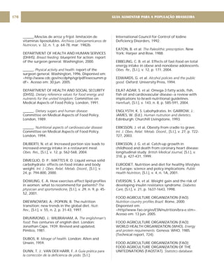 ______.Mesclas de arroz y frijol: limitación de
vitaminas liposolubles.
v. 32, n. 1, p. 64-78, mar. 1982b.
DEPARTMENT OF HEALTH AND HUMAN SERVICES
(DHHS). blueprint for action: report
of the surgeon general. Washington, 2000.
______. report of the
surgeon general. Washington, 1996. Disponível em:
<http://www.cdc.gov/nccdphp/sgr/pdf/execsumm.p
df>. Acesso em: 30 jun. 2005.
DEPARTMENT OF HEALTH AND SOCIAL SECURITY
(DHSS).
Committee on
Medical Aspects of Food Policy. London, 1991.
______.
Committee on Medical Aspects of Food Policy.
London, 1989.
______.
Committee on Medical Aspects of Food Policy.
London, 1994.
DILIBERTI, N. et al. Increased portion size leads to
increased energy intake in a restaurant meal.
[S.l.], v. 12, p. 562-568, 2004.
DIMEGLIO, D. P.; MATTES R. D. Liquid versus solid
carbohydrate: effects on food intake and body
weight. [S.l.], v.
24, p. 794-800, 2000.
DOWLING, E. A. How exercises affect lipid profiles
in women: what to recommend for patients?
[S.l.], v. 29, n. 9, p. 45-
52, 2001.
DREWNOWSKI, A.; POPKIN, B. The nutrition
transition: new trends in the global diet.
[S.l.], v. 55, n. 2, p. 31-43, 1997.
DRUMMOND, J.; WILBRAHAM, A
five centuries of english diet. London:
Jonathan Cape, 1939. Revised and updated,
Pimlico, 1981.
DUBOS, R. London: Allen and
Unwin, 1959.
DUNN, T. J.; VAN DER HARR, F.
[S.l.]:
Archivos Latinoamericanos de
Nutricion,
Breast feeding:
Physical activity and health:
Dietary reference values for food energy and
nutrients for the united kingdom:
Dietary sugars and human disease:
Nutritional aspects of cardiovascular disease:
Obes. Res.,
Int. J. Obes. Relat. Metab. Disord.,
The
physician and sportsmedicine,
Nutr.
Rev.,
. The englishman's
food:
Mirage of health.
A Guía prática para
la corrección de la deficiencia de yodo.
International Council for Control of Iodine
Deficiency Disorders, 1992.
EATON, B. et al. New
York: Harper and Row, 1988.
EBBELING, C. B. et al. Effects of fast-food on total
energy intake in obese and nonobese adolescents.
[S.l.], v. 12, p. 171, 2004.
EDWARDS, G. et al.
Oxford: University Press, 1994.
EILAT-ADAR, S. et al. Omega-3 fatty acids, fish,
fish oil and cardiovascular disease--a review with
implications to Israeli nutritional guidelines.
[S.l.], v. 143, n. 8, p. 585-591, 2004.
ENGLYSTH, K. S. Labohydrates. In: GARROW, J.;
JAMES, W. (Ed.).
Edinburgh: Churchill Livingstone, 1993.
ERIKSSON, J. et al. Obesity from cradle to grave.
[S.l.], v. 27, p. 722-
727, 2003.
ERIKSSON, J. G. et al. Catch-up growth in
childhood and death from coronary heart disease:
longitudinal study. [S.l.], v.
318, p. 427-431, 1999.
EURODIET. Nutrition and diet for healthy lifestyles
in Europe: science and policy implications.
[S.l.], v. 4, n. 1A, 2001.
EVERSON, S. A. et al. Weight gain and the risk of
developing insulin resistance syndrome.
[S.l.], v. 21, p. 1637-1643, 1998.
FOOD AGRICULTURE ORGANIZATION (FAO).
Rome, 2000.
Disponível em:
<http//www.fao.org/es/ESN/nutrition/bra-e.stm>.
Acesso em: 13 jun. 2005.
FOOD AGRICULTURE ORGANIZATION (FAO);
WORLD HEALTH ORGANIZATION (WHO).
Geneva: WHO, 1985.
(Technical report, 724).
FOOD AGRICULTURE ORGANIZATION (FAO);
FOOD AGRICULTURE ORGANIZATION OF THE
UNITEDNATIONS (FAOSTAT).
The Paleolithic prescription.
Obes. Re.,
Alcohol policies and the public
good.
Harefuah,
Human nutrution and dietetics.
Int. J. Obes. Relat. Metab. Disord.,
British Medical Journal,
Public
Health Nutrition,
Diabetes
Care,
Nutrition country profiles Brazil.
Energy
and protein requirements.
Statistics database.
GUIA ALIMENTAR PARA A POPULAÇÃO BRASILEIRA
170
 