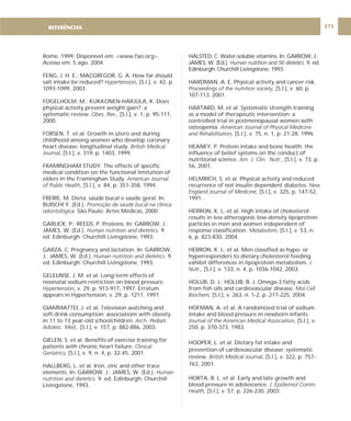 DIRETRIZ 6 - GORDURAS, AÇÚCARES E SAL 171
Rome, 1999. Disponível em: <www.fao.org>.
Acesso em: 5 ago. 2004.
FENG, J. H. E.; MACGREGOR, G. A. How far should
salt intake be reduced? [S.l.], v. 42, p.
1093-1099, 2003.
FOGELHOLM, M.; KUKKONEN-HARJULA, K. Does
physical activity prevent weight gain?: a
systematic review. [S.l.], v. 1, p. 95-111,
2000.
FORSEN, T. et al. Growth in utero and during
childhood among women who develop coronary
heart disease: longitudinal study.
, [S.l.], v. 319, p. 1403, 1999.
FRAMINGHAM STUDY. The effects of specific
medical condition on the functional limitation of
elders in the Framinghan Study
[S.l.], v. 84, p. 351-358, 1994.
FREIRE, M. Dieta, saúde bucal e saúde geral. In.
BUISCHI Y. (Ed.).
São Paulo: Artes Médicas, 2000.
GARLICK, P.; REEDS, P. Proteins. In: GARROW, J.;
JAMES, W. (Ed.). 9.
ed. Edinburgh: Churchill Livingstone, 1993.
GARZA, C. Pregnancy and lactation. In: GARROW,
J.; JAMES, W. (Ed.). 9.
ed. Edinburgh: Churchill Livingstone, 1993.
GELEIJNSE, J. M. et al. Long-term effects of
neonatal sodium restriction on blood pressure.
v. 29, p. 913-917, 1997. Erratum
appears in Hypertension, v. 29, p. 1211, 1997.
GIAMMATTEI, J. et al. Television watching and
soft drink consumption: associations with obesity
in 11 to 13 year-old schoolchildren.
[S.l.], v. 157, p. 882-886, 2003.
GIELEN, S. et al. Benefits of exercise training for
patients with chronic heart failure.
[S.l.], v. 9, n. 4, p. 32-45, 2001.
HALLBERG, L. et al. Iron, zinc and other trace
elements. In: GARROW, J.; JAMES, W. (Ed.).
9. ed. Edinburgh: Churchill
Livingstone, 1993.
Hypertension,
Obes. Rev.,
British Medical
Journal
. American Journal
of Public Health,
Promoção de saúde bucal na clínica
odontológica.
Human nutrition and dietetics.
Human nutrition and dietetics.
Hypertension,
Arch. Pediatr.
Adolesc. Med.,
Clinical
Geriatrics,
Human
nutrition and dietetics.
HALSTED, C. Water-soluble vitamins. In: GARROW, J.;
JAMES, W. (Ed.). 9. ed.
Edinburgh: Churchill Livingstone, 1993.
HARDMAN, A. E. Physical activity and cancer risk.
[S.l.], v. 60, p.
107-113, 2001.
HARTARD, M. et al. Systematic strength training
as a model of therapeutic intervention: a
controlled trial in postmenopausal women with
osteopenia.
[S.l.], v. 75, n. 1, p. 21-28, 1996.
HEANEY, P. Protein intake and bone health: the
influence of belief systems on the conduct of
nutritional science. [S.l.], v. 73, p.
56, 2001.
HELMRICH, S. et al. Physical activity and reduced
recurrence of not insulin dependent diabetes.
[S.l.], v. 325, p. 147-52,
1991 .
HERRON, K. L. et al. High intake of cholesterol
results in less atherogenic low-density lipoprotein
particles in men and women independent of
response classification. [S.l.], v. 53, n.
6, p. 823-830, 2004.
HERRON, K. L. et al. Men classified as hypo- or
hyperresponders to dietary cholesterol feeding
exhibit differences in lipoprotein metabolism.
[S.l.], v. 133, n. 4, p. 1036-1042, 2003.
HOLUB, D. J.; HOLUB, B. J. Omega-3 fatty acids
from fish oils and cardiovascular disease.
[S.l.], v. 263, n. 1-2, p. 217-225, 2004.
HOFMAN, A. et al. A randomized trial of sodium
intake and blood pressure in newborn infants
[S.l.], v.
250, p. 370-373, 1983.
HOOPER, L. et al. Dietary fat intake and
prevention of cardiovascular disease: systematic
review. [S.l.], v. 322, p. 757-
763, 2001.
HORTA, B. L. et al. Early and late growth and
blood pressure in adolescence.
[S.l.], v. 57, p. 226-230, 2003.
Human nutrition and 56 dietetics.
Proceedings of the nutrition society,
American Journal of Physical Medicine
and Rehabilitation,
Am. J. Clin. Nutr.,
New
England Journal of Medicine,
Metabolism,
J.
Nutr.,
Mol Cell
Biochem,
.
Journal of the American Medical Association,
British Medical Journal,
J. Epidemiol Comm
Health,
REFERÊNCIAS
 