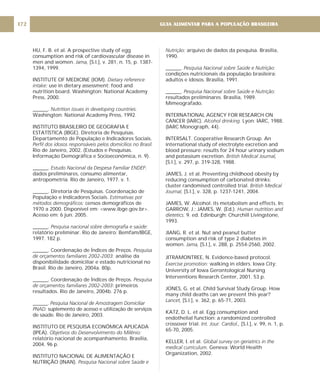 HU, F. B. et al. A prospective study of egg
consumption and risk of cardiovascular disease in
men and women. [S.l.], v. 281, n. 15, p. 1387-
1394, 1999.
INSTITUTE OF MEDICINE (IOM).
use in dietary assessment: food and
nutrition board. Washington: National Academy
Press, 2000.
______.
Washington: National Academy Press, 1992.
INSTITUTO BRASILEIRO DE GEOGRAFIA E
ESTATÍSTICA (IBGE). Diretoria de Pesquisas.
Departamento de População e Indicadores Sociais.
Rio de Janeiro, 2002. (Estudos e Pesquisas.
Informação Demográfica e Socioeconômica, n. 9).
______. :
dados preliminares, consumo alimentar,
antropometria. Rio de Janeiro, 1977. v. 1.
______. Diretoria de Pesquisas. Coordenação de
População e Indicadores Sociais.
censos demográficos de
1970 a 2000. Disponível em: <www.ibge.gov.br>.
Acesso em: 6 jun. 2005.
______.
relatório preliminar. Rio de Janeiro: Bemfam/IBGE,
1997. 182 p.
______. Coordenação de Índices de Preços.
análise da
disponibilidade domiciliar e estado nutricional no
Brasil. Rio de Janeiro, 2004a. 80p.
______. Coordenação de Índices de Preços.
: primeiros
resultados. Rio de Janeiro, 2004b. 276 p.
______.
suplemento de acesso e utilização de serviços
de saúde. Rio de Janeiro, 2003.
INSTITUTO DE PESQUISA ECONÔMICA APLICADA
(IPEA).
relatório nacional de acompanhamento. Brasília,
2004. 96 p.
INSTITUTO NACIONAL DE ALIMENTAÇÃO E
NUTRIÇÃO (INAN).
Jama,
Dietary reference
intake:
Nutrition issues in developing countries.
Perfil dos idosos responsáveis pelos domicílios no Brasil.
Estudo Nacional da Despesa Familiar ENDEF
Estimativas por
métodos demográficos:
Pesquisa nacional sobre demografia e saúde:
Pesquisa
de orçamentos familiares 2002-2003:
Pesquisa
de orçamentos familiares 2002-2003
Pesquisa Nacional de Amostragem Domiciliar
PNAD:
Objetivos do Desenvolvimento do Milênio:
Pesquisa Nacional sobre Saúde e
Nutrição:
Pesquisa Nacional sobre Saúde e Nutrição:
Pesquisa Nacional sobre Saúde e Nutrição:
Alcohol drinking.
British Medical Journal,
British Medical
Journal,
Human nutrition and
dietetics.
Jama,
Exercise promotion:
Lancet,
Int. Jour. Cardiol.,
Global survey on geriatrics in the
medical curriculum.
arquivo de dados da pesquisa. Brasília,
1990.
______.
condições nutricionais da população brasileira:
adultos e idosos. Brasília, 1991.
______.
resultados preliminares. Brasília, 1989.
Mimeografado.
INTERNATIONAL AGENCY FOR RESEARCH ON
CANCER (IARC). Lyon: IARC, 1988.
(IARC Monograph, 44).
INTERSALT. Cooperative Research Group. An
international study of electrolyte excretion and
blood pressure: results for 24 hour urinary sodium
and potassium excretion.
[S.l.], v. 297, p. 319-328, 1988.
JAMES, J. et al. Preventing childhood obesity by
reducing consumption of carbonated drinks:
cluster randomised controlled trial.
[S.l.], v. 328, p. 1237-1241, 2004.
JAMES, W. Alcohol: its metabolism and effects. In:
GARROW, J.; JAMES, W. (Ed.).
9. ed. Edinburgh: Churchill Livingstone,
1993.
JIANG, R. et al. Nut and peanut butter
consumption and risk of type 2 diabetes in
women. [S.l.], v. 288, p. 2554-2560, 2002.
JITRAMONTREE, N. Evidence-based protocol.
walking in elders. Iowa City:
University of Iowa Gerontological Nursing
Interventions Research Center, 2001. 53 p.
JONES, G. et al. Child Survival Study Group. How
many child deaths can we prevent this year?
[S.l.], v. 362, p. 65-71, 2003.
KATZ, D. L. et al. Egg consumption and
endothelial function: a randomized controlled
crossover trial. [S.l.], v. 99, n. 1, p.
65-70, 2005.
KELLER, I. et al.
Geneva: World Health
Organization, 2002.
GUIA ALIMENTAR PARA A POPULAÇÃO BRASILEIRA
172
 