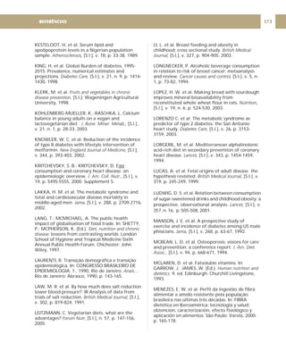 KESTELOOT, H. et al. Serum lipid and
apolipoprotein levels in a Nigerian population
sample. [S.l.], v. 78, p. 33-38, 1989.
KING, H. et al. Global Burden of diabetes, 1995-
2015: Prevalence, numerical estimates and
projections. [S.l.], v. 21, n. 9, p. 1414-
1430, 1998.
KLERK, M. et al.
[S.l.]: Wageningen Agricultural
University, 1998.
KOHLENBERG-MUELLER, K.; RASCHKA, L. Calcium
balance in young adults on a vegan and
lactovegetarian diet. [S.l.],
v. 21, n. 1, p. 28-33, 2003.
KNOWLER, W. C. et al. Reduction of the incidence
of type II diabetes with lifestyle intervention of
metformin. [S.l.],
v. 344, p. 393-403, 2002.
KRITCHEVSKY, S. B.; KRITCHEVSKY, D. Egg
consumption and coronary heart disease: an
epidemiologic overview. [S.l.], v.
19, p. 549S-555S, 2000. Supplement 5.
LAKKA, H. M. et al. The metabolic syndrome and
total and cardiovascular disease mortality in
middle-aged men [S.l.], v. 288, p. 2709-2716,
2002.
LANG, T.; MCMICHAEL, A. The public health
impact of globalisation of food trade. In: SHETTY,
P.; MCPHERSON, K. (Ed.).
lessons from contrasting worlds: London
School of Hygiene and Tropical Medicine Sixth
Annual Public Health Forum. Chichester: John
Wiley, 1997.
LAURENTI, R. Transição demográfica e transição
epidemiológica. In: CONGRESSO BRASILEIRO DE
EPIDEMIOLOGIA, 1., 1990, Rio de Janeiro.
Rio de Janeiro: Abrasco, 1990. p. 143-165.
LAW, M. R. et al. By how much does salt reduction
lower blood pressure?: III Analysis of data from
trials of salt reduction. [S.l.],
v. 302, p. 819-824, 1991.
LEITZMANN, C. Vegetarian diets: what are the
advantages? [S.l.], n. 57, p. 147-156,
2005.
Atherosclerosis,
Diabetes Care,
Fruits and vegetables in chronic
disease prevention.
J. Bone. Miner. Metab.,
New England Journal of Medicine,
J. Am. Coll. Nutr.,
. Jama,
Diet, nutrition and chronic
disease:
Anais…
British Medical Journal,
Forum Nutr,
LI, L. et al. Breast feeding and obesity in
childhood: cross sectional study.
[S.l.], v. 327, p. 904-905, 2003.
LONGNECKER, P. Alcoholic beverage consumption
in relation to risk of breast cancer: metaanalysis
and review. [S.l.], v. 5, n.
1, p. 73-82, 1994.
LOPEZ, H. W. et al. Making bread with sourdough
improves mineral bioavailability from
reconstituted whole wheat flour in rats.
[S.l.], v. 19, n. 6, p. 524-530, 2003.
LORENZO C. et al. The metabolic syndrome as
predictor of type 2 diabetes: the San Antonio
heart study. [S.l.], v. 26, p. 3153-
3159, 2003.
LORGERIL, M. et al. Mediterranean alphalinolenic
acid-rich diet in secondary prevention of coronary
heart disease. [S.l.], v. 343, p. 1454-1459,
1994.
LUCAS, A. et al. Fetal origins of adult disease the
hypothesis revisited. [S.l.], v.
319, p. 245-249, 1999.
LUDWIG, D. S. et al. Relation between consumption
of sugar-sweetened drinks and childhood obesity: a
prospective, observational analysis. [S.l.], v.
357, n. 16, p. 505-508, 2001.
MANSON, J. E. et al. A prospective study of
exercise and incidence of diabetes among US male
phisicians. [S.l.], v. 268, p. 63-67, 1992.
MCBEAN, L. D. et al. Osteoporosis: visions for care
and prevention: a conference report.
[S.l.], v. 94, p. 668-671, 1994.
MCLAREN, D. et al. Fatsoluble vitamins. In:
GARROW, J.; JAMES, W. (Ed.).
9. ed. Edinburgh: Churchill Livingstone,
1993.
MENEZES, E. W. et al. Perfil da ingestão de fibra
alimentar e amido resistente pela população
brasileira nas últimas três décadas. In: FIBRA
dietética en Iberoamérica: tecnología y salud:
obtención, caracterización, efecto fisiológico y
aplicación en alimentos. São Paulo: Varela, 2000.
p. 165-178.
British Medical
Journal,
Cancer causes and control,
Nutrition,
Diabetes Care,
Lancet,
British Medical Journal,
Lancet,
Jama,
J. Am. Diet.
Assoc.,
Human nutrition and
dietetics.
173
REFERÊNCIAS
 