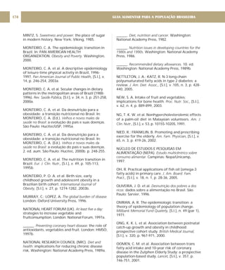 MINTZ, S. the place of sugar
in modern history. New York: Viking, 1985.
MONTEIRO, C. A. The epidemiologic transition in
Brazil. In: PAN AMERICAN HEALTH
ORGANIZATION. Washington,
2000.
MONTEIRO, C. A. et al. A descriptive epidemiology
of leisure-time physical activity in Brazil, 1996-
1997. [S.l.], v.
14, p. 246-254, 2003a.
MONTEIRO, C. A. et al. Secular changes in dietary
patterns in the metropolitan areas of Brazil (1988-
1996). [S.l.], v. 34, n. 3, p. 251-258,
2000a.
MONTEIRO, C. A. et al. Da desnutrição para a
obesidade: a transição nutricional no Brasil. In:
MONTEIRO, C. A. (Ed.).
: a evolução do país e suas doenças.
São Paulo: Hucitec/USP, 1995a.
MONTEIRO, C. A. et al. Da desnutrição para a
obesidade: a transição nutricional no Brasil. In:
MONTEIRO, C. A. (Ed.).
a evolução do país e suas doenças.
2. ed. aum. São Paulo: Hucitec, 2000b. p. 248-255.
MONTEIRO, C. A. et al. The nutrition transition in
Brazil. [S.l.], v. 49, p. 105-113,
1995b.
MONTEIRO, P. O. A. et al. Birth size, early
childhood growth and adolescent obesity in a
Brazilian birth cohort.
[S.l.], v. 27, p. 1274-1282, 2003b.
MURRAY, C.; LOPEZ, A.
London: Oxford University Press, 1996.
NATIONAL HEART FORUM (UK).
strategies to increase vegetable and
fruitconsumption. London: National Forum, 1997a.
______. the role of
antioxidants, vegetables and fruit. London: HMSO,
1997b.
NATIONAL RESEARCH COUNCIL (NRC).
implications for reducing chronic disease
risk. Washington: National Academy Press, 1989a.
Sweetness and power:
Obesity and Poverty.
Pan American Journal of Public Health,
Rev. Saúde Pública,
Velhos e novos males da
saúde no Brasil
Velhos e novos males da
saúde no Brasil:
Eur. J. Clin. Nutr.,
International Journal of
Obesity,
The global burden of disease.
At least five a day:
Preventing coronary heart disease:
Diet and
health:
______. . Washington:
National Academy Press, 1982.
______.
. Washington: National Academy
Press, 1986.
______. 10. ed.
Washington: National Academy Press, 1989b.
NETTLETON, J. A.; KATZ, R. N-3 long-chain
polyunsaturated fatty acids in type 2 diabetes: a
review. [S.l.], v .105, n. 3, p. 428-
440, 2005.
NEW, S. A. Intake of fruit and vegetables:
implications for bone health. [S.I.],
v. 62, n. 4, p. 889-899, 2003.
NG, T. K. W. et al. Nonhypercholesterolemic effects
of a palm-oil diet in Malaysian volunteers.
[S.l.], v. 53, p. 1015S-1020S, 1991.
NIED, R.; FRANKLIN, B. Promoting and prescribing
exercise for the elderly. [S.l.], v.
65, n. 3, p. 419-26, 2002.
NÚCLEO DE ESTUDOS E PESQUISAS EM
ALIMENTAÇÃO (NEPA).
Campinas: Nepa/Unicamp,
1997.
OH, R. Practical applications of fish oil (omega-3
fatty acids) in primary care.
[S.l.], v. 18, n. 1, p. 28-36, 2005.
OLIVEIRA, J. D. et al.
dados sobre a alimentação no Brasil. São
Paulo: Sarvier, 1996.
OMRAN, A. R. The epidemiologic transition: a
theory of epidemiology of population change.
[S.l.], n. 49 (par 1),
1971.
ONG, K. K. L. et al. Association between postnatal
catch-up growth and obesity in childhood:
prospective cohort study.
[S.l.], v. 320, p. 967-971, 2000.
OOMEN, C. M. et al. Association between trans
fatty acid intake and 10-year risk of coronary
disease in the Zutphen Elderly Study: a prospective
population-based study. [S.I.], v. 357, p.
746-751, 2001.
Diet, nutrition and cancer
Nutrition issues in developing countries for the
1980s and 1990s
Recommended dietary allowances.
J. Am. Diet. Assoc.,
Proc. Nutr. Soc.,
Am. J.
Clin. Nutr.,
Am. Fam. Physician,
Estudo multicêntrico sobre
consumo alimentar.
J. Am. Board. Fam.
Pract.,
Desnutrição dos pobres a dos
ricos:
Milibank Memorial Fund Quaterly,
British Medical Journal,
Lancet,
GUIA ALIMENTAR PARA A POPULAÇÃO BRASILEIRA
174
 