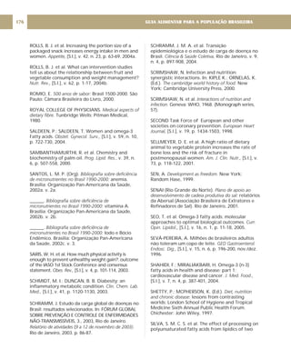 ROLLS, B. J. et al. Increasing the portion size of a
packaged snack increases energy intake in men and
women. [S.l.], v. 42, n. 23, p. 63-69, 2004a.
ROLLS, B. J. et al. What can intervention studies
tell us about the relationship between fruit and
vegetable consumption and weight management?
[S.l.], v. 62, p. 1-17, 2004b.
ROMIO, E. Brasil 1500-2000. São
Paulo: Câmara Brasileira do Livro, 2000.
ROYAL COLLEGE OF PHYSICIANS.
Tunbridge Wells: Pitman Medical,
1980.
SALDEEN, P.; SALDEEN, T. Women and omega-3
Fatty acids. [S.l.], v. 59, n. 10,
p. 722-730, 2004.
SAMBANTHAMURTHI, R. et al. Chemistry and
biochemistry of palm oil. , v. 39, n.
6, p. 507-558, 2000.
SANTOS, L. M. P. (Org).
anemia.
Brasília: Organização Pan-Americana da Saúde,
2002a. v. 2a.
______.
vitamina A.
Brasília: Organização Pan-Americana da Saúde,
2002b. v. 2b.
______.
Iodo e Bócio
Endêmico. Brasília: Organização Pan-Americana
da Saúde, 2002c. v. 3.
SARIS, W. H. et al. How much physical activity is
enough to prevent unhealthy weight gain?: outcome
of the IASO 1st Stock Conference and consensus
statement. [S.l.], v. 4, p. 101-114, 2003.
SCHMIDT, M. I.; DUNCAN, B. B. Diabesity: an
inflammatory metabolic condition.
[S.l.], v. 41, p. 1120-1130, 2003.
SCHRAMM, J. Estudo da carga global de doenças no
Brasil: resultados selecionados. In: FÓRUM GLOBAL
SOBRE PREVENÇÃO E CONTROLE DE ENFERMIDADES
NÃO-TRANSMISSÍVEIS, 3., 2003, Rio de Janeiro.
( .
Rio de Janeiro, 2003. p. 86-87.
Appetite,
Nutr. Rev.,
500 anos de sabor:
Medical aspects of
dietary fibre.
Obstet. Gynecol. Surv.,
Prog. Lipid. Res.
Bibliografia sobre deficiência
de micronutrientes no Brasil 1990-2000:
Bibliografia sobre deficiência de
micronutrientes no Brasil 1990-2000:
Bibliografia sobre deficiência de
micronutrientes no Brasil 1990-2000:
Obes. Rev.,
Clin. Chem. Lab.
Med.,
Relatório de atividades 9 a 12 de novembro de 2003)
SCHRAMM, J. M. A. et al. Transição
epidemiológica e o estudo de carga de doença no
Brasil. , Rio de Janeiro, v. 9,
n. 4, p. 897-908, 2004.
SCRIMSHAW, N. Infection and nutrition:
synergistic interactions. In: KIPLE K.; ORNELAS, K.
(Ed.). New
York: Cambridge University Press, 2000.
SCRIMSHAW, N. et al.
Geneva: WHO, 1968. (Monograph series,
57).
SECOND Task Force of European and other
societies on coronary prevention.
[S.l.], v. 19, p. 1434-1503, 1998.
SELLMEYER, D. E. et al. A high ratio of dietary
animal to vegetable protein increases the rate of
bone loss and the risk of fracture in
postmenopausal women. [S.l.], v.
73, p. 118-122, 2001.
SEN, A. New York:
Random Hase, 1999.
SENAI (Rio Grande do Norte).
relatórios
da Abersal (Associação Brasileira de Extratores e
Refinadores de Sal). Rio de Janeiro, 2001.
SEO, T. et al. Omega-3 fatty acids: molecular
approaches to optimal biological outcomes.
[S.l.], v. 16, n. 1, p. 11-18, 2005.
SEVÁ-PEREIRA, A. Milhões de brasileiros adultos
não toleram um copo de leite.
[S.I.], v. 15, n. 6, p. 196-200, nov./dez.
1996.
SHAHIDI, F.; MIRALIAKBARI, H. Omega-3 (n-3)
fatty acids in health and disease: part 1:
cardiovascular disease and cancer.
[S.l.], v. 7, n. 4, p. 387-401, 2004.
SHETTY, P.; MCPHERSON, K. (Ed.).
: lessons from contrasting
worlds: London School of Hygiene and Tropical
Medicine Sixth Annual Public Health Forum.
Chichester: John Wiley, 1997.
SILVA, S. M. C. S. et al. The effect of processing on
polyunsaturated fatty acids from lipidics of two
Ciência & Saúde Coletiva
The cambridge world history of food.
Interactions of nutrition and
infection.
European Heart
Journal,
Am. J. Clin. Nutr.,
Development as freedom.
Plano de apoio ao
desenvolvimento de cadeia produtiva do sal:
Curr.
Opin. Lipidol.,
GED Gastroenterol.
Endosc. Dig.,
J. Med. Food.,
Diet, nutrition
and chronic disease
GUIA ALIMENTAR PARA A POPULAÇÃO BRASILEIRA
176
 