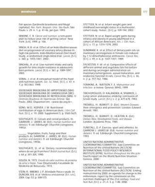 fish species (Sardinella brasiliensis and Mugil
cephalus). , São
Paulo, v. 29, n. 1, p. 41-46, jan./jun. 1993.
SIMONE, C. B. a tem-point
plan to reduce your risk of getting cancer. New
York: [s.n], 1994. p. 166.
SINGH, R. B. et al. Effect of an Indo-Mediterranean
diet on progression of coronary artery disease in
high risk patients: Indo-Mediterranean Diet Heart
Study: a randomised single-blind trial [S.l.],
v. 360, p. 1455-1461, 2002.
SINGHAL, A. et al. Low nutrient intake and early
growth for later insulin resistance in adolescents
born preterm. [S.l.], v. 361, p. 1089-1097,
2003.
SOBAL, J. et al. A conceptual model of the food
and nutrition system. [S.l.], v. 47, n.
7, p. 853-863, 1998.
SOCIEDADE BRASILEIRA DE HIPERTENSÃO (SBH);
SOCIEDADE BRASILEIRA DE CARDIOLOGIA (SBC);
SOCIEDADE BRASILEIRA DE NEFROLOGIA (SBN).
São
Paulo, 2002. Disponível em: <www.sbc.org.br>.
SONG, W.O.; KERVER, J. M. Nutritional
contribution of eggs to American diets.
[S.l.], v. 19, 2000. Supplement 5, p. 556S-562S.
SOUTHGATE, D. Cereals and cereal products. In:
GARROW, J.; JAMES, W. (Ed.).
9. ed. Edinburgh: Churchill Livingstone,
1993a.
______. Vegetables, fruits, fungi and their
products. In: GARROW, J.; JAMES, W. (Ed.).
9. ed. Edinburgh: Churchill
Livingstone, 1993b.
SOUTHGATE, D. et al. Dietary recommendations:
where do we go from here? [S.l.],
v. 64, p. 301-305, 1990.
SOUZA, N. 1973.
. Tese (Doutorado)–Faculdade de
Medicina de Botuccatu, 1973.
STEIN, R.; RIBEIRO, J. P. Atividade física e saúde. In:
DUNCAN, B.B. et al. [S.l.: s.n.],
2004. Cap. 53, p. 508-515.
Rev. Farm. Bioquim. Univ. São Paulo
Câncer and nutrition:
. Lancet,
Lancet,
Soc. Sci. Med.,
IV
Diretrizes Brasileiras de Hipertensão Arterial.
J Am Coll
Nutr,
Human nutrition and
dietetics.
Human
nutrition and dietetics.
British Journal Nutr,
Estudo do valor nutritivo da proteína
de arroz e feijão
Medicina ambulatorial.
STETTLER, N. et al. Infant weight gain and
childhood overweight status in a multicenter,
cohort study. [S.l.], p. 109-194, 2002.
STETTLER, N. et al. Rapid weight gains during
infancy and obesity in young adulthood in a
cohort of African Americans.
[S.l.], v. 77, p. 1374-1378, 2003.
SUNDRAM, K. et al. Effect of dietary palm oils on
mammary carcinogenesis in female rats induced
by 7,12-dimethylbenz(a) anthracene.
[S.l.], v. 49, n. 6, p. 1447-1451, 1989.
SYLVESTER, P. W. et al. Comparative effects of
different animal and vegetable fats fed before
and during carcinogen administration on
mammary tumorigenesis, sexual maturation, and
endocrine function in rats. [S.l.], v. 46,
n. 2, p. 757-762, 1986.
TOMKINS, A.; WATSON, F. E.
a review. Geneva: WHO, 1999.
TRICHOPOULOS, D; KALANDIDI, A; SPARROS, L.
Lung cancer and passive smoking: conclusion of
Greek study. [S.l.] v. 2, p. 677-678, 1983.
TROWELL, H.; BURKITT, D. (Ed.).
their emergence and prevention. London: Edward
Arnold, 1981.
TROWELL, H.; BURKITT, D.; HEATON, K. (Ed.).
London: Academic Press, 1985.
TUNSTALL, D. P. Exercise, sport and athletics. In:
GARROW J.; JAMES W. (Ed).
9. ed. Edinburgh: Churchill Livingstone,
1993.
UNITED NATIONS ADMINISTRATIVE
COORDINATING COMMITTEE. Sub-Committee on
Nutrition of the United Nations (ACC/SCN);
INTERNATIONAL FOOD POLICY RESEARCH
INSTITUTE (IFPRI).
fourth report on the World Nutrition Situation.
Geneva, 2000.
UNITED NATIONS ADMINISTRATIVE
COORDINATING COMMITTEE. Sub-Committee on
Nutrition of the United Nations (ACC/SCN). Ending
malnutrition by 2000: an agenda for change in the
millennium: report by the commission on the
nutrition challenges of the 21st century.
[S.l.], v. 21, n. 3, p. 1-88, 2000.
Pediatr.,
Am. J. Clin. Nutr.,
Cancer Res,
Cancer Res,
Malnutrition and
Infection:
Lancet, ,
Western Diseases:
Dietary fibre, fibredepleted foods, and disease.
Human nutrition and
dietetics.
Nutrition throughout the life-cycle:
Food and
Nutr Bull,
177
REFERÊNCIAS
 