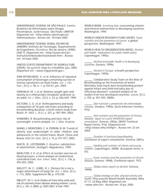 UNIVERSIDADE FEDERAL DE SÃO PAULO. Centro
Brasileiro de Informações sobre Drogas
Psicotrópicas. . São Paulo: UNIFESP.
Disponível em: <http://www.cebrid.epm.br/
folhetos/alcool>. Acesso em: 18 maio 2005.
UNIVERSIDADE FEDERAL RURAL DO RIO DE
JANEIRO. Instituto de Tecnologia. Departamento
de Engenharia. Rio de Janeiro: UFRRJ,
[200-?]. Disponível em: <http://www.ufrrj.br/
institutos/it/de/acidentes/etanol5.htm>. Acesso
em: 18 maio 2005.
UNITED STATES DEPARTMENT OF AGRICULTURE
(USDA). steps to a healthier you. 2005.
Disponível em: <www.mypyramid.gov>.
VAN WYMELBEKE, V. et al. Influence of repeated
consumption of beverages containing sucrose or
intense sweeteners on food intake.
[S.I.], v. 58, n. 1, p.154-61, jan. 2004.
VANHALA, M. J. et al. Relative weight gain and
obesity as a child predict metabolic syndrome as
an adult. [S.I.], v. 23, p. 656-659, 1999.
VICTORA, C. G. et al. Anthropometry and body
composition of 18-year-old males according to
breastfeeding duration: a birth cohort study from
Brazil. [S.l.], v. 327, p. 901-904, 2003.
VONKRIES, R. Breastfeeding and later risk of
overweight: a meta-analysis. . In press.
WANG, I; MONTEIRO, C. A; POPKIN, B. M. Trends of
obesity and underweight in older children and
adolescents in the United States, Brazil, China and
Russia. [S.l.], v. 75, p. 971-977, 2002.
WATZL, B.; LEITZMANN, C. substantzen
in lebenmitteln. Stuttgart: Hippokrates, 1999.
WHELTON, S. P. et al. Effect of aerobic exercise on
blood pressure: a meta-analysis of randomized,
controlled trials. [S.l.], v. 136, p.
493-503, 2002.
WILLETT, W. C.; LEIBEL, R. L. Dietary fat is not a
major determinant of body fat. [S.l.],
v. 113, 2002. Supplement 9B, p. 47S-59S
WILLETT, W. C. et al. Intake of trans fatty acids and
risk of coronary heart disease among women.
[S.l.], v. 341, n. 8845, p. 5581-5857, 6 mar 1993.
Epidemiologia
Alcoolismo.
My pyramid:
Eur. J. Clin.
Nutr.,
Int. J. Obes.,
Br. Med. J.,
Int. J. Obes
AMJ Clin. Nutr.,
Bioaktive:
Ann. Intern. Med.,
Am. J. Med.,
Lancet,
WORLD BANK. overcoming vitamin
and mineral malnutrition in developing countries.
Washington, 1994.
WORLD CANCER RESEARCH FUND (WCRF).
a global
perspective. Washington, 1997.
WORLD HEALTH ORGANIZATION (WHO).
Copenhagen, 1995a.
______.
. Geneva, 1999a.
______. : a health perspective.
Copenhagen, 1995b.
______. Collaborative Study Team on the Role of
Breastfeeding on the Prevention of Infant
Mortality: how much does breastfeeding protect
against infant and child mortality due to
infectious diseases?: a pooled analysis of six
studies from less developed countries. [S.l.],
v. 355, p. 451-455, 2000a.
______.
Ginebra, 1990a. (Serie Informes Technics,
916).
______.
Geneva, 2003a. (WHO Technical
Report Series, 916). Disponível em:
<http://www.who.int/hpr/>. Acesso em: 22 set.
2004.
______.
conclusion of expert consultation. Geneva, 2001a.
______.
Copenhagen, 2000b. (European series, n.
87).
______.
. Geneva, 1990b. (Technical report, 797).
______. Geneva,
1999b.
______.
fifty-seventh World Health Assembly: Wha
57.17. 22 May 2004. Disponível em:
<www.who.int>. Acesso em: 10 jul. 2005.
Enriching lives:
Food,
nutrition and the prevention of cancer:
Alcohol
and health implications for public health policy.
Alcohol and public health in 8 developing
countries
Alcohol in Europe
Lancet,
Diet nutrición y prevención de enfermidads
crónicas.
Diet nutrition and the prevention of chronic
diseases: report of a joint WHO/FAO expert
consultation.
Duration of exclusive breastfeeding:
Feeding and nutrition of infants and young
children.
Food, nutrition and the prevention of chronic
diseases
Global status report on alcohol.
Global strategy on diet, physical activity and
health:
GUIA ALIMENTAR PARA A POPULAÇÃO BRASILEIRA
178
 