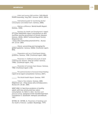 ______. 54th World
Health Assembly, may 2001. Geneva: WHO, 2001b.
______.
Geneva, 2000c.
______. World Health Report.
Geneve, 1999c.
______. report
of a joint WHO/FAO expert consultation on diet,
nutrition and the prevention of chronic diseases.
Geneva, 2003b. (WHO Technical Report Series).
Disponível em:
<www.who.int/nut/documents/trs916>. Acesso
em: 22 set. 2003.
______. preventing and managing the
global epidemic. Geneva, 2000d. (Technical report,
894).
______.
Geneva, 1998. (Technical report, 880)
______.
time for action. Geneva,
1990c. (Technical report, 792).
______. Geneva,
1982. (Technical report, 678).
______.
report of an expert consultation. Geneva, 2001c.
______. Geneva, 1997.
______. Geneva, 2005.
Disponível em: <http://www.who.int/tobacco/en>.
Acesso em: 20 abr. 2005.
WRETLIND, A. Nutrition problems in healthy
adults with low activity and low caloric
consumption. In: BLIX, G. (Ed.).
Symposia of the Swedish Nutrition
Foundation V. Stockholm: Almqvist and Wiksell,
1967.
WYNN, M.; WYNN, A.
London: Routledge, 1979.
Infant and young child nutrition:
International guide for monitoring alcohol
consumption and related harm.
Making a difference:
Nutrition for Health and Development:
Obesity:
Preparation and use of food-based dietary
guidelines.
Prevention in childhood and youth of adult
cardiovascular diseases:
Prevention of coronary heart disease.
The optimal duration of exclusive breast feeding:
The World Health Report.
Tobacco free initiative.
Nutrition and
physical activity:
Prevention of Handicap and
the Health of Women.
179
REFERÊNCIAS
 