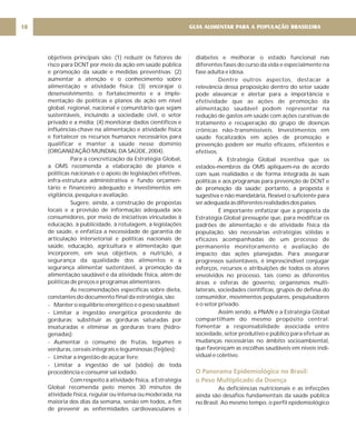 objetivos principais são: (1) reduzir os fatores de
risco para DCNT por meio da ação em saúde pública
e promoção da saúde e medidas preventivas; (2)
aumentar a atenção e o conhecimento sobre
alimentação e atividade física; (3) encorajar o
desenvolvimento, o fortalecimento e a imple-
mentação de políticas e planos de ação em nível
global, regional, nacional e comunitário que sejam
sustentáveis, incluindo a sociedade civil, o setor
privado e a mídia; (4) monitorar dados científicos e
influências-chave na alimentação e atividade física
e fortalecer os recursos humanos necessários para
qualificar e manter a saúde nesse domínio
(ORGANIZAÇÃO MUNDIAL DA SAÚDE, 2004).
Para a concretização da Estratégia Global,
a OMS recomenda a elaboração de planos e
políticas nacionais e o apoio de legislações efetivas,
infra-estrutura administrativa e fundo orçamen-
tário e financeiro adequado e investimentos em
vigilância, pesquisa e avaliação.
Sugere, ainda, a construção de propostas
locais e a provisão de informação adequada aos
consumidores, por meio de iniciativas vinculadas à
educação, à publicidade, à rotulagem, a legislações
de saúde, e enfatiza a necessidade de garantia de
articulação intersetorial e políticas nacionais de
saúde, educação, agricultura e alimentação que
incorporem, em seus objetivos, a nutrição, a
segurança da qualidade dos alimentos e a
segurança alimentar sustentável, a promoção da
alimentação saudável e da atividade física, além de
políticas de preços e programas alimentares.
As recomendações específicas sobre dieta,
constantes do documento final da estratégia, são:
- Manter o equilíbrio energético e o peso saudável;
- Limitar a ingestão energética procedente de
gorduras; substituir as gorduras saturadas por
insaturadas e eliminar as gorduras trans (hidro-
genadas);
- Aumentar o consumo de frutas, legumes e
verduras, cereais integrais e leguminosas (feijões);
- Limitar a ingestão de açúcar livre;
- Limitar a ingestão de sal (sódio) de toda
procedência e consumir sal iodado.
Com respeito à atividade física, a Estratégia
Global recomenda pelo menos 30 minutos de
atividade física, regular ou intensa ou moderada, na
maioria dos dias da semana, senão em todos, a fim
de prevenir as enfermidades cardiovasculares e
diabetes e melhorar o estado funcional nas
diferentes fases do curso da vida e especialmente na
fase adulta e idosa.
Dentre outros aspectos, destacar a
relevância dessa proposição dentro do setor saúde
pode alavancar e alertar para a importância e
efetividade que as ações de promoção da
alimentação saudável podem representar na
redução de gastos em saúde com ações curativas de
tratamento e recuperação do grupo de doenças
crônicas não-transmissíveis. Investimentos em
saúde focalizados em ações de promoção e
prevenção podem ser muito eficazes, eficientes e
efetivos.
A Estratégia Global incentiva que os
estados-membros da OMS apliquem-na de acordo
com suas realidades e de forma integrada às suas
políticas e aos programas para prevenção de DCNT e
de promoção da saúde; portanto, a proposta é
sugestiva e não mandatária, flexível o suficiente para
seradequadaàsdiferentesrealidadesdospaíses.
É importante enfatizar que a proposta da
Estratégia Global pressupõe que, para modificar os
padrões de alimentação e de atividade física da
população, são necessárias estratégias sólidas e
eficazes acompanhadas de um processo de
permanente monitoramento e avaliação de
impacto das ações planejadas. Para assegurar
progressos sustentáveis, é imprescindível conjugar
esforços, recursos e atribuições de todos os atores
envolvidos no processo, tais como as diferentes
áreas e esferas de governo, organismos multi-
laterais, sociedades científicas, grupos de defesa do
consumidor, movimentos populares, pesquisadores
e o setor privado.
Assim sendo, a PNAN e a Estratégia Global
compartilham do mesmo propósito central:
fomentar a responsabilidade associada entre
sociedade, setor produtivo e público para efetuar as
mudanças necessárias no âmbito socioambiental,
que favoreçam as escolhas saudáveis em níveis indi-
vidual e coletivo.
As deficiências nutricionais e as infecções
ainda são desafios fundamentais da saúde pública
no Brasil. Ao mesmo tempo, o perfil epidemiológico
O Panorama Epidemiológico no Brasil:
o Peso Multiplicado da Doença
GUIA ALIMENTAR PARA A POPULAÇÃO BRASILEIRA
18
 