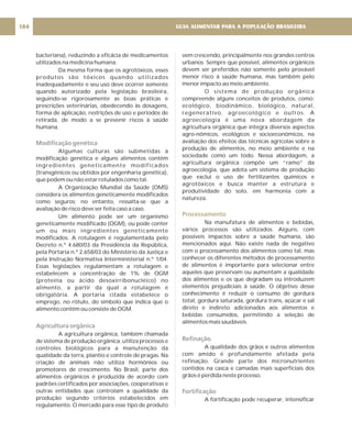 bacteriana), reduzindo a eficácia de medicamentos
utilizados na medicina humana.
Da mesma forma que os agrotóxicos, esses
produtos são tóxicos quando utilizados
inadequadamente e seu uso deve ocorrer somente
quando autorizado pela legislação brasileira,
seguindo-se rigorosamente as boas práticas e
prescrições veterinárias, obedecendo às dosagens,
forma de aplicação, restrições de uso e períodos de
retirada, de modo a se prevenir riscos à saúde
humana.
Algumas culturas são submetidas à
modificação genética e alguns alimentos contêm
ingredientes geneticamente modificados
(transgênicos ou obtidos por engenharia genética),
que podem ou não estar rotulados como tal.
A Organização Mundial da Saúde (OMS)
considera os alimentos geneticamente modificados
como seguros; no entanto, ressalta-se que a
avaliação de risco deve ser feita caso a caso.
Um alimento pode ser um organismo
geneticamente modificado (OGM), ou pode conter
um ou mais ingredientes geneticamente
modificados. A rotulagem é regulamentada pelo
Decreto n.º 4.680/03 da Presidência da República,
pela Portaria n.º 2.658/03 do Ministério da Justiça e
pela Instrução Normativa Interministerial n.º 1/04.
Essas legislações regulamentam a rotulagem e
estabelecem a concentração de 1% de OGM
(proteína ou ácido desoxirribonucléico) no
alimento, a partir da qual a rotulagem é
obrigatória. A portaria citada estabelece o
emprego, no rótulo, do símbolo que indica que o
alimento contém ou consiste de OGM.
A agricultura orgânica, também chamada
de sistema de produção orgânica, utiliza processos e
controles biológicos para a manutenção da
qualidade da terra, plantio e controle de pragas. Na
criação de animais não utiliza hormônios ou
promotores de crescimento. No Brasil, parte dos
alimentos orgânicos é produzida de acordo com
padrões certificados por associações, cooperativas e
outras entidades que controlam a qualidade da
produção segundo critérios estabelecidos em
regulamento. O mercado para esse tipo de produto
Modificação genética
Agricultura orgânica
vem crescendo, principalmente nos grandes centros
urbanos. Sempre que possível, alimentos orgânicos
devem ser preferidos não somente pelo provável
menor risco à saúde humana, mas também pelo
menor impacto ao meio ambiente.
O sistema de produção orgânica
compreende alguns conceitos de produtos, como:
ecológico, biodinâmico, biológico, natural,
regenerativo, agroecológico e outros. A
agroecologia é uma nova abordagem da
agricultura orgânica que integra diversos aspectos
agro-nômicos, ecológicos e socioeconômicos, na
avaliação dos efeitos das técnicas agrícolas sobre a
produção de alimentos, no meio ambiente e na
sociedade como um todo. Nessa abordagem, a
agricultura orgânica compõe um “ramo” da
agroecologia, que adota um sistema de produção
que exclui o uso de fertilizantes químicos e
agrotóxicos e busca manter a estrutura e
produtividade do solo, em harmonia com a
natureza.
Na manufatura de alimentos e bebidas,
vários processos são utilizados. Alguns, com
possíveis impactos sobre a saúde humana, são
mencionados aqui. Não existe nada de negativo
com o processamento dos alimentos como tal, mas
conhecer os diferentes métodos de processamento
de alimentos é importante para selecionar entre
aqueles que preservam ou aumentam a qualidade
dos alimentos e os que degradam ou introduzem
elementos prejudiciais à saúde. O objetivo desse
conhecimento é reduzir o consumo de gordura
total, gordura saturada, gordura trans, açúcar e sal
direto e indireto adicionados aos alimentos e
bebidas consumidos, permitindo a seleção de
alimentos mais saudáveis.
A qualidade dos grãos e outros alimentos
com amido é profundamente afetada pela
refinação. Grande parte dos micronutrientes
contidos na casca e camadas mais superficiais dos
grãos é perdida neste processo.
A fortificação pode recuperar, intensificar
Processamento
Refinação
Fortificação
GUIA ALIMENTAR PARA A POPULAÇÃO BRASILEIRA
184
 