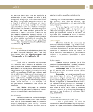 ou adicionar valor nutricional aos alimentos. A
recuperação ocorre quando, durante o pro-
cessamento do alimento, determinado nutriente é
perdido; a intensificação, quando um nutriente que
é natural do alimento é adicionado em maiores
quantidades; e a adição, quando um alimento,
apesar de não ser fonte natural é bom veículo para
um nutriente. Atualmente, o mercado varejista de
alimentos tem uma enorme quantidade de
alimentos fortificados (para mais informações, ver
item sobre rotulagem de alimentos, página 129).
Por legislação nacional é obrigatória a fortificação
do sal de cozinha com iodato de potássio e das
farinhas de trigo e milho com ferro e ácido fólico.
Para mais informações sobre a fortificação
de alimentos, .
A hidrogenação dos óleos vegetais origina
gorduras chamadas gorduras trans. Para mais
informações, veja o box
Vários tipos de substâncias são adicionados
aos alimentos com o objetivo de modificar suas
característicasfísicas,químicas,biológicasousensoriais.
Essas substâncias, denominadas aditivos alimentares,
sãoregulamentadas,noBrasil,peloórgãocompetente
do Ministério da Saúde - ANVISA, que estabelece quais
são os aditivos permitidos e seus limites máximos de
uso, visando a alcançar o efeito desejado e não trazer
risco à saúde humana. São 23 as funções dos aditivos,
sendo que a preservação dos alimentos é apenas uma
delas. Esses aditivos e suas funções são
obrigatoriamente mencionados nos rótulos dos
alimentos.
Uma grande quantidade de alimentos
industrializados recebe adição de corantes de maneira
aaumentaroapelovisualegustativodoproduto.
Os alimentos e bebidas industrializadas para
dietas com restrição de carboidratos (diet) e aqueles
com redução desse nutriente (light) normalmente
contêm edulcorantes, como manitol, isomalte,
maltitol, lactitol, xilitol, ciclamato, sucralose, sacarina,
veja Diretriz 2
Sabendo um pouco mais
“Hidrogenação” na Diretriz 6 (página 80)
Hidrogenação
Aditivos
Edulcorantes
aspartame,sorbitol,acesul-fame,xilitolestévia.
Os aditivos com função edulcorante são substâncias
que conferem sabor doce ao alimento; mas,
diferentemente dos açúcares, em sua maioria não
possuem calorias.
Apesar de algumas controvérsias sobre a
sacarina e também sobre o aspartame, os
edulcorantes são presumivelmente de uso seguro,
desde que consumidos dentro de um limite de
segurança. Veja no abaixo o consumo
seguro por kg de peso corporal dos edulcorantes.
Diferentes métodos de conservação de
alimentos serão apresentados a seguir observando,
sempre que pertinente, o grau de proteção do valor
nutricional do alimento; a ocorrência de perda de
nutrientes; a capacidade direta ou indireta de
tornar o alimento mais saudável; e a utilização de
produtos e conservantes prejudiciais à saúde
humana.
elimina grande parte dos
microrganismos patogênicos. Exemplo: cozimento
do alimento à temperatura superior a 100ºC.
pode ser feita em fornos ou
ao sol, usando telas protetoras contra insetos.
Exemplo: carne seca.
é um dos processos utilizados
para conservação de carne. A defumação de
alimentos de origem animal origina substâncias
químicas carcinogênicas; envolve o uso de nitritos e
nitratos, que podem se transformar em N-nitroso,
um composto carcinogênico para o estômago. O
consumo de alimentos defumados, como bacon,
aves, peixes e outras carnes, deve ser ocasional
porque o consumo de grandes quantidades pode
aumentar o risco de câncer de estômago. (NRC,
1982; WCRF,1997).
O leite é pasteurizado, por meio da
elevação de sua temperatura por alguns segundos,
seguida de rápido resfriamento, para a eliminação
quadro 5
Fervura:
Desidratação:
Defumação:
Conservação
Ação do calor:
Pasteurização,
tratamento a altas temperaturas (UHT)
185
ANEXO A
 