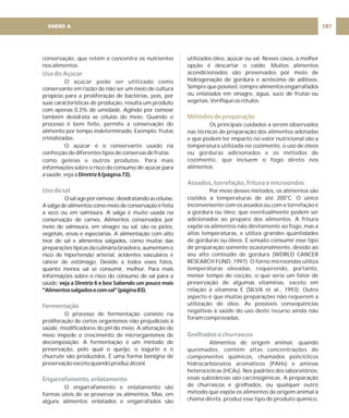 conservação, que retém e concentra os nutrientes
nos alimentos.
O açúcar pode ser utilizado como
conservante em razão de não ser um meio de cultura
propício para a proliferação de bactérias, pois, por
suas características de produção, resulta um produto
com apenas 0,3% de umidade. Agindo por osmose
também desidrata as células do meio. Quando o
processo é bem feito, permite a conservação do
alimento por tempo indeterminado. Exemplo: frutas
cristalizadas.
O açúcar é o conservante usado na
confecçãodediferentestiposdeconservasdefrutas
como geléias e outros produtos. Para mais
informações sobre o risco do consumo de açúcar para
asaúde,vejaa
Osalageporosmose,desidratandoascélulas.
Asalgadealimentoscomomeiodeconservaçãoéfeita
a seco ou em salmoura. A salga é muito usada na
conservação de carnes. Alimentos conservados por
meio de salmoura, em vinagre ou sal, são os picles,
vegetais, ervas e especiarias. A alimentação com alto
teor de sal e alimentos salgados, como muitas das
preparaçõestípicasdaculináriabrasileira,aumentamo
risco de hipertensão arterial, acidentes vasculares e
câncer de estômago. Devido a todos esses fatos,
quanto menos sal se consumir, melhor. Para mais
informações sobre o risco do consumo de sal para a
saúde,
O processo de fermentação consiste na
proliferação de certos organismos não prejudiciais à
saúde, modificadores do pH do meio. A alteração do
meio impede o crescimento de microrganismos de
decomposição. A fermentação é um método de
preservação, pelo qual o queijo, o iogurte e o
chucrute são produzidos. É uma forma benigna de
preservaçãoexcetoquandoproduzálcool.
O engarrafamento e enlatamento são
formas úteis de se preservar os alimentos. Mas, em
alguns alimentos enlatados e engarrafados são
Diretriz6(página73).
veja a Diretriz 6 e box Sabendo um pouco mais
“Alimentossalgadosecomsal”(página83).
Uso do Açúcar
Usodosal
Fermentação
Engarrafamento,enlatamento
utilizados óleo, açúcar ou sal. Nesses casos, a melhor
opção é descartar o caldo. Muitos alimentos
acondicionados são preservados por meio de
hidrogenação de gordura e acréscimo de aditivos.
Semprequepossível,comprealimentosengarrafados
ou enlatados em vinagre, água, suco de frutas ou
vegetais.Verifiqueosrótulos.
Os principais cuidados a serem observados
nas técnicas de preparação dos alimentos adotadas
e que podem ter impacto no valor nutricional são a
temperatura utilizada no cozimento, o uso de óleos
ou gorduras adicionados e os métodos de
cozimento, que incluem o fogo direto nos
alimentos.
Por meio desses métodos, os alimentos são
cozidos a temperaturas de até 200 C. O único
inconveniente com os assados ou com a torrefação é
a gordura ou óleo, que eventualmente podem ser
adicionados ao preparo dos alimentos. A fritura
expõe os alimentos não diretamente ao fogo, mas a
altas temperaturas, e utiliza grandes quantidades
de gorduras ou óleos. É sensato consumir esse tipo
de preparação somente ocasionalmente, devido ao
seu alto conteúdo de gordura (WORLD CANCER
RESEARCH FUND, 1997). O forno microondas utiliza
temperaturas elevadas, requerendo, portanto,
menor tempo de cocção, o que seria um fator de
preservação de algumas vitaminas, exceto em
relação à vitamina E (SILVA et al., 1993). Outro
aspecto é que muitas preparações não requerem a
utilização de óleo. As possíveis conseqüências
negativas à saúde do uso deste recurso ainda não
foram comprovadas.
Alimentos de origem animal, quando
queimados, contêm altas concentrações de
componentes químicos, chamados policíclicos
hidrocarbonatos aromáticos (PAHs) e aminas
heterocíclicas (HCAs). Nos padrões dos laboratórios,
essas substâncias são carcinogênicas. A preparação
de churrascos e grelhados, ou qualquer outro
método que expõe os alimentos de origem animal à
chama direta, produz esse tipo de produto químico,
o
Métodos de preparação
Assados, torrefação, fritura e microondas
Grelhados e churrascos
187
ANEXO A
 