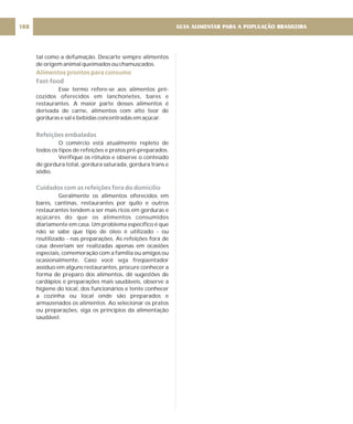 tal como a defumação. Descarte sempre alimentos
de origem animal queimados ou chamuscados.
Esse termo refere-se aos alimentos pré-
cozidos oferecidos em lanchonetes, bares e
restaurantes. A maior parte desses alimentos é
derivada de carne, alimentos com alto teor de
gorduras e sal e bebidas concentradas em açúcar.
O comércio está atualmente repleto de
todos os tipos de refeições e pratos pré-preparados.
Verifique os rótulos e observe o conteúdo
de gordura total, gordura saturada, gordura trans e
sódio.
Geralmente os alimentos oferecidos em
bares, cantinas, restaurantes por quilo e outros
restaurantes tendem a ser mais ricos em gorduras e
açúcares do que os alimentos consumidos
diariamente em casa. Um problema específico é que
não se sabe que tipo de óleo é utilizado - ou
reutilizado - nas preparações. As refeições fora de
casa deveriam ser realizadas apenas em ocasiões
especiais, comemoração com a família ou amigos ou
ocasionalmente. Caso você seja freqüentador
assíduo em alguns restaurantes, procure conhecer a
forma de preparo dos alimentos, dê sugestões de
cardápios e preparações mais saudáveis, observe a
higiene do local, dos funcionários e tente conhecer
a cozinha ou local onde são preparados e
armazenados os alimentos. Ao selecionar os pratos
ou preparações, siga os princípios da alimentação
saudável.
Alimentos prontos para consumo
Fast-food
Refeições embaladas
Cuidados com as refeições fora do domicílio
GUIA ALIMENTAR PARA A POPULAÇÃO BRASILEIRA
188
 