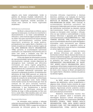adquiriu uma maior complexidade, tendo os
padrões de doenças mudado radicalmente. As
doenças crônicas não-transmissíveis vêm assumindo
importante magnitude, estando associadas às
causas mais comuns de morte registradas
atualmente.
No Brasil, a desnutrição na infância, que se
expressa no baixo peso, no atraso no crescimento e
desenvolvimento e na maior vulnerabilidade às
infecções e, como mostram alguns estudos recentes,
no maior risco para ocorrência de futuras doenças
crônicas não-transmissíveis, continua sendo
importante problema de saúde pública,
principalmente nas regiões Norte e Nordeste e em
bolsões de pobreza em todas as demais regiões do
País (PAN AMERICAN HEALTH ORGANIZATION,
1998c); portanto, as recomendações nutricionais
continuam a ser importantes instrumentos para as
ações com vistas a combater essa face da
insegurança alimentar e nutricional no Brasil.
O País não dispõe de informações recentes,
de representatividade nacional, sobre carências de
micronutrientes; contudo, estudos disponíveis de
abrangência local, realizados por diferentes
instituições em várias regiões geográficas,
permitem inferir que a carência de vitamina A
(hipovitaminose A) e a anemia por carência de ferro
são as principais deficiências nutricionais que
acometem a população brasileira. Os distúrbios por
deficiência de iodo (DDI) parecem ser ainda um
problema em regiões isoladas, provavelmente em
função do consumo de sal destinado à alimentação
animal pelas populações rurais, muito embora
tenha havido sucesso da intervenção por meio da
iodação do sal para consumo humano.
Recentemente, a carência de ácido fólico tem sido
evidenciada, o que fundamentou a decisão
governamental da fortificação universal das
farinhas de trigo e milho produzidas no País com
ferro e ácido fólico. Mais detalhes sobre este tema
encontram-se disponíveis na Parte 3 deste guia.
As interações entre nutrição e infecção
estão bem documentadas (SCRIMSHAW et al., 1968;
TOMKINS; WATSON, 1999) e o papel da nutrição na
prevenção de infecções graves na infância,
Deficiências nutricionais
Doenças infecciosas
incluindo infecções respiratórias e doenças
diarréicas, continua a ser realçado em inúmeros
relatórios (NATIONAL RESEARCH COUNCIL, 1986;
INSTITUTE OF MEDICINE, 1992; ORGANIZAÇÃO
PAN-AMERICANA DA SAÚDE, 1997). Contudo, as
recomendações dietéticas constantes dos
documentos elaborados para orientar a prevenção
das deficiências nutricionais ou doenças crônicas
não-transmissíveis fazem pouca ou nenhuma
menção às interações entre nutrição e infecção.
Uma vez que também a vulnerabilidade a muitas
doenças infecciosas é agravada pela deficiência
nutricional durante a vida (SCRIMSHAW et al., 1968;
TOMKINS; WATSON, 1999), torna-se importante
que as recomendações dietéticas sejam divulgadas e
entendidas como instrumento que também
reforçam a resistência do organismo contra as
infecções, importante causa de morte e morbidade
em várias regiões do mundo.
O número absoluto e relativo de mortes
por doenças infecciosas, por exemplo, vem
declinando no Brasil. Mas as doenças diarréicas e as
doenças respiratórias agudas - cuja melhor proteção
consiste no aleitamento materno exclusivo durante
os primeiros seis meses da vida da criança
(ORGANIZAÇÃO PAN-AMERICANA DA SAÚDE,
1997; WORLD HEALTH ORGANIZATION, 2001c),
seguida por alimentação complementar oportuna e
apropriada - permanecem como causas importantes
de morte entre crianças no Brasil, principalmente
nas regiões Norte e Nordeste e bolsões de pobreza
nas demais regiões.
As DCNT variam quanto à gravidade:
algumas são debilitantes, outras incapacitantes e
algumas letais. Afetam muitos sistemas do corpo
humano e incluem desde cárie dentária, obesidade,
diabetes, hipertensão arterial, acidentes cerebro-
vasculares, osteoporose e câncer de muitos órgãos,
bem como doenças coronarianas.
Relatórios internacionais recentes mos-
tram que é possível, viável e necessária uma
abordagem dietética comum direcionada à
prevenção das DCNT mais importantes (NATIONAL
RESEARCH COUNCIL, 1989a; WORLD HEALTH
ORGANIZATION, 1990b, 2003a; WORLD CANCER
RESEARCH FUND, 1997; PAN AMERICAN HEALTH
ORGANIZATION, 1998b; UNITED NATIONS
Doenças crônicas não-transmissíveis (DCNT)
19
PARTE 1 - REFERENCIAL TEÓRICO
 