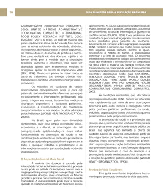 ADMINISTRATIVE COORDINATING COMMITTEE,
2000; UNITED NATIONS ADMINISTRATIVE
COORDINATING COMMITTEE; INTERNATIONAL
FOOD POLICY RESEARCH INSTITUTE, 2000;
EURODIET, 2001). O Brasil, ao lado da maioria dos
países da América Latina, da África e da Ásia, depara
com as novas epidemias de obesidade, diabetes,
osteoporose, doenças cardíacas e câncer do pulmão,
do cólon e do reto, da mama, da próstata e outros.
Esse peso multiplicado das doenças, sujeito a se
tornar ainda pior à medida que a população
brasileira aumenta e envelhece, não pode ser
abordado apenas com tratamentos médicos e
cirúrgicos, apesar de serem de importância vital
(SEN, 1999). Mesmo em países de maior renda, o
custo do tratamento das doenças crônicas não-
transmissíveis constitui um enorme encargo social e
econômico.
Os modelos de cuidados de saúde
desenvolvidos principalmente pelos (e para os)
países de renda mais elevada referem-se quase que
exclusivamente a intervenções profissionais, tais
como: triagem em massa, tratamentos médicos e
cirúrgicos disponíveis e cuidados paliativos,
associados à recomendação de mudanças
comportamentais e nos modos de vida adotados
pelos indivíduos (WORLD HEALTH ORGANIZATION,
2000d).
No Brasil, quer pelas suas dimensões
continentais, quer pela ampla diversidade social,
econômica e cultural, a abordagem de tal
complexidade epidemiológica deve estar
fundamentada na promoção da saúde e na
constituição de ambientes e contextos promotores
de práticas saudáveis que possibilitem e garantam a
todo e qualquer cidadão a possibilidade e as
informações necessárias para a adoção de modos de
vida saudáveis.
A maioria das doenças é causada pela
interaçãodefatoresindividuaiseambientaise,poressa
razão, pode ser evitada. Os indivíduos nascem com a
carga genética que os predispõe ou os protege contra
determinadas doenças, mas comumente os fatores
genéticos,porsisó,nãoconstituemaprincipalcausada
morbidade. A vulnerabilidade pode levar a doenças
quando as condições ambientais são favoráveis ao seu
O Aspecto Ambiental Mais Geral
aparecimento. As causas subjacentes fundamentais de
muitas doenças são: a pobreza, a migração, a ausência
de saneamento, a falta de informação, a guerra e os
conflitos sociais (DUBOS, 1959). Esses problemas são
resultadosdeprocessosalongoprazo,masdemandam
ações imediatas para garantia de melhoria.
Atualmente,háconsensosobreasprincipaiscausasdas
DCNT. Também é consenso que muitas dessas doenças
têm algumas causas comuns, dentre as quais,
destacam-se o hábito de fumar, a inadequação
alimentar e a falta de atividade física. Os relatórios
internacionais sintetizam o estágio do conhecimento
atual, que evidencia o efeito protetor da composição
da dieta sobre a maioria das doenças crônicas não
transmissíveisenapromoçãodasaúde.Essasevidências
científicas fundamentaram também a formulação das
diretrizes elaboradas neste guia (NATIONAL
RESEARCH COUNCIL, 1989a; WORLD HEALTH
ORGANIZATION, 1990c, 2003b; WORLD CANCER
RESEARCH FUND, 1997; PAN AMERICAN HEALTH
ORGANIZATION, 1998a; UNITED NATIONS
ADMINISTRATIVE COORDINATING COMMITTEE,
2000).
As condições ambientais, que são fatores
de risco para muitas das DCNT, podem ser alteradas
mais rapidamente por meio de uma abordagem
prioritária para ação, incisiva e conjugada, tanto
pelos gestores públicos, profissionais da saúde,
indústria, organizações sociais civis e mídia quanto
pelas famílias e pela própria comunidade.
A promoção da saúde e a prevenção das
doenças são e permanecerão sendo centrais para os
planos e programas de políticas de saúde pública do
Brasil. Isso significa não somente a oferta de
cuidados básicos de saúde na comunidade, parte da
Estratégia Saúde da Família, mas também o que é
algumas vezes denominado “prevenção primor-
dial”- a proteção e a criação de fatores ambientais
que previnam doenças, a transformação daqueles
fatores que aumentam o risco de doenças e a
promoção da saúde em todas as esferas de governo
e de ação das políticas públicas delineadas (WORLD
HEALTH ORGANIZATION, 1990b).
Este guia constitui-se importante instru-
mento para promoção de modos de vida saudáveis.
Modos de Vida Saudáveis
GUIA ALIMENTAR PARA A POPULAÇÃO BRASILEIRA
20
 
