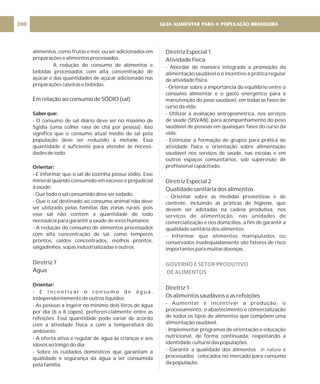 alimentos, como frutas e mel, ou ser adicionados em
preparações e alimentos processados.
A redução do consumo de alimentos e
bebidas processados com alta concentração de
açúcar e das quantidades de açúcar adicionado nas
preparações caseiras e bebidas.
- O consumo de sal diário deve ser no máximo de
5g/dia (uma colher rasa de chá por pessoa). Isso
significa que o consumo atual médio de sal pela
população deve ser reduzido à metade. Essa
quantidade é suficiente para atender às necessi-
dades de iodo.
- E informar que o sal de cozinha possui sódio. Esse
mineral quando consumido em excesso é prejudicial
à saúde;
- Que todo o sal consumido deve ser iodado;
- Que o sal destinado ao consumo animal não deve
ser utilizado pelas famílias das zonas rurais, pois
esse sal não contém a quantidade de iodo
necessária para garantir a saúde de seres humanos;
- A redução do consumo de alimentos processados
com alta concentração de sal, como temperos
prontos, caldos concentrados, molhos prontos,
salgadinhos, sopas industrializadas e outros.
- E i n c e n t i v a r o c o n s u m o d e á g u a ,
independentemente de outros líquidos;
- As pessoas a ingerir no mínimo dois litros de água
por dia (6 a 8 copos), preferen-cialmente entre as
refeições. Essa quantidade pode variar de acordo
com a atividade física e com a temperatura do
ambiente;
- A oferta ativa e regular de água às crianças e aos
idosos ao longo do dia;
- Sobre os cuidados domésticos que garantam a
qualidade e segurança da água a ser consumida
pela família.
Em relação ao consumo de SÓDIO (sal)
Diretriz 7
Água
Saber que:
Orientar:
Orientar:
Diretriz Especial 1
Atividade física
Diretriz Especial 2
Qualidade sanitária dos alimentos
Diretriz 1
Os alimentos saudáveis e as refeições
- Abordar de maneira integrada a promoção da
alimentação saudável e o incentivo à prática regular
de atividade física.
- Orientar sobre a importância do equilíbrio entre o
consumo alimentar e o gasto energético para a
manutenção do peso saudável, em todas as fases do
curso da vida.
- Utilizar a avaliação antropométrica, nos serviços
de saúde (SISVAN), para acompanhamento do peso
saudável de pessoas em quaisquer fases do curso da
vida.
- Estimular a formação de grupos para prática de
atividade física e orientação sobre alimentação
saudável nos serviços de saúde, nas escolas e em
outros espaços comunitários, sob supervisão de
profissional capacitado.
- Orientar sobre as medidas preventivas e de
controle, incluindo as práticas de higiene, que
devem ser adotadas na cadeia produtiva, nos
serviços de alimentação, nas unidades de
comercialização e nos domicílios, a fim de garantir a
qualidade sanitária dos alimentos.
- Informar que alimentos manipulados ou
conservados inadequadamente são fatores de risco
importantes para muitas doenças.
- Aumentar e incentivar a produção, o
processamento, o abastecimento e comercialização
de todos os tipos de alimentos que compõem uma
alimentação saudável.
- Implementar programas de orientação e educação
nutricional, de forma continuada, respeitando a
identidade cultural das populações.
- Garantir a qualidade dos alimentos e
processados colocados no mercado para consumo
da população.
in natura
GOVERNO E SETOR PRODUTIVO
DE ALIMENTOS
GUIA ALIMENTAR PARA A POPULAÇÃO BRASILEIRA
200
 