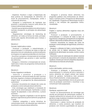 - Implantar, fiscalizar e exigir a implantação das
boas práticas de manipulação de alimentos em
locais de processamento, manipulação, venda e
consumo de alimentos.
- Assegurar o cumprimento da legislação que
promove o aleitamento materno como direito da
criança à alimentação adequada.
- Garantir que programas públicos de alimentação e
nutrição incorporem os princípios da alimentação
saudável.
- Regulamentar estratégias de marketing de
alimentos, em todas as formas de mídia, principal-
mente para aquelas direcionadas para crianças e
adolescentes.
- Promover a produção, a industrialização, a
comercialização e o consumo de todos os tipos de
alimentos ricos em carboidratos, preferencialmente
os integrais e os regionais produzidos em nível local.
- Incentivar a pesquisa e incorporação de tecnologia
de processamento que preserve o valor nutritivo
dos alimentos.
- Assegurar e fomentar a incorporação de cereais,
tubérculos e raízes nos programas institucionais de
alimentação.
- Valorizar e promover a produção e o
processamento, com preservação do valor nutritivo
de frutas, legumes e verduras, principalmente os de
origem local, na perspectiva do desenvolvimento
sustentável.
- Fomentar mecanismos de redução dos custos de
produção e comercialização desses alimentos.
- Criar estratégias que viabilizem a instalação de
rede local de comercialização, facilitando o acesso
regular da população a esses alimentos, a preços
acessíveis.
- Monitorar segundo a legislação o uso de agentes
químicos (agrotóxicos) potencialmente prejudiciais
à saúde.
- Viabilizar campanhas e outras iniciativas de
comunicação social e de educação que valorizem e
incentivem o consumo desses alimentos.
Diretriz 2
Cereais, tubérculos e raízes
Diretriz 3
Frutas, legumes e verduras
- Assegurar a presença desses alimentos nos
programas públicos e/ou institucionais de alimen-
tação e nutrição (como o Programa de Alimentação
do Trabalhador, Programa de Alimentação Escolar e
outros) e nas refeições das populações institu-
cionalizadas.
- Promover a produção, o processamento, a
comercialização e o consumo de todos os tipos de
leguminosaseoleaginosas,principalmenteasoriginárias
doBrasil,valorizandooshábitosalimentaresregionais.
- Fomentar mecanismos de redução dos custos de
produçãoecomercializaçãodeleguminosas,sementese
castanhas.
- Assegurar a utilização de feijão e outras leguminosas,
de acordo com os hábitos alimentares locais, em
programas de alimentação nas escolas, creches e outras
instituições.
- Desenvolver ações de valorização da culinária nacional
que promovam o consumo de preparações e alimentos
saudáveis,inclusivepormeiodecampanhaseducativase
informativasnosmeiosdecomunicação.
- Promover a produção, o processamento, a
comercialização e o consumo de leite e laticínios e
outros alimentos de origem animal com baixos
teores de gordura, tornando-os mais acessíveis
física e financeiramente a toda a população.
- Aumentar a disponibilidade interna de peixes por
meio da produção sustentável e incentivar o seu
consumo por toda a população.
- Investir no desenvolvimento de tecnologia que
atenda aos princípios da alimentação saudável. A
redução substancial no consumo do sal, açúcares e
gorduras exige mudanças imediatas nas práticas de
industrialização de alimentos.
- Desenvolver e adotar técnicas de produção de
alimentos, a custos acessíveis, que resultem em
produtos com menores quantidades de açúcares,
Diretriz 4
Feijões e outros alimentos vegetais ricos em
proteínas
Diretriz 5
Leite e derivados, carnes e ovos
Diretriz 6
Gorduras, açúcares e sal
201
ANEXO D
 