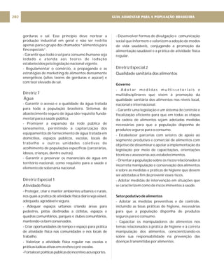 gorduras e sal. Esse princípio deve nortear a
produção industrial em geral e não ser restrito
apenas para o grupo dos chamados “alimentos para
fins especiais”.
- Garantir que todo o sal para consumo humano seja
iodado e atenda aos teores de iodação
estabelecidos pela legislação nacional vigente.
- Regulamentar o comércio, a propaganda e as
estratégias de marketing de alimentos densamente
energéticos (altos teores de gorduras e açúcar) e
com teor elevado de sal.
- Garantir o acesso e a qualidade da água tratada
para toda a população brasileira. Sistemas de
abastecimento seguro de água são requisito funda-
mental para a saúde pública.
- Promover a expansão da rede pública de
saneamento, permitindo a capilarização dos
equipamentos de fornecimento de água tratada em
domicílios, espaços públicos, escolas, locais de
trabalho e outras unidades coletivas de
acolhimento de populações específicas (carcerárias,
idosos, crianças, dentre outras).
- Garantir e preservar os mananciais de água em
território nacional, como requisito para a saúde e
elemento de soberania nacional.
- Proteger, criar e manter ambientes urbanos e rurais,
nos quais a prática de atividade física diária seja viável,
adequada,agradávelesegura.
- Adequar espaços urbanos criando áreas para
pedestres, pistas destinadas a ciclistas, espaços e
quadras comunitários, parques e clubes comunitários,
mantendo-osbemconservados.
- Criar oportunidades de tempo e espaço para prática
de atividade física nas comunidades e nos locais de
trabalho.
- Valorizar a atividade física regular nas escolas e
práticaslúdicasativasemcrechesepré-escolas.
-Fortalecerpolíticaspúblicasdeincentivoaosesportes.
Diretriz 7
Água
Diretriz Especial 1
Atividade física
- Desenvolver formas de divulgação e comunicação
social que informem e valorizem a adoção de modos
de vida saudáveis, conjugando a promoção da
alimentação saudável e a prática de atividade física
regular.
- A d o t a r m e d i d a s m u l t i s s e t o r i a i s e
multidisciplinares que visem à promoção da
qualidade sanitária dos alimentos nos níveis local,
nacional e internacional.
- Garantir uma legislação e um sistema de controle e
fiscalização eficiente para que em todas as etapas
da cadeia de alimentos sejam adotadas medidas
necessárias para que a população disponha de
produtos seguros para o consumo.
- Estabelecer parcerias com setores de apoio ao
segmento produtivo e comercial de alimentos com
objetivo de disseminar e apoiar a implementação da
legislação por meio de capacitações, orientações
técnicas e assessorias aos estabelecimentos.
- Orientar a população sobre os riscos relacionados à
incorreta manipulação e conservação dos alimentos
e sobre as medidas e práticas de higiene que devem
ser adotadas a fim de prevenir esses riscos.
- Adotar medidas de intervenção em situações que
se caracterizem como de riscos iminentes à saúde.
- Adotar as medidas preventivas e de controle,
incluindo as boas práticas de higiene, necessárias
para que a população disponha de produtos
seguros para o consumo.
- Capacitar os manipuladores de alimentos nos
temas relacionados à prática de higiene e à correta
manipulação dos alimentos, conscientizando-os
sobre sua responsabilidade na prevenção das
doenças transmitidas por alimentos.
Diretriz Especial 2
Qualidade sanitária dos alimentos
Governo
Setor podutivo de alimentos
GUIA ALIMENTAR PARA A POPULAÇÃO BRASILEIRA
202
 