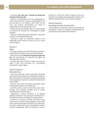 - não mais que 1 porção do grupo dos
açúcares e doces por dia.
2 litros (6 a 8 copos) de água por
dia
Consuma
- Reduza a quantidade de sal nas preparações e
evite o uso do saleiro à mesa. A quantidade de sal
por dia deve ser, no máximo, uma colher de chá
rasa, por pessoa, distribuídas em todas as
preparações consumidas durante o dia.
- Utilize somente sal iodado. Não use sal destinado
ao consumo de animais. Ele é prejudicial à saúde
humana.
- Valorize o sabor natural dos alimentos, reduzindo
o açúcar ou o sal adicionado a eles.
- Acentue o sabor de alimentos cozidos e crus
utilizando ervas frescas ou secas ou suco e frutas
como tempero.
- Use água tratada ou fervida e filtrada, para beber e
para preparar refeições e sucos ou outras bebidas.
- Beba pelo menos
. Dê preferência ao consumo de água nos
intervalos das refeições.
- Ofereça água para crianças e idosos ao longo de
todo o dia. Eles precisam ser estimulados
ativamente a ingerir água.
- Torne seu dia-a-dia e lazer mais ativos. Acumule
pelo menos 30 minutos de atividade física todos os
dias. Movimente-se! Descubra um tipo de atividade
física agradável! O prazer é também fundamental
para a saúde.
- Procure nos serviços de saúde orientações sobre
alimentação saudável e atividade física.
- Caminhe, dance, ande de bicicleta, jogue bola,
brinque com crianças. Escolha estas e outras
atividades para movimentar-se.
- Aproveite o espaço doméstico e os espaços
públicos próximos a sua casa para movimentar-se.
Convide os vizinhos e amigos para acompanhá-lo.
- Incentive as crianças a realizar brincadeiras que
fazem parte de nossa cultura popular e que sejam
ativas como aquelas que você fazia na sua infância e
ao ar livre: pular corda, correr, amarelinha, esconde-
esconde, pega-pega, andar de bicicleta e outras.
Diretriz 7
Água
Diretriz Especial 1
Atividade física
Oriente-as a não ficar muito tempo na frente da
televisão ou em jogos de computador. Estimule-as a
dividir o tempo de lazer entre essas duas opções.
- Ao manipular os alimentos, siga as normas básicas
de higiene, na hora da compra, da preparação, da
conservação e do consumo de alimentos.
Diretriz Especial 2
Qualidade sanitária dos alimentos
GUIA ALIMENTAR PARA A POPULAÇÃO BRASILEIRA
204
 