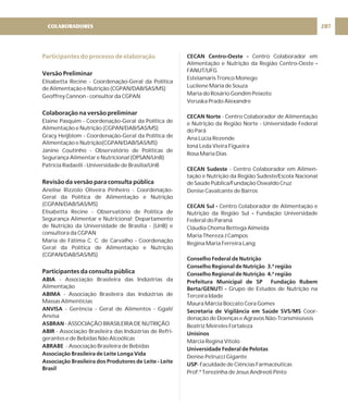 Participantes do processo de elaboração
Versão Preliminar
Colaboração na versão preliminar
Revisão da versão para consulta pública
Participantes da consulta pública
Elisabetta Recine - Coordenação-Geral da Política
de Alimentação e Nutrição (CGPAN/DAB/SAS/MS)
Geoffrey Cannon - consultor da CGPAN
Elaine Pasquim - Coordenação-Geral da Política de
Alimentação e Nutrição (CGPAN/DAB/SAS/MS)
Gracy Heijblom - Coordenação-Geral da Política de
Alimentação e Nutrição(CGPAN/DAB/SAS/MS)
Janine Coutinho - Observatório de Políticas de
Segurança Alimentar e Nutricional (OPSAN/UnB)
Patrícia Radaelli - Universidade de Brasília/UnB
Anelise Rizzolo Oliveira Pinheiro - Coordenação-
Geral da Política de Alimentação e Nutrição
(CGPAN/DAB/SAS/MS)
Elisabetta Recine - Observatório de Política de
Segurança Alimentar e Nutricional; Departamento
de Nutrição da Universidade de Brasília - (UnB) e
consultora da CGPAN
Maria de Fátima C. C. de Carvalho - Coordenação
Geral da Política de Alimentação e Nutrição
(CGPAN/DAB/SAS/MS)
- Associação Brasileira das Indústrias da
Alimentação
- Associação Brasileira das Indústrias de
Massas Alimentícias
- Gerência - Geral de Alimentos - Ggali/
Anvisa
- ASSOCIAÇÃO BRASILEIRA DE NUTRIÇÃO
- Associação Brasileira das Indústrias de Refri-
gerantes e de Bebidas Não Alcoólicas
- Associação Brasileira de Bebidas
ABIA
ABIMA
ANVISA
ASBRAN
ABIR
ABRABE
Associação Brasileira de Leite Longa Vida
Associação Brasileira dos Produtores de Leite - Leite
Brasil
CECAN Centro-Oeste -
-
CECAN Norte
CECAN Sudeste
CECAN Sul -
-
Conselho Federal de Nutrição
Conselho Regional de Nutrição 3.ª região
Conselho Regional de Nutrição 4.ª região
Prefeitura Municipal de SP Fundação Rubem
Berta/GENUT -
Secretaria de Vigilância em Saúde SVS/MS
Unisinos
Universidade Federal de Pelotas
USP
Centro Colaborador em
Alimentação e Nutrição da Região Centro-Oeste
FANUT/UFG
Estelamaris Tronco Monego
Lucilene Maria de Souza
Maria do Rosário Gondim Peixoto
Veruska Prado Alexandre
- Centro Colaborador de Alimentação
e Nutrição da Região Norte - Universidade Federal
do Pará
Ana Lúcia Rezende
Ioná Leda Vieira Figueira
Rosa Maria Dias
- Centro Colaborador em Alimen-
tação e Nutrição da Região Sudeste/Escola Nacional
de Saúde Pública/Fundação Oswaldo Cruz
Denise Cavalcante de Barros
Centro Colaborador de Alimentação e
Nutrição da Região Sul Fundação Universidade
Federal do Paraná
Cláudia Choma Bettega Almeida
Maria Thereza J Campos
Regina Maria Ferreira Lang
I Grupo de Estudos de Nutrição na
Terceira Idade
Maura Márcia Boccato Cora Gomes
Coor-
denação de Doenças e Agravos Não-Transmissíveis
Beatriz Meireles Fortaleza
Márcia Regina Vitolo
Denise Petrucci Gigante
- Faculdade de Ciências Farmacêuticas
Prof.ª Terezinha de Jesus Andreoli Pinto
COLABORADORES 207
 