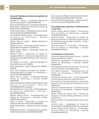 GrupodeTrabalhoparaanálisedassugestõesda
consultapública
Adelaide B. C. Oliveira - Coordenação Nacional de
HipertensãoeDiabetes-(CNDH/DAB/SAS/MS)
Ana Lúcia da Silva Rezende - Coordenação Estadual de
Alimentação e Nutrição da Secretaria de Estado da
SaúdedoPará ATAN/SES/PA
Andréa Leitão Ribeiro - Coordenação-Geral de Gestão
daAtençãoBásica(CGAB/DAB/SAS/MS)
Anelise Rizzolo Oliveira Pinheiro - Coordenação-Geral
da Política de Alimentação e Nutrição
CGPAN/DAB/SAS/MS
Antônia Maria de Aquino - Agência Nacional de
VigilânciaSanitária
Antônio Cezário - Coordenação Geral de Doenças e
AgravosNão-Transmissíveis CGDANT/SVS
Denise Petrucci Gigante - Universidade Federal de
Pelotas-(UFPel)
Elisabetta Recine - Observatório de Política de
Segurança Alimentar e Nutricional; Departamento de
Nutrição da Universidade de Brasília UnB e consultora
daCGPAN
Inês Rugani R. de Castro - Secretaria Municipal de
SaúdedoRiodeJaneiro-(SMS/RJ)
Karla Lisboa Ramos - Agência Nacional de Vigilância
Sanitária
Kelva Karina Nogueira de Aquino de Carvalho -
Coordenação-Geral da Política de Alimentação e
Nutrição(CGPAN/DAB/SAS/MS)
Liliane Paula G. Oliveira - Coordenação-Geral da
Política de Alimentação e Nutrição CGPAN/
DAB/SAS/MS
MárciaCostaPinheiroReduzinoCoordenação-Geralda
P o l í t i c a d e A l i m e n t a ç ã o e N u t r i ç ã o
CGPAN/DAB/SAS/MS(estagiária)
MariadeFátimaC.C.deCarvalho-Coordenação-Geral
da Política de Alimentação e Nutrição -
(CGPAN/DAB/SAS/MS)
Mariana Martins Pereira - Coordenação-Geral da
Política de Alimentação e Nutrição CGPAN/
DAB/SAS/MS(estagiária)
Muriel B. Gubert - Observatório de Políticas de
SegurançaAlimentareNutricional(OPSAN/UnB)
Rita Araújo Barbalho - Conselho Federal de Nutrição
(CFN)
Sérgio Ricardo Ischiara Coordenação-Geral da Política
deAlimentaçãoeNutriçãoCGPAN/DAB/SAS/MS
Sônia Tucunduva Philippi - Departamento de Nutrição
daFaculdadedaSaúdePública(NUT/FSP/USP)
Zuleica Portela de Albuquerque - Organização Pan-
Americana da Saúde (OPAS/OMS) Brasil
Anelise Rizzolo Oliveira Pinheiro - Coordenação-
Geral da Política de Alimentação e Nutrição
(CGPAN/DAB/SAS/MS)
Elisabetta Recine - Observatório de Política de
Segurança Alimentar e Nutricional; Departamento
de Nutrição da Universidade de Brasília (UnB) e
consultora da CGPAN
Maria de Fátima C. C. de Carvalho - Coordenação-
Geral da Política de Alimentação e Nutrição
(CGPAN/DAB/SAS/MS)
Ana Beatriz Baptistella Leme da Fonseca - Conselho
Regional de Nutrição (CRN-3)
Ana Beatriz Vasconcellos - Coordenação Geral da
Política de Alimentação e Nutrição (CGPAN/
DAB/SAS/MS)
Ana Cláudia Marquim Firmo de Araújo - Gerência de
Produtos Especiais Gpesp/Ggali/Anvisa
Ana Maria Cavalcante - Coordenação-Geral da
Política de Alimentação e Nutrição (CGPAN/
DAB/SAS/MS)
Ana Marlúcia Oliveira Assis - Centro Colaborador
em Alimentação e Nutrição Região Nordeste II
Ana Virgínia de Almeida Figueiredo - Gerência de
Inspeção e Controle de Riscos de Alimentos Gicra/
Ggali/Anvisa
Andhressa Fagundes Romeiro - Coordenação-Geral
da Política de Alimentação e Nutrição (CGPAN/
DAB/SAS/MS)
Andréa Regina de Oliveira Silva - Gerência de
Inspeção e Controle de Riscos em Alimentos Gicra/
Ggali/Anvisa
Andréia Galante - Associação Brasileira de Nutrição
Asbran
Andréia Leitão - Coordenação de Gestão da
Atenção Básica CGAB/DAB/SAS/ Ministério da Saúde
Anelise Rizzolo Oliveira Pinheiro - Coordenação-
Geral da Política de Alimentação e Nutrição
(CGPAN/DAB/SAS/ MS)
Consolidação das sugestões e reelaboração da
versão final
Contribuições à versão final
GUIA ALIMENTAR PARA A POPULAÇÃO BRASILEIRA
208
 