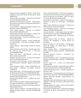 Ângela Karinne Fagundes de Castro - Gerência de
Inspeção e Controle de Riscos em Alimentos Gicra/
Ggali/Anvisa
Antônia Maria de Aquino - Gerência de Produtos
Especiais (Gpesp/Ggali/Anvisa)
Bethsáida de Abreu Soares Schmitz - NUT/FS/UnB e
Observatório de Políticas de Segurança Alimentar e
Nutricional/UnB
Carlos Monteiro - Núcleo de Estudos e Pesquisa em
Nutrição e Saúde NUPENS/USP
Cíntia Ayako Nagano - Gerência de Produtos
Especiais (Gpesp/Ggali/Anvisa)
Daniela Aparecida dos Reis Arquete - Gerência de
Produtos Especiais (Gpesp/Ggali/Anvisa)
Dayse Montenegro - Gerência de Nutrição Secre-
taria de Saúde do DF
Denise Cavalcante de Barros - Centro Colaborador
em Alimentação e Nutrição da Região Sudeste/
Ensp/Ficruz
Denise Gigante - Universidade Federal de Pelotas
(UFPel)
Dillian Adelaine Cesar da Silva - Coordenação Geral
da Política de Alimentação e Nutrição
(CGPAN/DAB/SAS/MS)
Eliane Said Dutra - NUT/FS/UnB e Centro de
Alimentação Saudável/UnB
Elisabete Gonçalves Dutra - Gerência de Produtos
Especiais (Gpesp/Ggali/Anvisa)
Estelamaris Tronco Monego - Centro Colaborador
em Alimentação e Nutrição Região Centro-Oeste
UFG
Geila Cerqueira Felipe - Centro Colaborador em
Alimentação e Nutrição da Região Sudeste/
Ensp/FICruz
Helen Altoé Duar - Coordenação-Geral da Política
de Alimentação e Nutrição (CGPAN/DAB/SAS/ MS)
Hoeck Aureo Souza Miranda - Gerência de Produtos
Especiais (Gpesp/Ggali/Anvisa)
Isabella Maria Araújo Costa - estagiária de nutri-
ção/CGPAN
Janine Giuberti Coutinho - Observatório de Políticas
de Segurança Alimentar e Nutricional/NP3/UnB
João Tavares Neto - Gerência de Produtos Especiais
(Gpesp/Ggali/Anvisa)
Juliana Amorim Ubarana -Coordenação-Geral da
Politica de Alimentação e Nutrição (CGPAN/DAB/
SAS/MS)
Karem Gomes Mordenell - Gerência de Inspeção e
Controle de Riscos em Alimentos Gicra/Ggali/Anvisa
Kênia M. Baiocchi de Carvalho - NUT/ FS/ UnB e
Centro de Alimentação Saudável/UnB
Laura Misk de Faria Brant - Gerência de Inspeção e
Controle de Riscos em Alimentos - Gicra/Ggali/
Anvisa
Lígia Teixeira Mendes de Azevedo - Gerência de
Nutrição Secretaria de Saúde do DF
Lucas Medeiros Dantas - Gerência de Produtos
Especiais GPESP/GGALI/ANVISA
Luciana Sardinha - Coordenação-Geral da Política
de Alimentação e Nutrição (GPAN/DAB/SAS/MS)
Márcia Regina Vitolo - Departamento de Nutrição
Unisinos
Marcus Valério Frohe de Oliveira - Divisão de
Controle do Tabagismo e Outros Fatores de
Risco/Inca
Maria de Fátima C. C. de Carvalho - Coordenação-
Geral da Política de Alimentação e Nutrição
(CGPAN/DAB/SAS)
Maria Queiroz Maia - Coordenação-Geral da
Política de Alimentação e Nutrição (CGPAN /DAB/
SAS/ MS)
Mariana Martins Pereira - Estagiária em
Nutrição/CGPAN
Marília Mendonça Leão - Coordenação-Geral da
Política de Alimentação e Nutrição (CGPAN/DAB/
SAS/MS)
Marina Kyomi Ito - Centro de Alimentação
Saudável/UnB
Muriel Bauerman Gubert - Observatório de Políticas
de Segurança Alimentar e Nutricional/NP3/UnB
Oníria Arruda Figueiredo - Conselho Regional de
Nutrição CRN-3
Patrícia Gentil - Coordenação-Geral da Política de
Alimentação e Nutrição 100 (CGPAN/DAB/SAS/MS)
Raquel Assunção Botelho Departamento de
Nutrição /UnB
Reginalice Maria da Graça Bueno Saab - Gerência de
Inspeção e Controle de Riscos em Alimentos Gicra/
Ggali/Anvisa
Rodrigo Martins de Vargas - Gerência de Produtos
Especiais Gpesp/Ggali/Anvisa)
Rosane Maria Franklin Pinto - Gerência de Inspeção
e Controle de Riscos em Alimentos Gicra/ Ggali/
Anvisa
209
COLABORADORES
 